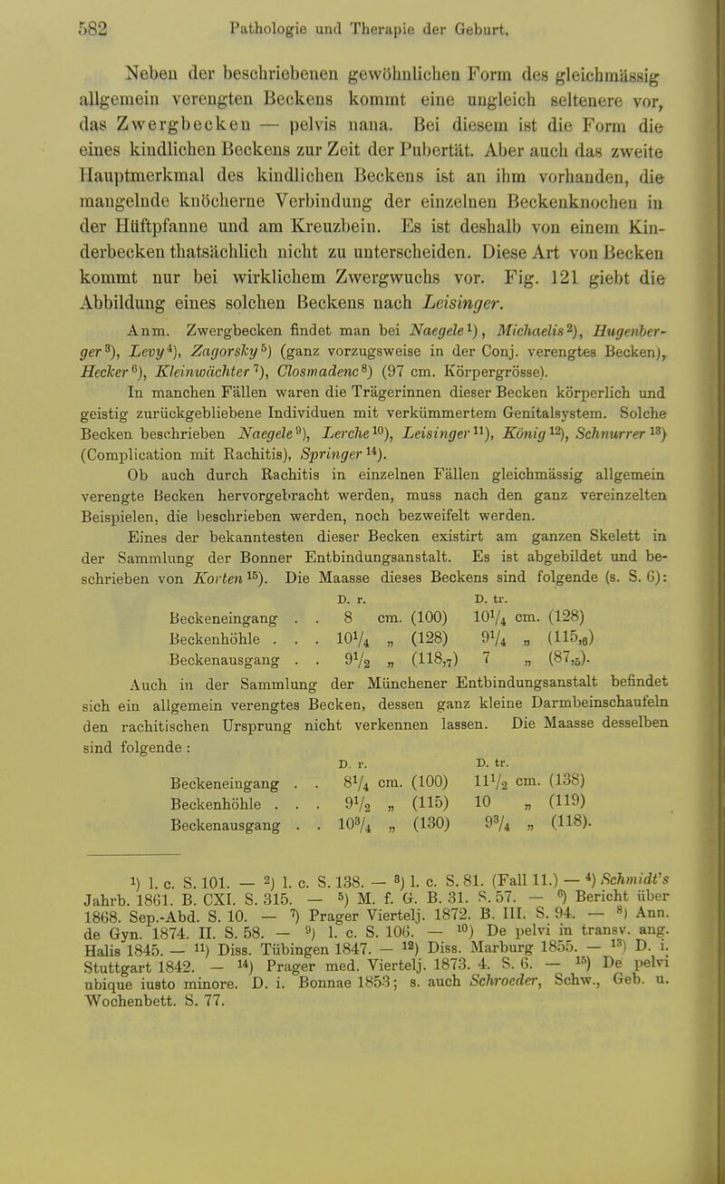 Nebeu der beschriebenen gewOhnlichea Form des gleichinassig allgemein verengten Beckens komint eine ungleich seltenere vor, das Zwergbecken — pelvis nana. Bei diesem ist die Form die eines kindliclien Beckens zur Zeit der Pubertat. Aber auch das zweite Hauptmerkmal des kindlichen Beckens ist an ihm vorhauden, die mangelnde knocherne Verbindung der einzelnen Beckenknocheu in der HUftpfanne und am Kreuzbein. Es ist deshalb von einem Kin- derbecken thatsachlich nicht zu unterscheiden. Diese Art von Becken kommt nur bei vv^irklichem Zwergvruchs vor. Fig. 121 giebt die Abbildung eines solchen Beckens nach Leisinger. Anm. Zwergbecken findet man bei NaegeW^), Michaelis^}, Rugenher- ger^), Levy^), Zagorsky^) (ganz vorzugsweise in der Conj. verengtes BeckenJ^ Hecker^), Kleinwachter''), Closmadenc^) (97 cm. Korpergrosse). In mancben Fallen waren die Tragerinnen dieser Becken korperlicb und geistig zuriickgebliebene Individuen mit verkiimmertem Genitalsystem. Solche Becken besebrieben Naegele % Lerclie ^O), Leisinger ^^), Konig Schnurrer i^) (Complication mit Racbitis), Springer'^'^). Ob auch durch Racbitis in einzelnen Fallen gleicbmassig allgemein verengte Becken bervorgebracbt werden, muss nacb den ganz vereinzelten Beispielen, die bescbrieben werden, nocb bezweifelt werden. Eines der bekanntesten dieser Becken existirt am ganzen Skelett in der Sammlung der Bonner Entbindungsanstalt. Es ist abgebildet und be- scbrieben von Korten'^^). Die Maasse dieses Beckens sind folgende (s. S. 6): D. r. D. tr. Beckeneingang . . 8 cm. (100) IOV4 cm. (128) Beckenbohle . . . IOV4 „ (128) 91/4 „ (115,6) Beckenausgang . . 9V2 » (US,?) a i^'^^b)- Aucb in der Sammlung der Miincbener Entbindungsanstalt befindet sicb ein allgemein verengtes Becken, dessen ganz kleine Darmbeinscbaufeln den racbitischen Ursprung nicbt verkennen lassen. Die Maasse desselben sind folgende : D. r. D. tr. Beckeneingang . . 8V4 cm. (100) IIV2 cm. (138) Beckenboble . . . 91/2 „ (115) 10 „ (119) Beckenausgang . . IO3/4 „ (130) 98/4 „ (118). 1) 1. c. S. 101. — 2j 1. c. S. 138. — 3J 1. c. S. 81. (Fall 11.) — *) Schmidt's Jahrb. 1861. B. CXI. S. 315. — &) M. f. G. B. 31. S. 57. - Bericht liber 1868. Sep.-Abd. S. 10. — Prager Viertelj. 1872. B. III. S. 94. — Ann. de Gyn. 1874. II. S. 58. — 1. c. S. 106. — De pelvi in transv. ang. Halis 1845. — ii) Diss. Tiibingen 1847. — Diss. Marburg 1855. — D. 1. Stuttgart 1842. - 1*) Prager med. Viertelj. 1873. 4. S. 6. — i^) De pelvi ubique iusto minore. D. i. Bonnae 1853; s. aucb Schroedei; Schw., Geb. u. Wocbenbett. S. 77.