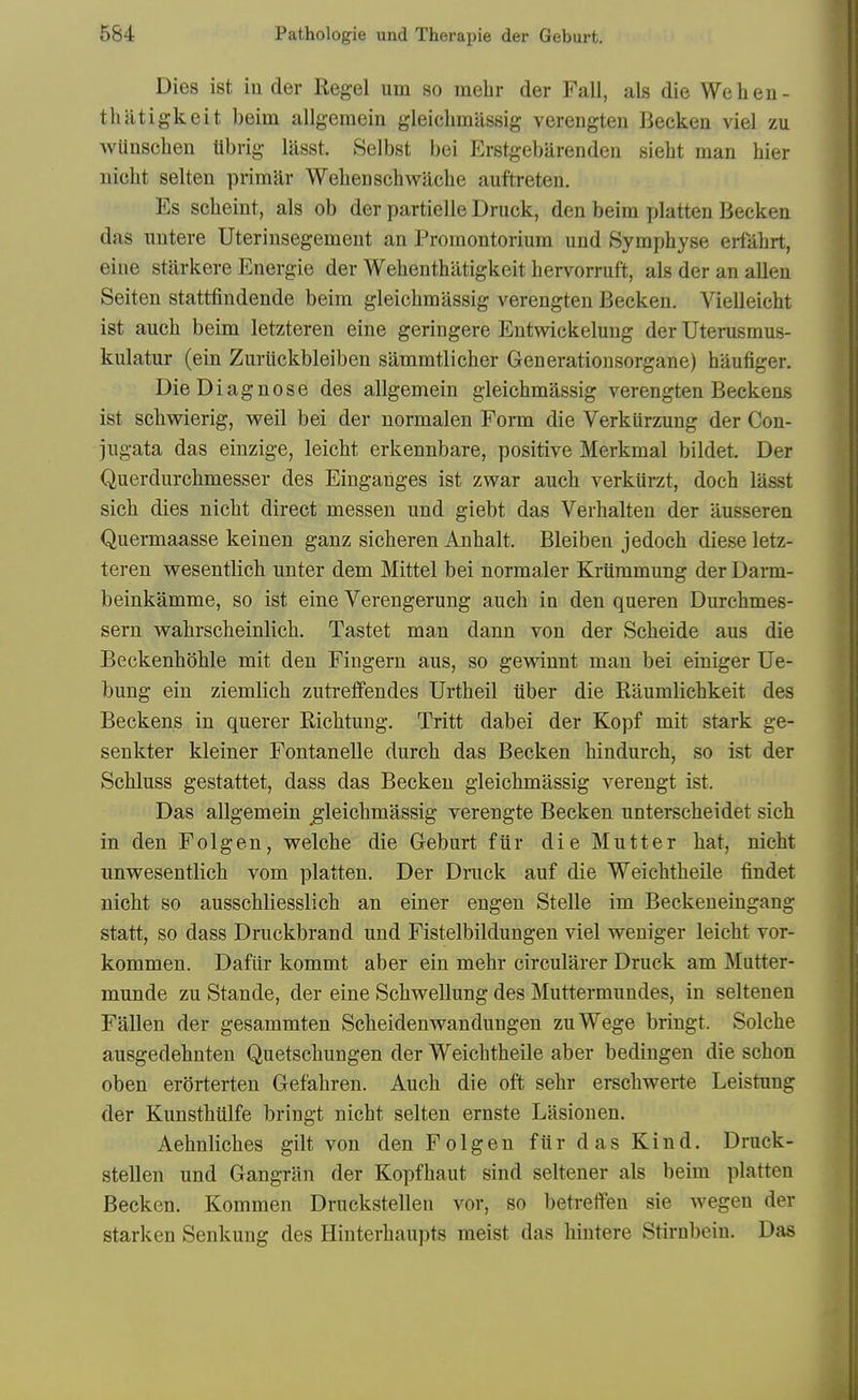 Dies ist iu der Kegel urn so mebr der Fall, als die We hen- thlltigkeit beim allgeraein gleicbmassig verengten Becken viel zu wUnscben Ubrig lasst. Selbst bei Erstgebilrendeii siebt man bier nicbt selten primar Wehenschwacbe auftreten. Es scbeint, als ob der partielle Druck, den beim platten Becken das imtere Uterinsegement an Promontorium und Sympbyse ertabrt, eine starkere Energie der Webenthatigkeit bervorruft, als der an alien Seiten stattfindende beim gleicbmassig verengten Becken. VieUeicbt ist aucb beim letzteren eine geringere Entwickelung der Uterusmus- kulatur (ein Zuriickbleiben sammtlicber Generationsorgane) baufiger. Die Diagnose des allgemein gleicbmassig verengten Beckens ist scbwierig, well bei der normalen Form die Verkiirzung der Con- jiigata das einzige, leicbt erkennbare, positive Merkmal bildet. Der Querdurcbmesser des Einganges ist zwar aucb verkiirzt, docb lasst sicb dies nicbt direct messen und giebt das Verhalten der ausseren Quermaasse keinen ganz sicberen Anbalt. Bleiben jedocb diese letz- teren wesentlicb unter dem Mittel bei normaler Kriiramung der Darm- beinkamme, so ist eine Verengerung aucb in den queren Durchmes- sern wabrscbeinlicb. Tastet man dann von der Scbeide aus die Beckenboble mit den Fingern aus, so gewinnt man bei einiger Ue- bung ein ziemlicb zutreflfendes Urtbeil iiber die Raumlicbkeit des Beckens in querer Ricbtung, Tritt dabei der Kopf mit stark ge- senkter kleiner Fontanelle durcb das Becken bindurcb, so ist der Scbluss gestattet, dass das Becken gleicbmassig verengt ist. Das allgemein gleicbmassig verengte Becken unterscbeidet sicb in den Folgen, welcbe die Geburt fiir die Mutter hat, nicht unv7esentlicb vom platten. Der Dnick auf die Weicbtbeile findet nicbt so ausscbliesslich an einer engen Stelle im Beckeneingang statt, so dass Druckbrand und Fistelbildungen viel weniger leicbt vor- kommen. Dafiir kommt aber ein mebr circularer Druck am Mutter- munde zu Stande, der eine Scbwellung des Muttermundes, in seltenen Fallen der gesammten Scbeidenwandungen zuWege briugt. Solche ausgedebnten Quetscbungen der Weicbtbeile aber bedingen die schon oben erorterten Gefabren. Aucb die oft sehr erschwerte Leistung der Kunstbtilfe bringt nicbt selten ernste Lasionen. Aehnlicbes gilt von den Folgen fiir das Kind. Druck- stellen und Gangrlin der Kopfbaut sind seltener als beim platten Becken. Kommen Druckstellen vor, so betreffen sie wegen der starken Senkung des Hinterhaupts meist das bintere Stirnbein. Das