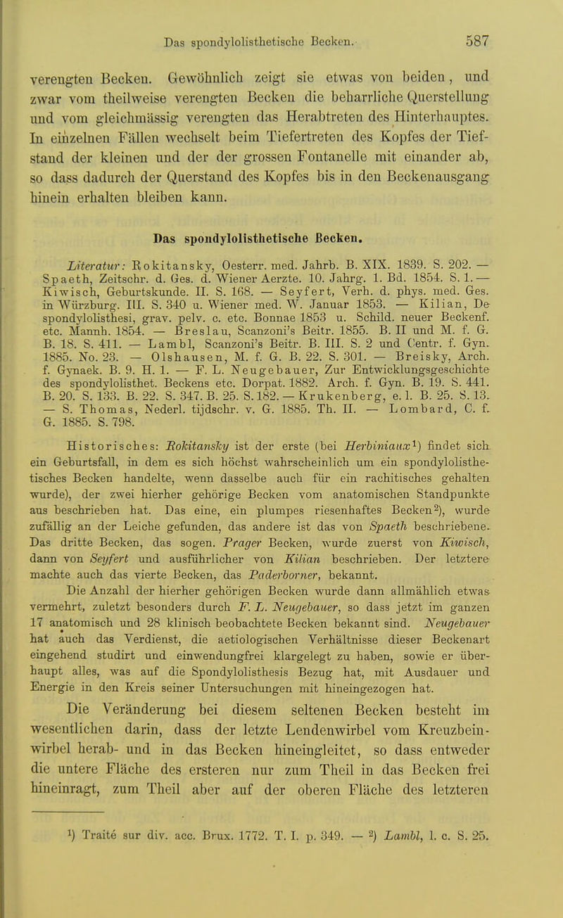 verengten Beckeu. Gewohulicb zeigt sie etwas von beiden, und zwar vom theilweise verengten Becken die beharrliche Querstellung und vom gleichmiissig verengten das Herabtreten des Hinterhaiiptes. In einzelnen Fallen Avechselt beim Tiefertreten des Kopfes der Tief- stand der kleinen und der der grossen Fontanelle mit einander ab, so dass dadurch der Querstand des Kopfes bis in den Beckenausgang binein erhalten bleiben kann. Das spondylolisthetische fiecken. Literatur: Eokitansky, Oesterr. med. Jahrb. B. XIX. 1839. S. 202. — Spaeth, Zeitschr. d. Ges. d. Wiener Aerzte. 10. Jahrg. 1. Bd. 1854. S. 1.— Kiwisch, Geburtskunde. II. S. 168. — Seyfert, Verb. d. phys. med. Ges. in Wiirzburg. III. S. 340 u. Wiener med. W. Januar 1853. — Kilian, De spondylolisthesi, grav. pelv. c. etc. Bonnae 1853 u. Scbild. neuer Beckenf. etc. Mannh. 1854. — Breslau, Scanzoni's Beitr. 1855. B. II und M. f. G. B. 18. S. 411. — Lambl, Scanzoni's Beitr. B. III. S. 2 und Centr. f. Gyn. 1885. No. 23. — Olsbausen, M. f. G. B. 22. S. 301. — Breisky, Arch, f. GjTiaek. B. 9. H. 1. — F. L. Neugebauer, Zur Entwicklungsgeschichte des spondylolisthet. Beckens etc. Dorpat. 1882. Arch. f. Gyn. B. 19. S. 441, B. 20. S. 133. B. 22. S. 347. B. 25. S.182. — Krukenberg, e. 1. B. 25. S. 13. — S. Thomas, Nederl. tijdschr. v. G. 1885. Th. II. — Lombard, C. f. G. 1885. S.798. Historisches: ItoMtansky ist der erste (bei Herhiniaux'^) findet sick ein Geburtsfall, in dem es sich hochst wahrscheinlich um ein spondylolisthe- tisches Becken handelte, wenn dasselbe auch fiir ein rachitisches gehalten wurde), der zwei hierher gehorige Becken vom anatomischeu Standpunkte aus beschrieben hat. Das eine, ein plumpes riesenhaftes Becken2), wurde zufallig an der Leiche gefunden, das andere ist das von Spaeth beschriebene- Das dritte Becken, das sogen. Prager Becken, wurde zuerst von Kiwisch, dann von Seyfert und ausfiihrlicher von Kilian beschrieben. Der letztere machte auch das vierte Becken, das Paderborner, bekannt. Die Anzahl der hierher gehorigen Becken wurde dann allmahlich etwas vermehrt, zuletzt besonders durch F. L. Neugebauer, so dass jetzt im ganzen 17 anatomisch und 28 klinisch beobachtete Becken bekannt sind. Neugebauer hat auch das Verdienst, die aetiologischen Verhaltnisse dieser Beckenart eingehend studirt und einwendungfrei klargelegt zu haben, sowie er iiber- haupt alles, was auf die Spondylolisthesis Bezug hat, mit Ausdauer und Energie in den Kreis seiner Untersuchungen mit hineingezogen hat. Die Veranderung bei diesem seltenen Becken besteht im wesentlichen darin, dass der letzte Lendenwirbel vom Kreuzbein- wirbel herab- und in das Becken bineingleitet, so dass entweder die untere Flache des ersteren nur zum Tbeil in das Becken frei hineinragt, zum Tbeil aber auf der oberen Fliicbe des letzteren 1) Traite sur div. acc. Brux. 1772. T. I. p. 349. — 2) Lambl, 1. c. S. 25.