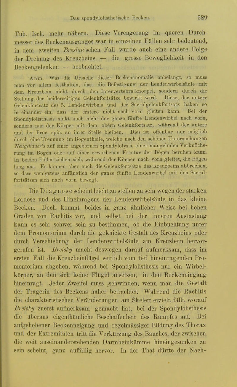 Tub. Iscli. mehr luiheni. Diese Verengening im queren Durch- messer des Beckenausgaiiges war in einzelnen Fallen sehr bedeutend, in dem zAveiten Breslmi'schen Fall wurde auch eine andere Folge der brebuug des Kreuzbeins — die grosse Beweglicbkeit in den Beckengelenken — beobacbtet. Anm. Was die Ursache dieser Beckenanomalie anbelangt, so muss man vor allem festhalten, dass die Befestigung der Lendenwirbelsaule mit dem Kreuzbein nicht durch den Intervertebralknorpel, sondern durch die Stellung der beiderseitigen Gelenkfortsatzo bewiz-kt wird. Diese, der untere Gelenkfortsatz des 5. Lendenwirbels und der Sacralgelenkfortsatz haken so in einander ein, dass der erstere nicht nach vorn gleiten kann. Bei der Spondylolisthesis sinkt auch nicht der ganze fiinfte Lendenwirbel nach vorn, sondern nur der Korper mit dem obern Gelenkfortsatz, wahrend der untere xmd der Proc. spin, an ihrer Stelle bleiben. Dies ist offenbar nur moglich durch eineTrennung im Bogentheile, welche nach den schonen Untersuchungen Neupchaitcr's auf einer angebornen Spondylolysis, einer mangelnden Verknoche- rung im Bogen oder auf einer erworbenen Fractur der Bogen beruhen kann. In beiden Fallen ziehen sich, wahrend der Korper nach vorn gleitet, die Bogen lang aus. Es konnen aber auch die Gelenkfortsatze des Kreuzbeins abbrechen,^ so dass wenigstens anfanglich der ganze fiinfte Lendenwirbel mit den Sacral- fortsatzen sich nach vorn bewegt. Die Diagnose scbeint leicbt zu stellen zu sein wegen der stark en Lordose und des Hineinragens der Lendenwirbelsaule in das kleine Becken. Doch kommt beides in ganz abnlicher Weise bei boben Graden von Rachitis vor, und selbst bei der inneren Austastung kann es sebr scbwer sein zu bestimmen, ob die Einbucbtung unter dem Promontorium durch die geknickte Gestalt des Kreuzbeins oder durch Verschiebung der Lendenwirbelsaule am Kreuzbein hervor- gerufen ist. Breisky macht deswegen darauf aufmerksam, dass im ersten Fall die Kreuzbeinfliigel seitlich vom tief hineinragenden Pro- montorium abgehen, wahrend bei Spondylolisthesis nur ein Wirbel- korper, an den sich keine Fliigel ansetzen, in den Beckeneingang hineinragt. Jeder Zweifel muss :schwinden, wenn man die Gestalt der Triigerin des Beckeus naher betrachtet. Wahrend die Rachitis die charakteristischen Veranderungen am Skelett erzielt, fallt, worauf Breislcy zuerst aufmerksam gemacht hat, bei der Spondylolisthesis die ilberaus eigenthtimliche BeschafFenheit des Rumpfes auf. Bei aufgehobener Beckenneigung und regelmassiger Bildung des Thorax und der Extremitaten tritt die VerkUrzung des Bauches, der zwischen die wait auseinanderstehenden Darmbeinkamme bineingesunken zu sein scbeint, ganz auffallig hervor. In der That dtlrfte der Nach-