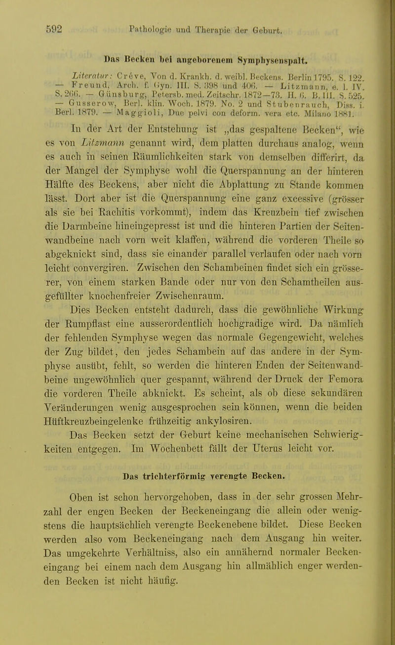 Das Becken bei angeborenem Symphyseuspalt. Literatur: Creve, Von d. Krankh. d. weibl. Beckens. Berlin 1705. S. 122. — Freund. Arch. f. (Jyn. III. S. M98 und 400. — Litzmann. e. 1. fv S. 2(;(;. — Giinsburg, Petersb. med. Zeitschr. 1872—73. II. (J. B. 111. 8.525. — Gusserow, Berl. klin. AVoeh. 1879. No. 2 und Stubenrauch, Diss. i. Berl. 1879. — Maggioli, Due pelvi con deform, vera etc. Milano 1881. In der Art der Entstehung ist „da8 gespaltene Becken, wie es von LUzmann geuannt wird, dera platten durchaus analog, wenn es audi in seinen Raumlichkeiten stark von deraselben diflPerirt, da der Mangel der Symphyse wohl die Qu^rspannung an der hiuteren Halfte des Beckens, aber nicht die Abplattung zu Stande kommen lasst. Dort aber ist die Querspannung eine ganz excessive (grosser als sie bei Eacliitis vorkommt), indem das Kreuzbein tief zwischen die Darmbeine Mneingepresst ist und die hinteren Partien der Seiten- wandbeine nach vorn weit klaffen, wahrend die vorderen Theile so abgeknickt sind, dass sie einander parallel verlaufen oder nach vorn leicht convergiren. Zvrischen den Schambeinen findet sich ein grosse- rer, von eineni starken Bande oder nur von den Schamtheilen aus- gefiillter knocbenfreier Zwiscbenraum. Dies Becken entstebt dadurcb, dass die gewohnliche Wirkung der Rumpflast eine ausserordentlicb bocbgradige wird. Da namlicb der febleuden Sympbyse vregen das normale Gegengewicbt, welches der Zug bildet, den jedes Scbambein auf das andere in der Sym- physe ausiibt, fehlt, so werden die hinteren Enden der Seitenwand- beine ungewohnlich quer gespannt, wahrend der Druck der Femora die vorderen Theile abknickt. Es scheint, als ob diese sekundareu Veranderungen wenig ausgesprochen sein konnen, wenn die beideu Hiiftkreuzbeingelenke fruhzeitig ankylosiren. Das Becken setzt der Geburt keine mechanischen Schwierig- keiten entgegen. Im Wochenbett fallt der Uterus leicht vor. Das tricbterforiuig yerengte Becken. Oben ist schon heiTorgehoben, dass in der sehr grossen Mehr- zahl der engen Becken der Beckeneingang die allein oder weuig- stens die hauptsachlich verengte Beckenebene bildet. Diese Becken werden also vom Beckeneingang nach dem Ausgang bin weiter. Das uragekehrte Verhaltniss, also ein annahernd normaler Becken- eingang bei einem nach dem Ausgang bin allmahlich enger werden- den Becken ist nicht haufig.