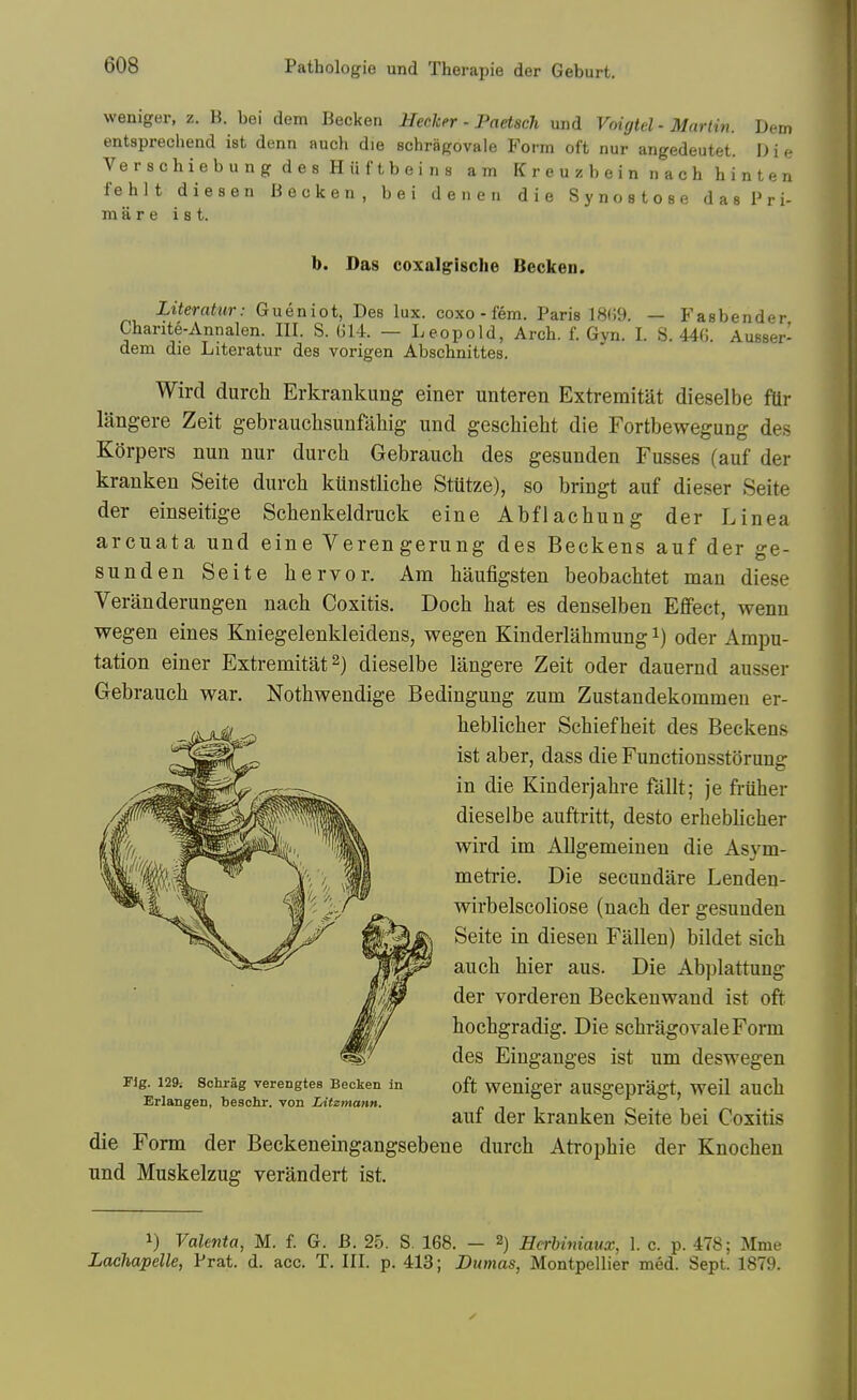 weniger, z. B. bei dem Becken HecJcer - Paetsch und Voigtcl - Martin. Dem entsprechend ist denn auch die schragovale Form oft nur angedeutet. I) i e VerschiebungdesHiiftbeins am Kreuzbeinnachhinten fehlt diesen Becken, bei den en die Synostose dasPri- m a r e ist. b. Das coxalgische Becken. iiteraiio-; Gueniot, Des lux. coxo-fem. Paris 18(59. — Fasbender Charite-Annalen. III. S. 014. — Leopold, Arch. f. Gyn. I. S. 440. Ausser- dem die Literatur des vorigen Abschnittes. Wird durcli Erkrankung einer unteren Extremitat dieselbe fUr langere Zeit gebrauclisunfahig und geschieht die Fortbewegung des Korpers nun nur durch Gebrauch des gesunden Fusses (auf der kranken Seite durcli ktlnstliche Stutze), so bringt auf dieser Seite der einseitige Schenkeldruck eine Abflachung der Linea arcuata und eine Verengerung des Beckens auf der ge- sunden Seite liervor. Am haufigsten beobacttet man diese Veranderungen nach Coxitis. Doch hat es denselben Effect, wenn wegen eines Kniegelenkleidens, wegen Kinderlahmung i) oder Ampu- tation einer Extremitat 2) dieselbe langere Zeit oder dauernd ausser Gebrauch war. Nothwendige Bedingung zum Zustandekommen er- heblicher Schiefheit des Beckens ist aber, dass die Functionsstorung in die Kinder]ahre fallt; je friiher dieselbe auftritt, desto erheblicher wird im Allgemeinen die Asym- metrie. Die secundare Lenden- wirbelscoliose (nach der gesunden Seite in diesen Fallen) bildet sich auch hier aus. Die Abplattung der vorderen Beckenwand ist oft hochgradig. Die schragovale Form des Einganges ist um deswegen rig. 129: Sohrag verengtes Becken in oft WCnigCr aUSgepragt, WCil aUch Erlangen, beschr. von Litzmann. <• i i o r- o ? auf der kranken Seite bei Coxitis die Form der Beckeneingangsebene durch Atrophic der Knocheu und Muskelzug verandert ist. 1) VaUnta, M. f. G. B. 25. S. 168. - 2) EcrUniaux, 1. c. p. 478; Mme Lachapelle, Prat. d. acc. T. III. p. 413; Dumas, Montpellier med. Sept. 1879.