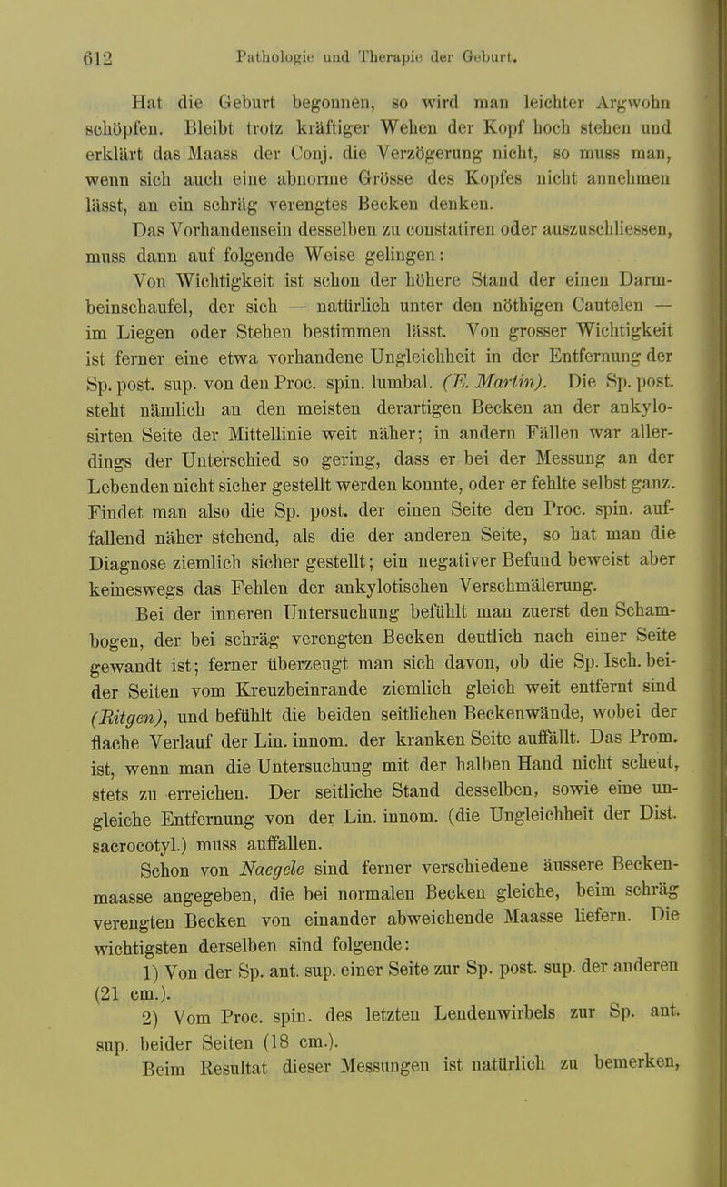 Hat die Geburt begonneii, so wird man leichter Argwohn schOpfeu. Bleibt trotz kraftiger Wehen der Kopf hoch stehen und erkllirt das Maass der Conj. die Verzogerung niebt, so muss man, wenn sich auch eine abnorrae Grosse des Kopfes nicbt annelimen lasst, an ein schrag verengtes Becken denkeu. Das Vorhaudensein desselben zu eonstatiren oder auszuschliessen, muss dann auf folgende Weise gelingen: Von Wicbtigkeit ist scbon der bOhere Stand der einen Darm- beinscbaufel, der sicb — nattirlicb unter den nOthigen Cautelen — im Liegen oder Steben bestimmen lasst. Von grosser Wicbtigkeit ist ferner eine etwa vorbandene Ungleicbbeit in der Entfernung der Sp. post, sup. von den Proc. spin, lumbal. (E. Martin). Die Sp. post, stebt namlieb an den meisten derartigen Becken an der ankylo- sirten Seite der Mittellinie weit naber; in andern Fallen war aller- dings der Unterscbied so gering, dass er bei der Messung an der Lebenden nicbt sicber gestellt werden konnte, oder er feblte selbst ganz. Findet man also die Sp. post, der einen Seite den Proc. spin, auf- fallend naber stebend, als die der anderen Seite, so bat man die Diagnose ziemlicb sicber gestellt; ein negativer Befund beweist aber keineswegs das Feblen der ankylotiscben Verscbmalerung. Bei der inneren Untersucbung befublt man zuerst den Scbam- bogen, der bei scbrag verengten Becken deutlicb nacb einer Seite gewandt ist; ferner iiberzeugt man sicb davon, ob die Sp. Iscb. bei- der Seiten vom Kreuzbeinrande ziemlicb gleicb weit entfernt sind (Bitgen), und befublt die beiden seitlicben Beckenwande, wobei der flacbe Verlauf der Lin. innom. der kranken Seite aufifallt. Das Prom, ist, wenn man die Untersucbung mit der balben Hand nicbt scbeut, stets zu erreicben. Der seitlicbe Stand desselben, sowie eine un- gleicbe Entfernung von der Lin. innom. (die Ungleicbbeit der Dist. sacrocotyl.) muss auffallen. Scbon von Naegele sind ferner verscbiedene aussere Becken- maasse angegeben, die bei normalen Becken gleicbe, beim scbrag verengten Becken von einander abweicbende Maasse liefern. Die wicbtigsten derselben sind folgende: 1) Von der Sp. ant. sup. einer Seite zur Sp. post. sup. der anderen (21 cm.). 2) Vom Proc. spin, des letzten Lendenwirbels zur Sp. ant. sup. beider Seiten (18 cm.). Beim Resultat dieser Messungen ist natUrlicb zu bemerken,