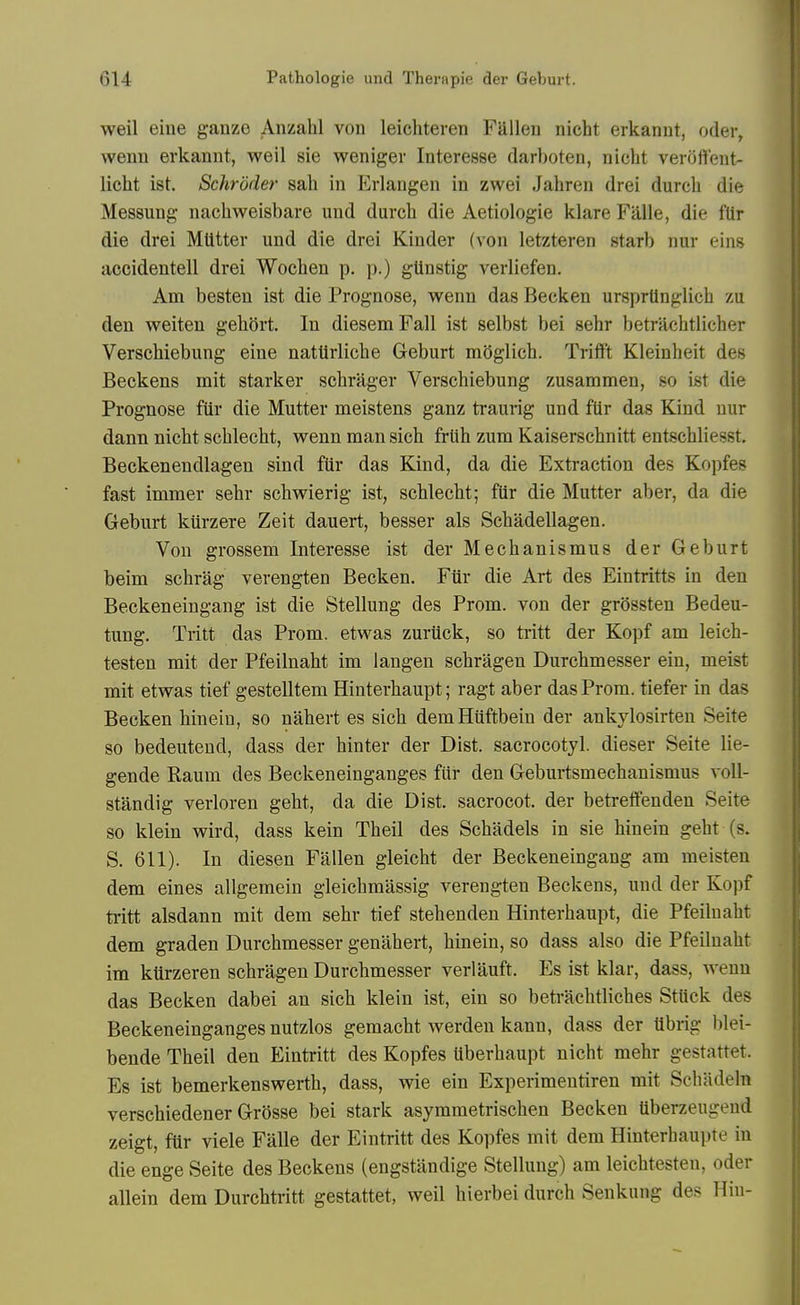 weil eine ganze Anzahl von leichteren Fallen nicht erkannt, oder, wenn erkannt, weil sie weniger Interesse darboten, nicht veroffeut- licht ist. Schroder sah in Erlangen in zwei Jahren drei durcb die Messung nachweisbare und durcb die Aetiologie klare Fillle, die fUr die drei Mutter und die drei Kinder (von letzteren starb nur eins accidentell drei Wochen p. p.) gUnstig verliefen. Am besten ist die Prognose, wenn das Becken ursprtinglich zu den weiten geliort. In diesem Fall ist selbst bei sehr betrachtlicher VerscWebung eine natUrliche Geburt moglich. Trifft Kleinheit des Beckens mit starker schrager Verschiebung zusammen, so ist die Prognose fiir die Mutter meistens ganz traurig und fUr das Kind nur | dann nicht schlecht, wenn man sich frUh zum Kaiserschnitt entschliesst. Beckenendlagen sind fiir das Kind, da die Extraction des Kopfes fast immer sehr schwierig ist, schlecht; fiir die Mutter aber, da die Geburt kurzere Zeit dauert, besser als Schadellagen. Von grossem Interesse ist der Mechanismus der Geburt beim schrag verengten Becken. Fiir die Art des Eintritts in den ' Beckeneingang ist die Stellung des Prom, von der grossten Bedeu- tung. Tritt das Prom, etwas zuriick, so tritt der Kopf am leicb- | testen mit der Pfeilnaht im langen schragen Durchmesser ein, meist mit etwas tief gestelltem Hinterhaupt; ragt aber das Prom, tiefer in das Becken hinein, so nabert es sich demHiiftbein der ankylosirten Seite so bedeutend, dass der binter der Dist. sacrocotyl. dieser Seite lie- gende Raum des Beckeneinganges fiir den Geburtsmechanismus voU- standig verloren geht, da die Dist. sacrocot. der betreflfenden Seite so klein wird, dass kein Tbeil des Scbadels in sie hinein geht (s. S. 611). In diesen Fallen gleicbt der Beckeneingang am meisten dem eines allgemein gleicbmassig verengten Beckens, und der Kopf ti'itt alsdann mit dem sehr tief stehenden Hinterhaupt, die Pfeilnaht dem graden Durchmesser genabert, hinein, so dass also die Pfeilnaht im kiirzeren schragen Durchmesser verlauft. Es ist klar, dass, wenn das Becken dabei an sich klein ist, ein so betrachtliches Stiick des Beckeneinganges nutzlos gemacbt werden kann, dass der librig blei- bende Tbeil den Eintritt des Kopfes Uberhaupt nicht mehr gestattet. Es ist bemerkenswertb, dass, wie ein Experimentiren mit Scliadeln verschiedener Grosse bei stark asymmetrischen Becken tiberzeugend zeigt, fiir viele Falle der Eintritt des Kopfes mit dem Hinterhaupte in die enge Seite des Beckens (engstandige Stellung) am leichtesten, oder allein dem Durcbtiitt gestattet, weil bierbei durcb Senkung des Hin-