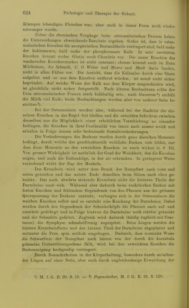 Klumpen lebendigen Fleisches war, aber auch in dieser Form noch wieder schwanger wurde. Ueber die chemischen Vorgange beim osteomalacischen Process habeii die Untersuchungen abweichende Resultate ergeben. Sicher ist, dass in osteo- malacischen Knochen die anorganischen Bestandtheile verringert sind, bald mehr der kohlensaure, bald mehr der phosphorsaure Kalk. In sehr zerstorten Knochen kommt weder Glutin noch Chondrin vor. Die saure Reaction des wuchernden Knochenmarkes ist nicht constant; ebenso kommt auch itn Ham Milchsaure, die Schmidt, C. 0. Weber und Moers und Mvclt darin fanden, nicht in alien Fallen vor. Die Ansicht, dass die Kalksalze durch eine Saure aufgelost und so aus dem Knochen entfernt wiirden, ist somit nicht sicher begriindet. Auf welche Weise der Kalk aus dem Korper ausgeschieden wird, ist gleichfalls nicht sicher festgestellt. Nach alteren Beobachtern sollte der Urin osteomalacischer Frauen stark kalkhaltig sein, nach Gnsserow'^) enthalt die Milch viel Kalk; beide Beobachtungen werden aber von anderer Seite be- stritten 2). Bei der Osteomalacie werden also, wahrend bei der Rachitis die ein- zelnen Knochen in der Regel fest bleiben und die osteoiden Schichten zwischen denselben nur die Moglichkeit einer erheblichen Verschiebung an einander bedingen, die Knochen in ihrer Continuitat von innen nach aussen weich und erleiden in Folge dessen sehr bedeutende Gestaltveranderungen. Die Veranderungen des Beckens werden durch ganz dieselben Momente bedingt, durch welche das geschlechtsreife weibliche Becken sich bildet, nur dass diese Momente an den erweichten Knochen zu stark wirken (s. S. 16). Von grosser Wichtigkeit ist natiirlich der Grad der Weichheit, den die Knochen zeigen, und auch die Reihenfolge, in der sie erkranken. In geringerer Weise verandernd wirkt der Zug der Muskeln. Das Kreuzbein wird unter dem Druck der Rumpflast nach vorn und unten getrieben und das untere Ende desselben beim Sitzen nach oben ge- knickt. Das nach abwarts sinkende Kreuzbein zieht die hinteren Theile der Darmbeine nach sich. Wahrend aber dadurch beim rachitischen Becken mit festen Knochen und fehlendem Gegendruck von den Pfannen aus die grossere Querspannung des Beckens entsteht, verbiegen sich in der Osteomalacie die weichen Knochen selbst und es entsteht eine Knickung der Darmbeine. Dabei werden durch den Gegendruck der Schenkelkopfe die Pfannen nach auf- und einwarts gedrangt und in Folge hiervon die Darmbeine noch starker geknickt und die Schaufeln gefaltet. Zugleich wird dadurch (haufig zugleich mit Frac- turen) die Symphyse schnabelformig zugespitzt. Beim Liegen werden die hintere Kreuzbeinflache und der hintere Theil der Darmbeine abgeplattet und mitunter die Proc. spin, seitlich umgebogen. Dadurch, dass normaler Weise .die Schwerlinie der Rumpflast nach hinten von der durch die Acetabula gehendcn Unterstiitzungsebene fallt, wird bei den erweichten Knochen die Beckenneigung hochgradig verringert. Durch Besonderheiten in der Korperhaltung, besonders durch anlialten- des Jjiegen auf einer Seite, aber auch durch ungleichmassige Erweichung der 1) M. f. G. B. 20. S. 19. — 2) Pagenstecher, M. f. G. B. 19. S. 128.