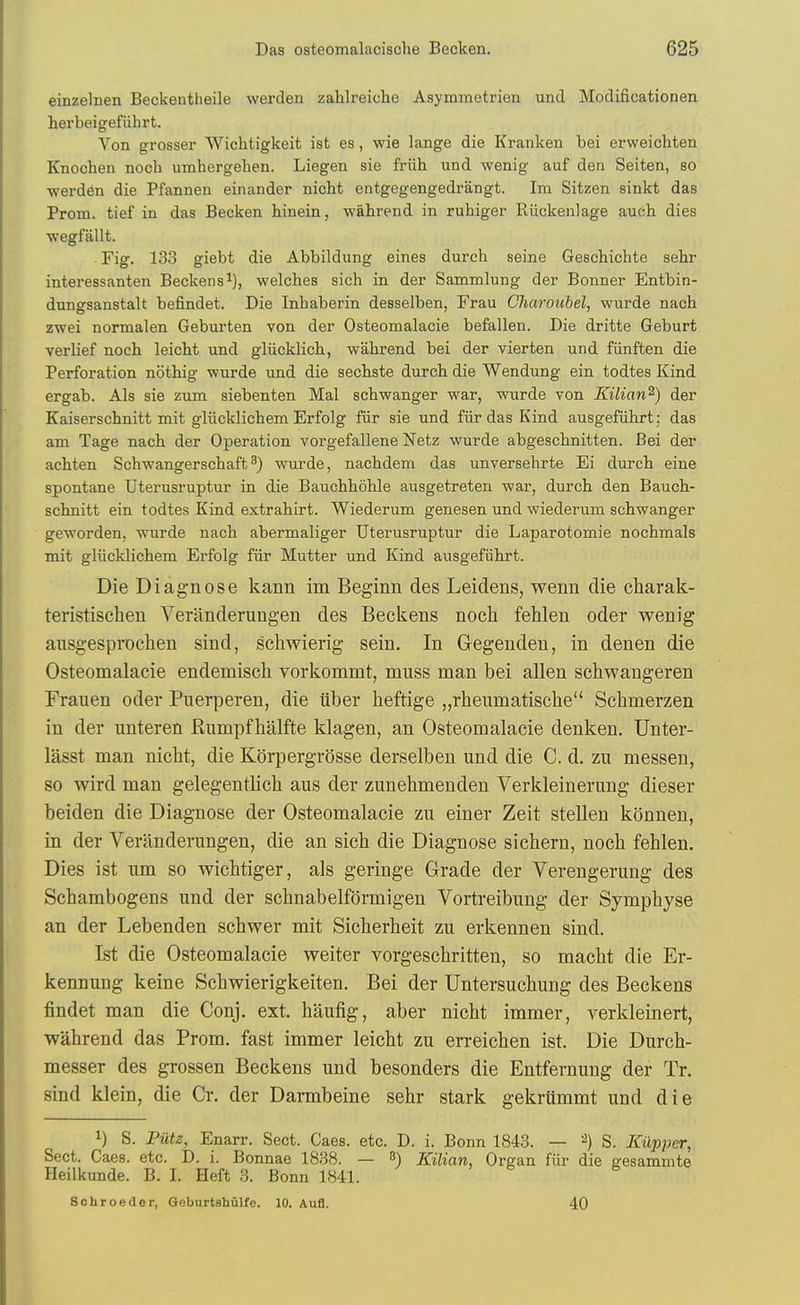 einzelnen Beckentheile werden zahlreiche Asymmetrien und Modificationen herbeigefiihrt. Von grosser Wichtigkeit ist es, wie lange die Kranken bei erweichten Knochen noch umhergehen. Liegen sie friih und wenig auf den Seiten, so ■werddn die Pfannen einander nicht entgegengedrangt. Im Sitzen sinkt das Prom, tief in das Becken hinein, wahrend in ruhiger Riickenlage auch dies ■wegfallt. Fig. 133 giebt die Abbildung eines durch seine Geschichte sebr interessanten Beckens^), welches sich in der Sammlung der Bonner Entbin- dungsanstalt befindet. Die Inhaberin desselben, Frau Chm'oubel, wurde nacb zwei normalen Geburten von der Osteomalacie befallen. Die dritte Geburt verlief noch leicht und gliicklich, wahrend bei der vierten und fiinften die Perforation nothig ■wurde und die sechste durch die Wendung ein todtes Kind ergab. Als sie zum siebenten Mai schwanger war, wurde von Kilian^) der Kaiserschnitt mit gliicklichem Erfolg fiir sie und fiir das Kind ausgefiihrt; das am Tage nach der Operation vorgefallene Netz wurde abgeschnitten. Bei der achten Schwangerschaft^) wurde, nachdem das unversehrte Ei durch eine spontane Uterusruptur in die Bauchhohle ausgetreten war, durch den Bauch- schnitt ein todtes Kind extrahirt. Wiederum genesen und wiederum schwanger geworden, wurde nach abermaliger Uterusruptur die Laparotomie nochmals mit gliicklichem Erfolg fiir Mutter und Kind ausgefiihrt. Die Diagnose kann im Beginn des Leidens, wenn die charak- teristischen Veranderungen des Beckens noch fehlen oder wenig ansgesprochen sind, scliwierig sein. In Gegenden, in den en die Osteomalacie endemisch vorkommt, muss man bei alien schwangeren Frauen oder Puerperen, die iiber heftige „rlieumatische Schmerzen in der unteren Rumpfhalfte klagen, an Osteomalacie denken, Unter- lasst man nicht, die Korpergr()sse derselben und die C. d. zu messen, so wird man gelegentlich aus der zunehmenden Verkleinerung dieser beiden die Diagnose der Osteomalacie zu einer Zeit stellen konnen, in der Veranderungen, die an sich die Diagnose sichern, noch fehlen. Dies ist um so wichtiger, als geringe Grade der Verengerung des Schambogens und der schnabelformigen Vortreibung der Symphyse an der Lebenden schwer mit Sicherheit zu erkennen sind. Ist die Osteomalacie weiter vorgeschritten, so macht die Er- kennung keine Schwierigkeiten, Bei der Untersuchung des Beckens findet man die Conj. ext. haufig, aber nicht immer, verkleinert, wahrend das Prom, fast immer leicht zu erreichen ist. Die Durch- messer des grossen Beckens und besonders die Entfernung der Tr. sind klein, die Cr. der Darmbeine sehr stark gekrUmmt und die 1) S. Fiitz, Enarr. Sect. Caes. etc. D. i. Bonn 1843. — S. Kiipper, Sect. Caes. etc. D. i. Bonnae 1838. — 3) Kilian, Organ fiir die gesammte Heilkunde. B. I. Heft 3. Bonn 1841. Schroeder, Goburtshulfe. 10. Aufl. 40