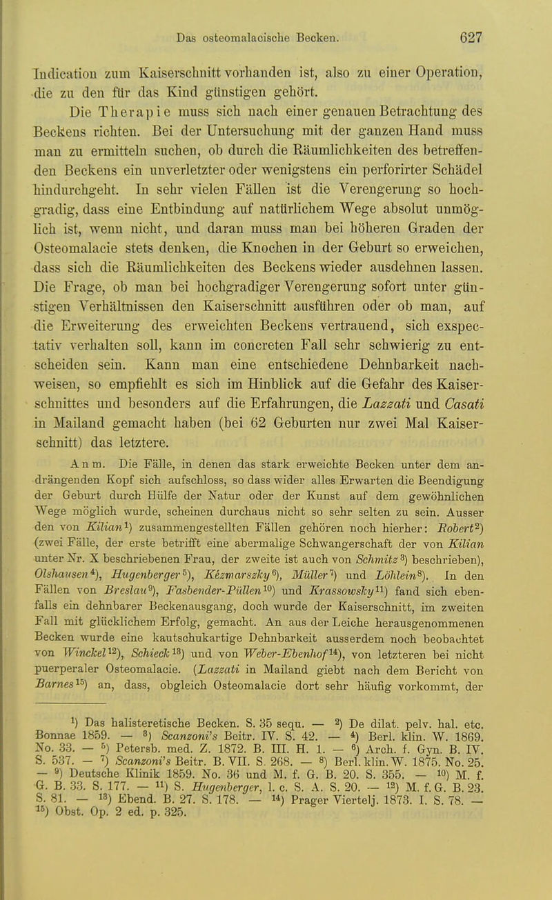 Indication ziim Kaiserschnitt vorbanden ist, also zu einer Operation, •die zn den ftir das Kind glinstigen gehort. Die Therapie muss sich nacli einer genauen Betrachtung des Beekens richten. Bei der Untersuchung mit der ganzen Hand muss man zu ermitteln suchen, ob durcb die Raumlicbkeiten des betreflfen- den Beekens ein unverletzter oder wenigstens ein perforirter Schadel bindurchgeht. In sebr vielen Fallen ist die Verengerung so boeb- gTadig, dass eine Entbindung auf natilrlicbem Wege absolut unm()g- licb ist, wenn nicbt, und daran muss man bei boberen Graden der Osteomalacic stets denken, die Knocben in der Geburt so erweicben, dass sicb die Raumlicbkeiten des Beekens wieder ausdebnen lassen. Die Frage, ob man bei bocbgradiger Verengerung sofort unter gUn- stigen Verbaltnissen den Kaiserscbnitt ausfiibren oder ob man, auf die Erweiterung des erweicbten Beekens vertrauend, sicb exspec- tativ verbalten soli, kann im concreten Fall sebr scbwierig zu ent- scbeiden sein, Kann man eine entscbiedene Debnbarkeit nacb- weisen, so empfieblt es sicb im Hinblick auf die Gefabr des Kaiser- scbnittes uud besonders auf die Erfabrungen, die Laszati und Casafi in Mailand gemacbt baben (bei 62 Geburten nur zwei Mai Kaiser- scbnitt) das letztere. Anm. Die Falle, in denen das stark erweichte Becken unter dem an- drangenden Kopf sich aufschloss, so dass wider alles Erwarten die Beendigung der Geburt durch Hiilfe der Natur oder der Kunst auf dem gewohnlichen AVege moglich vvurde, scheinen durcliaus nicht so sehr selten zu sein. Ausser den von Kilian'^) zusammengestellten Fallen gehoren noch hierher: Hohert^) (zwei Falle, der erste betrijfft eine abermalige Scbwangerschaft der von Kilian unter Xr. X beschriebenen Frau, der zweite ist auch von Sclimitz ^) beschrieben), Ols}iaiisen% Hugenberger°), Kezvmrszky^), Miiller'^) und Lolilein^). In den Fallen von Breslau\ Fashender-FiXllen'^^) und Krassowslcy'^'^) fand sich eben- faUs ein dehnbarer Beckenausgang, doch wurde der Kaiserschnitt, im zweiten Fall mit glucklichem Erfolg, gemacht. An aus der Leiche herausgenommenen Becken wurde eine kautschukartige Dehnbarkeit ausserdem noch beobachtet von Winckel'^'^), SchiecJc'^^) und von Weber-Ebenliof^^), von letzteren bei nicht puerperaler Osteomalacie. {Lazsati in Mailand giebt nach dem Bericht von Barnes ^^gg^ obgleich Osteomalacie dort sehr haufig vorkommt, der 1) Das halisteretische Becken. S. 35 sequ. — 2) J)q dilat. pelv. hal. etc. Bonnae 1859. — 8) Scamoni's Beitr. IV. S. 42. — *) Berl. klin. W. 1869. No. 33. — 5) Petersb. med. Z. 1872. B. III. H. 1. - 6) Arch. f. Gyn. B. IV. S. 537. - 7) Scan^om's Beitr. B. VE. S. 268. — Berl. klin. W. 1875. No. 25. — 9) Deutsche Klinik 1859. No. 36 und M. f. G. B. 20. S. 355. — lO) M. f. G. B. 33. S. 177. — 11) S. Hugenberger, 1. c. S. A. S. 20. — 12) M. f. G. B. 23. S. 81. — 13) Ebend. B. 27. S. 178. — i*) Prager Viertelj. 1873. I. S. 78. — ^6) Obst. Op. 2 ed. p. 325.