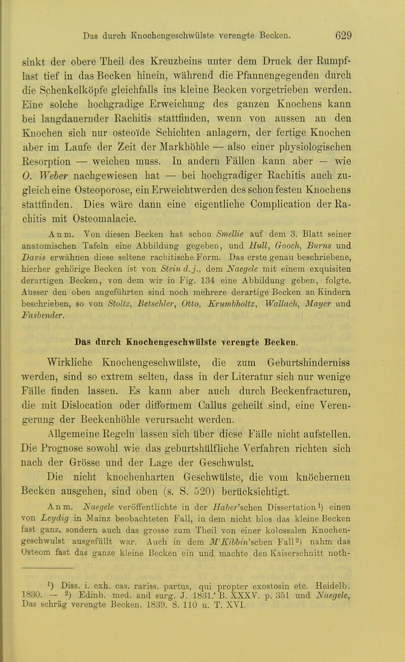 sinkt der obere Theil des Kreuzbeins unter dem Druck der Rumpf- last tief in das Becken hinein, wiihrend die Pfannengegendeu durch die Sphenkelkdpfe gleichfalls ins kieine Becken vorgetrieben werden. Eine solche hochgradige Erweicliung des ganzen Knocbens kann bei langdaneruder Rachitis stattfinden, wenn von aussen an den Knochen sich nur osteoide Schichten anlagern, der fertige Knochen aber im Laufe der Zeit der Markhbhle — also einer physiologischen Resorption — weichen muss. In andern Fallen kann aber — wie 0. Weber nachgewiesen hat — bei hochgradiger Rachitis auch zu- gleicheine Osteoporose, ein Erweichtwerden des schon festen Knocbens stattfinden. Dies ware dann eine eigentliche Complication der Ra- chitis mit Osteomalacic. Anm. Von diesen Becken hat schon Smellie auf dem 3. Blatt seiner anatomischen Tafeln eine Abbildung gegeben, und Hull, Goocli, Sums und Davis erwahnen diese seltene rachitische Form. Das erste genau beschriebene, hierher gehorige Becken ist von Stein d.j., dem Naegele mit einem exquisiten derartigen Becken, von dem wir in Fig. 134 eine Abbildung geben, folgte. Ausser den oben angefiihrten sind noch mehrere derartige Becken an Kindern. beschrieben, so von StoUz, Betschler, Otto, Krumbholtz, Wdllach, Mayer und Fashender. Das dnrch Knochengeschwiilste rerengte Becken. Wirkliche Knochengeschwiilste, die zum Geburtshinderaiss werden, sind so extrem selten, dass in der Literatur sich nur wenige Falle finden lassen. Es kann aber auch durch Beckenfracturen, die mit Dislocation oder difformem Callus geheilt sind, eine Veren- gerung der Beckenhohle verursacht werden. Allgemeine Regeln lassen sich iiber diese Falle nicht aufstellen. Die Prognose sowohl wie das geburtshtilfliche Verfahren richten sich nach der Grosse und der Lage der Geschwulst. Die nicht knochenharten Geschwiilste, die vom knochernen Becken ausgehen, sind oben (s. S. 520) berucksichtigt. Anm. Naegele veroffentlichte in der jffa6er'schen Dissertationi) einen von Leydig in Mainz beobachteten Fall, in dem nicht bios das kieine Becken fast ganz, sondern auch das grosse zum Theil von einer kolossalen Knochen- geschwulst ausgefiillt war. Auch in dem M'Kihhin''sch&n Fall^j nahm das Osteom fast das ganze kieine Becken ein und machte den Kaiserschuitt noth- ^) Diss. i. exh. cas. rariss. partus, qui propter exostosin etc. Heidelb. 18.30. — 2) Edinb. med. and surg. J. 1831.' B. XXXV. p. 351 und Naegele, Das schrag verengte Becken. 1839. S. 110 u. T. XVI.