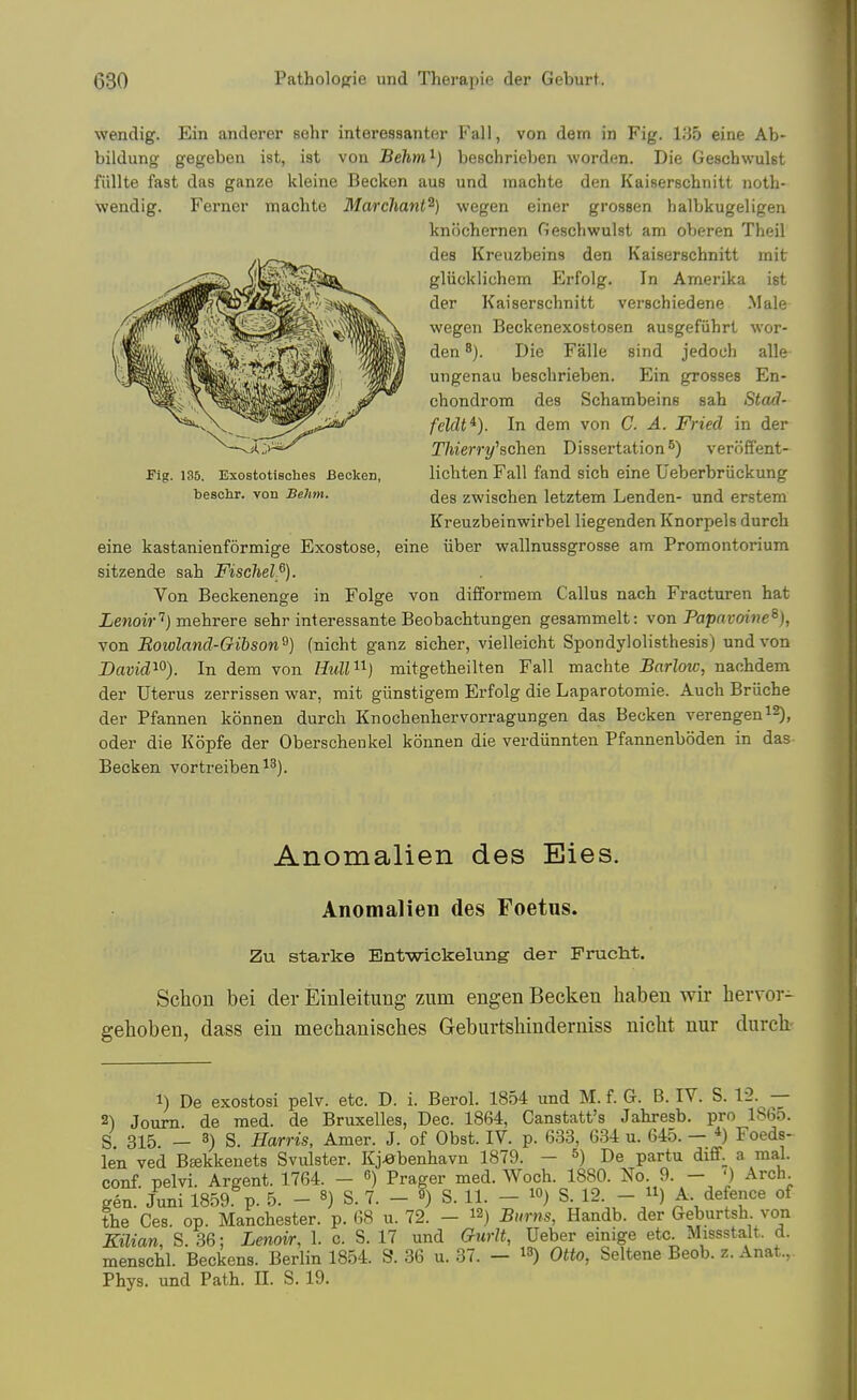 wendig. Ein anderer sehr interessanter Fall, von dem in Fig. 135 eine Ab- bildung gegeben ist, ist von Behm^) beschrieben worden. Die Geschwulst fiillte fast das ganze kleine Becken aus und machte den Kaiserschnitt noth- wendig. Ferner machte 3Iarchant^) wegen einer grossen halbkugeligen knochernen Geschwulst am oVjeren Theil des Kreuzbeins den Kaiserschnitt mit gliicklichem Erfolg. In Amerika ist der Kaiserschnitt verschiedene Male wegen Beckenexostosen ausgefiihrt wor- den 8). Die Falle sind jedoch alle ungenau beschrieben. Ein grosses En- chondrom des Schambeins sab Stad- feldt^). In dem von C. A. Fried in der Thierry^schen Dissertation*) veroffent- lichten Fall fand sich eine Ueberbriickung des zwischen letztem Lenden- und erstem Kreuzbeinwirbel liegenden Knorpels durch eine kastanienformige Exostose, eine iiber wallnussgrosse am Promontorium sitzende sah Fischel^). Von Beckenenge in Folge von difibrmem Callus nach Fracturen hat iewoi?-'') mehrere sehr interessante Beobachtungen gesammelt: von Papmoine^), von Rowland-Gibson^) (nicht ganz sicher, vielleicht Spondylolisthesis) und von David^^). In dem von IMl'^'^) mitgetheilten Fall machte Barlow, nachdem der Uterus zerrissen war, rait giinstigera Erfolg die Laparotomie. Auch Briiche der Pfannen konnen durch Knochenhervorragungen das Becken verengen^S), Oder die Kopfe der Oberschenkel konnen die verdiinnten Pfannenboden in das Becken vortreiben^^). Fig. 135. Exostotieohes Becken, besclir. von Behm. Anomalien des Eies. Anomalien des Foetus. Zu Starke Entwickelung der Prucht. Sclion bei der Einleitimg zum engen Becken habeu wir hervor- gehoben, dass ein mechanisches Geburtsliinderniss niclit nur durck 1) De exostosi pelv. etc. D. i. Berol. 1854 und M. f. G. B. IV. S. 12. — 2) Joum de med. de Bruxelles, Dec. 1864, Ganstatt's Jahresb. pro lS6o. S 315 — 8) S. Harris, Amer. J. of Obst. IV. p. 633, 634 u. 645. — *) Foeds- len ved Beekkeuets Svulster. Kj.0benhavn 1879. - *) De partu diff. a mal. conf. pelvi. Argent. 1764. - ) Prager med. Woch. 1880. No 9. - ') Arch gen. Juni 1859 p. 5. - «) S. 7. - ?) S. 11. - lO) S. 12. - /i) ^- the Ces. op. Manchester, p. 68 u. 72. - 12) Burns, Handb. der Geburtsh von Kilian, S. 36; Lenoir, 1. c. S. 17 und Gurlt, Ueber einige etc Missstalt. d. menschl. Beckens. Berlin 1854. S. 36 u. 37. — i^) Otto, Seltene Beob. z. Anat.,. Phys. und Path. II. S. 19.