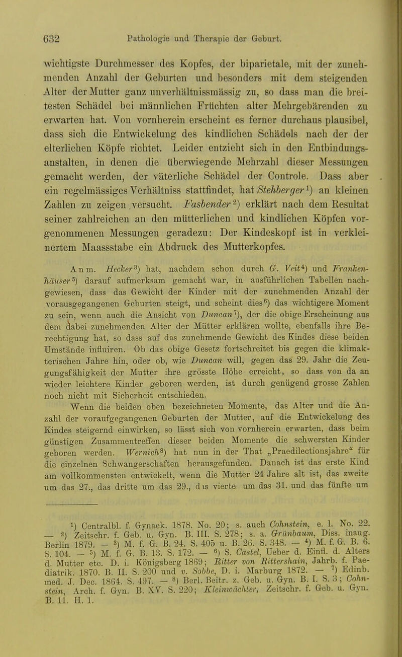 wichtigste Diirclimesser des Kopfes, der biparietale, mit der zuneh- menden Anzalil der Geburten und besonders mit dem steigenden Alter der Mutter ganz unverhaltnissraassig zu, so dass man die brei- testen Schadel bei mannlichen Frtichten alter Melirgebareuden zu erwarten hat. Von vornberein erscheint es ferner durchaus plausibel, dass sich die Entwiekelung des kindlicben Schadels nach der der elterlicben Kopfe ricbtet. Leider entzieht sich in den Entbindungs- anstalten, in denen die uberwiegende Mebrzahl dieser Messuugen gemacbt werden, der vaterliche Schadel der Controle. Dass aber ein regelmiissiges Verhaltniss stattfindet, hsit Stehberger^) an kleinen Zahlen zu zeigen .versucht. Fashender'^) erklart nach dem Resultat seiner zahlreichen an den miitterlichen und kindlicben KSpfen vor- genommenen Messungen geradezu: Der Kindeskopf ist in verklei- nertem Maassstabe ein Abdruck des Mutterkopfes. Anm. Hecker^) hat, nachdem schon durcli G. Veit^) und Franken- hditser^) darauf auftnerksam gemacM war, in ausfiihrlichen Tabellen nacli- gewiesen, dass das Gewicht der Kinder mit der zunehmenden Anzahl der vorausgegangenen Geburten steigt, und scheint dies ^) das wichtigere Moment zu sein, wenn auch die Ansicbt von Duncan'^), der die obigeErscheinung aus dem dabei zunehmenden Alter der Mutter erklaren wollte, ebenfalls ihre Be- recMigung hat, so dass auf das zunehmende Gewicht des Kindes diese beiden Umstande influiren. Ob das obige Gesetz fortschreitet bis gegen die klimak- terischen Jahre hin, oder ob, wie Duncan will, gegen das 29. Jahr die Zeu- gungsf ahigkeit der Mutter ihre grosste Hohe erreicht, so dass von da an wieder leichtere Kinder geboren werden, ist durch geniigend grosse Zahlen noch nicht mit Sicherheit entschieden. Wenn die beiden oben bezeichneteu Momente, das Alter und die An- zahl der voraufgegangenen Geburten der Mutter, auf die Entwiekelung des Kindes steigernd einwirken, so lasst sich von vornberein erw^arten, dass beim giinstigen Zusammentreffen dieser beiden Momente die schwersten Kinder geboren werden. Wernich^) hat nun in der That „Praedilectionsjahre fiir die einzelnen Schwangerschaften herausgefunden. Danach ist das erste Kind am vollkommensteu entwickelt, wenn die Mutter 24 Jahre alt ist, das zweite urn das 27., das dritte um das 29., dis vierte um das 31. und das fiinfte um 1) Centralbl. f. Gynaek. 1878. No. 20; s. auch Cohnstein, e. 1. No. 22. — 2) Zeitschr. f. Geb. u. Gyn. B. III. S. 278; s. a. Griinbaum, Diss, inaug. Berlin 1879. - 3) M. f. G. B. 24. S. 405 u. B. 26. S. 848. — *) M. f. G. B. 6. S. 104. — 5) M. f. G. B. 18. S. 172. — ^) S. Castel, Ueber d. Einfl. d. Alters d. Mutter etc. D. i. Konigsberg 18B9; Bitter von Rittershain, Jahrb. f. Pae- diatrik. 1870. B. II. S. 200 und v. Sobhe, D. i. Marburg 1872. — ') Edinb. med. J. Dec. 1864. S. 497. - ^) Berl. Beitr. z. Geb. u. Gyn. B. I. S. 8; Cohn- stein, Arch. f. Gyn. B. XV. S. 220; Kleimvcichter, Zeitschr. f. Geb. u. Gyn. B. 11. H. 1.