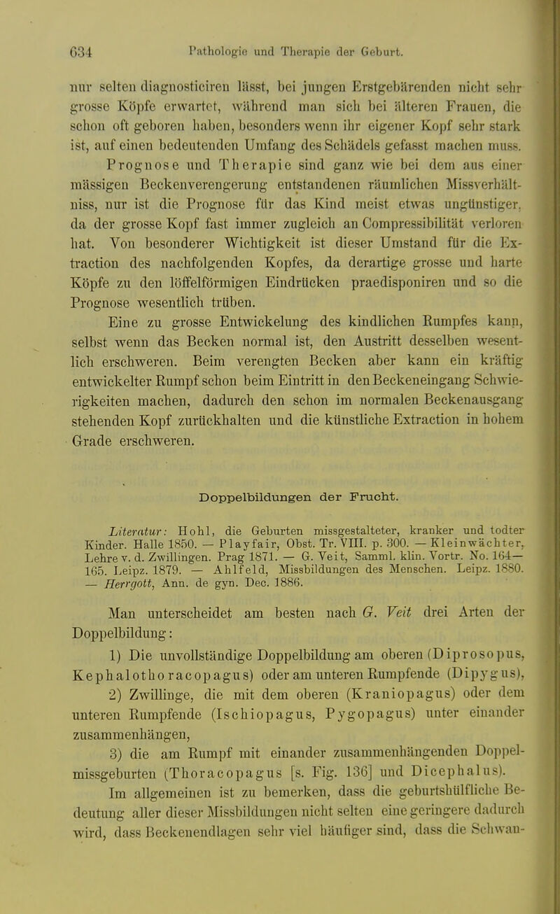 nur selten cliaguosticiren liisst, bei juiigen ErstgebUrenden nicbt sehr grosse Kopfe erwartct, wahrend man sicb bei alteren Frauen, die schon oft geboren haben, besonders wenn ibr eigener Kopf selir stark ist, auf einen bedeutenden Umfang des Scbadels gefasst macben muss. Prognose und Tberapie sind ganz wie bei dem aus einer massigen Beckeuverengerung entstandenen raumbcben Missverbiilt- niss, nuT ist die Prognose fdr das Kind meist etwas ungUnstiger. da der grosse Kopf fast immer zugleicb an Compressibilitat verloren bat. Von besonderer Wicbtigkeit ist dieser Umstand flir die Ex- ti'action des nacbfolgenden Kopfes, da derartige grosse und barte Kopfe zu den loffelfdrmigen Eindrticken praedisponiren und so die Prognose wesentlicb trUben. Eine zu grosse Entwickelung des kindlicben Eumpfes kann, selbst wenn das Becken normal ist, den Austritt desselben wesent- licb erscbweren. Beim verengten Becken aber kann ein kraftig entwickelter Rumpf scbon beim Eintritt in den Beckeneingang Scbwie- rigkeiten macben, dadurcb den scbon im normalen Beckenausgang stebenden Kopf zuriickbalten und die kiinstlicbe Extraction in hobem Grade erscbweren. Doppelbildungen der Frucht. Liter ntw: Ho hi, die Geburten missgestalteter, kranker und todter Kinder. Halle 1850. — Playfair, Obst. Tr. VHI. p. 300. — Kleinwachter, Lehre V. d. Zwillingen. Prag 1871. — G. Veit, Samml. klin. Vortr. No. 165. Leipz. 1879. — Ahlfeld, Missbildungen des Menschen. Leipz. 1880. — Herrgott, Ann. de gyn. Dec. 1886. Man unterscbeidet am besten nacb G. Veit drei Arteu der Doppelbildung: 1) Die unvollstandige Doppelbildung am oberen (Diprosopus, Kepbalotboracopagus) oderamunterenRumpfende (Dipygus), 2) Zwillinge, die mit dem oberen (Kraniopagus) oder dem unteren Rumpfende (Iscbiopagus, Pygopagus) unter einander zusammenbangen, 3) die am Rumpf mit einander zusammenbangenden Doppel- missgeburten (Tboracopagus [s. Fig. 136] und Dicephalus). Im allgemeinen ist zu bemerken, dass die geburtsbtilfHcbe Be- deutung aller dieser Missbildungen nicbt selten eine geriugere dadurcb wird, dass Beckenendlagen sebr viel baufiger sind, dass die Scliwan-