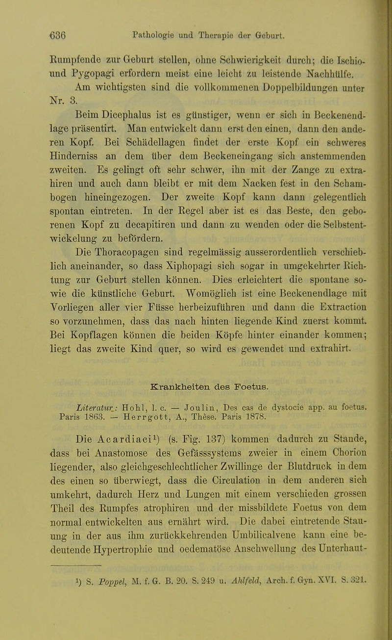 Rumpfende ziir Geburt stellen, ohne Schwierigkeit durch; die Iscbio- nnd Pygopagi erfordern meist eine leieht zu leistende Nachblilfe. Am wichtigsten sind die vollkommenen Dop|)elbildungen uuter Nr. 3. Beim Diceplialus ist es gUnstiger, wenn er sicb in Beekenend- lage prasentirt. Man entwickelt danu erst den einen, dann den ande- ren Kopf. Bei Sebadellagen findet der erste Kopf ein gcbweres Hinderaiss an dem tiber dem Beckeneingang sicb anstemmenden zweiten. Es gelingt oft sebr scbwer, ibn mit der Zange zu extra- hiren und aucb dann bleibt er mit dem Nacken fest in den Scbam- bogen bineingezogen. Der zweite Kopf kann dann gelegentlich spontan eintreten. In der Kegel aber ist es das Beste, den gebo- renen Kopf zu decapitiren und dann zu wenden oder die Selbstent- wickelung zu befdrdern. Die Tboracopagen sind regelmassig ausserordentlicb verscbieb- licb aneinander, so dass Xipbopagi sicb sogar in umgekebrter Rich- tung zur Geburt stellen kdnnen. Dies erleicbtert die spontane so- wie die kiinstlicbe Geburt. Womoglicb ist eine Beckenendlage mit Vorliegen aller vier Fiisse berbeizufiibren und dann die Extraction so vorzunebmen, dass das nacb binten liegende Kind zuerst kommt. Bei Kopflagen konnen die beiden Kopfe binter einander kommen; liegt das zweite Kind quer, so wird es gewendet und exti-abirt. Krankheiten des Foetus. Literaticr: Hohl, 1. c. — Jouliu, Des cas de dystocie app. au foetus. Paris 1863. — Herrgott, A., These. Paris 1878. Die Acardiaci^) (s. Fig. 187) kommen dadurcb zu Stande, dass bei Anastomose des Gefasssystems zweier in einem Cborion liegender, also gleicbgescblecbtlicber Zwillinge der Blutdruck in dem des einen so iiberwiegt, dass die Circulation in dem anderen sicb umkebrt, dadurcb Uerz und Lungen mit einem verscbieden grossen Tbeil des Rumpfes atropbiren und der missbildete Foetus von dem normal entwickelten aus erniibrt wird. Die dabei eintretende Stau- ung in der aus ibm zuruckkebrenden Umbilicalvene kann eine be- deutende Hypertropbie und oedematose Anscbwellung des Unterbaut-