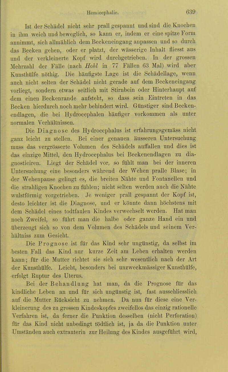 1st der Schiidel nicht selir prall gespannt und siud die Knoclieu in ihm weich mid heweglich, so kanu er, iudem er eine spitze Form anuimmt, sicb allmahlich dem Beckeneingaiig anpassen mid so dm-cli das B^ecken geheii, oder er platzt, der wLisserige Inhalt fliesst aus und der verkleinerte Kopf wird durchgetrieben. In der grossen Mehrzahl der Fillle (nach Hohl in 77 Fallen 63 Mai) wird aber Kunsthlilfe nothig. Die baufigste Lage ist die Scbadellage, wenu aucb nicbt selten der Scbadel uicbt gerade auf dem Beckeneingang vorliegt, sondem etwas seitlicb mit Stirnbein oder Hinterbanpt auf dem einen Beckenrande aufstebt, so dass sein Eintreten in das Becken bierdurcb nocb mebr bebindert wird. Giinstiger sind Becken- endlagen, die bei Hydrocepbalen haufiger vorkommen als uuter normalen Verbiiltnissen. Die Diagnose des Hydrocephalus ist erfabrungsgemass nicbt ganz leicbt zu stellen. Bei einer genauen ausseren Untersucbung muss das vergrosserte Volumen des Scbadels aulfallen und dies ist das einzige Mittel, den Hydrocepbalus bei Beckenendlagen zu dia- gnosticiren. Liegt der Scbadel vor, so fublt man bei der inneren Untersucbung eine besonders wabrend der Weben pralle Blase; in der Webenpause gelingt es, die breiten Nabte und Fontanellen und die strabligen Knocben zu fublen; nicbt selten werden aucb die Nabte wulstfdrmig vorgetrieben. Je weniger prall gespannt der Kopf ist, desto leicbter ist die Diagnose, und er konnte dann bocbstens mit dem Scbadel eines todtfaulen Kindes verwecbselt werden. Hat man nocb Zweifel, so fiibrt man die balbe oder ganze Hand ein und ilberzeug-t sicb so von dem Volumen des Scbadels und seinem Ver- biiltniss zum Gesicbt. Die Prognose ist fiir das Kind sebr ungiinstig, da selbst im besten Fall das Kind nur kurze Zeit am Leben erbalten werden kann; fiir die Mutter ricbtet sie sicb sebr wesentlicb nacb der Art der Kunstbillfe. Leicbt, besonders bei unzweckmassiger Kunstbiilfe, erfolgt Ruptur des Uterus. Bei der Bebandlung bat man, da die Prognose fiir das kindlicbe Leben an und fiir sicb ungiinstig ist, fast ausschliesslicb auf die Mutter Riicksicbt zu nebmen. Da nun fUr diese eine Ver- kleinerung des zu grossen Kindeskopfes zweifellos das einzig rationelle Verfabren ist, da ferner die Punktion desselben (nicbt Perforation) fiir das Kind nicbt unbedingt todtlicb ist, ja da die Punktion unter Umstilnden aucb extrauterin zur lieilung des Kindes ausgefUbrt wird,