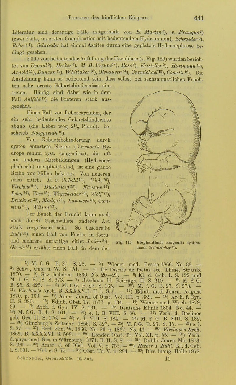 Literatur sind derartige Falle mitgetheilt von E. 3I(ivtin v. FTunque ^) (zwei Fiille, im ersten Complication mit bedeutendem Hydramnion), Schroeder Eobert *). Schroeder hat cinmal Ascites durch eine geplatzte Hj'dronephrose be- dingt ^esehen. Falle von bedeutender Anfiillang der Harnblase (s. Fig. 139) wurden berich- tet yon Depaul% Heclcer^), 31. B. Freimd''), Eose^), Kristeller^), Hartmann'^'^), Arnold ^i), Duncan ^^), Whittaker ^^), Olshaiisen ^*), Carrnichael i^), Comelli i^j. Die Ausdehnung kann so bedeutend sein, dass selbst bei sechsmonatlichen Friich- ten selir ernste Geburtshindernisse ein- treten. Haufig sind dabei wie in dem Fall AMfeld^'^) die Ureteren stark aus- gedehnt. Einen Fall von Lebercarcinom, der ein sehr bedeutendes Geburtshinderniss abgab (die Leber wog 2V2 Pfund), be- schrieb Noeggerath ^8). Von Geburtsbehinderung durch cystoa entartete Nieren [Virchow's Hy- drops renum cyst, congenitus), die oft mit andern Missbildungen (Hydrence- phalocele) complicirt sind, ist eine ganze Eeihe von Fallen bekannt. Von neueren seien citirt: E. v. Siebold'^^), UMe^), Virchow^^), Diesterweg^^), Kamow^^), Levy^^), Voss^^), Wegscheider^% Wolp'), Briickner^), Madge^\ Lammert^), Cum- mins 31), Wilson 32). Der Bauch der Frucbt kann aucb noch durch Geschwiilste anderer Art stark vergrossert sein. So beschreibt Buhl^^) einen Fall von Foetus in foetu, und mehrere derartige citirt Joulin^); mg. uo. Elephantiasis congenita cystl Gei'vis^) erzahlt einen Fall, in dem der n&ch Steinwirher^). 1) M. f. G. B. 27. S. 28. — 2) Wiener med. Presse 1866. No. 33. — 3) Schw., Geb. u. W. S. 151. — *) De I'ascite de foetus etc. These. Strassb. 1870. — 5) Gaz. hebdom. 1860. No. 20-23. — 6) Kl. d. Geb. I. S. 122 und M. f. G. B. 18. S. 373. — 7) Breslauer kl. Beitrage. II. S. 240. - M. f. G. B. 25. S. 425. — 9) M. f. G. B. 27. S. 165. — lO) M. f. G. B. 27. S. 273. — ) Virchow's Arch. B. XXXXVII. H. 1. S. 6. - 12) Edinb. med. Journ. August 1870. p. 163. — 13) Amer. Journ. of Obst. Vol. III. p. 389. — 1*) Arch. f. Gyn. II. S. 280. — 15) Edinb. Obst. Tr. 1872. p. 134. - I6) Wiener med. Woch. 1879, 39. - IT) Arch. f. Gyn. IV. S. 161. — I8) Deutsche Klinik 1854. No. 44. — 19) M. f G. B. 4. S. 161. — 20) e. 1. B. VIII. S. 26. - 21) Verh. d. Berliner geb. Ges. II. S. 176. — 22) e. 1. VIII. S. 184. — 23) m. f. G. B. XIII. S. 182. — 24) Giinzburg's Zeitschr. 1856. S. 427. — 25) M. f. G. B. 27. S. 15. — 26) e. 1. S. 27. — 27) Berl. klin. W. 1866. No. 26 u. 1867. No. 46. — 28) Virchow's Kvch. 1869. B. XXXXVI. S. 503. — 20) London Obst. Tr. Vol. XI. p. 55. — so) Verh. d. phys.-med. Ges. inWiirzburg. 1871, B. II. S. 8. — 31) Dublin Journ. Mai 1873. S. 499. - 32) Amer. J. of Obst. Vol. V. p. 753. — 38) Uecker u. Buhl, Kl. d. Geb. I. S..301. — 34) 1. c. S. 75. — 85) Obst. Tr. V. p. 284. — 36) Diss, inaug. Halle 1872. Schroeder, Gebnrtshulfe, 10. Aufl. 41