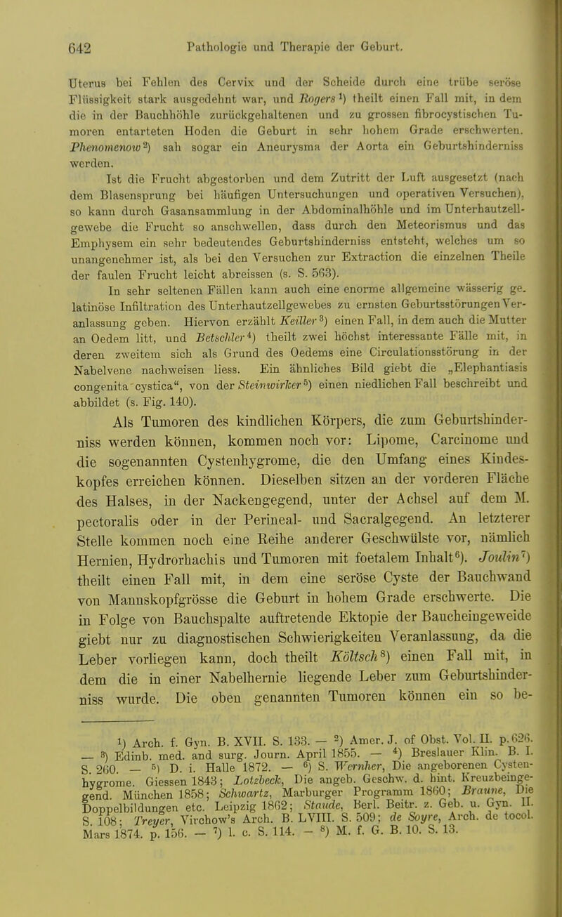 Uterus bei Fehlen des Cervix und der Scheide durch eine triibe serose riiissigkeit stark ausgedehnt war, und Rogers i) theilt einen Fall mit, in dem die in der Bauchhohle zuriickgehaltenen und zu grossen fibrocystisclien Tu- moren entarteten Hoden die Geburt in sehr liohem Grade erschwerten. Phenomenow^) sah sogar ein Aneurysma der Aorta ein Geburtshinderniss warden. 1st die Frucht abgestorben und dem Zutritt der Luft ausgesetzt (nach dem Blasensprung bei liaufigen Untersuchungen und operativen Versuchen), so kaun durch Gasansammlung in der Abdominalhohle und im Unterhautzell- gewebe die Frucht so anschwellen, dass durch den Meteorismus und das Emphysem ein sehr bedeutendes Geburtshinderniss entsteht, welches urn so unano-enehmer ist, als bei den Versuchen zur Extraction die einzelnen Theile der faulen Frucht leicht abreissen (s. S. 563). In sehr seltenen Fallen kann auch eine enorme allgemeine wasserig ge. latinose Infiltration des Unterhautzellgewebes zu ernsten GeburtsatorungenVer- anlassung geben. Hiervon erzahlt Keiller^) einen Fall, in dem auch die Mutter an Oedem litt, und Betschler*) theilt zwei hochst interessante Falle mit, in deren zweitem sich als Grund des Oedems eine Circulationsstorung in der Nabelvene nachweisen liess. Ein ahnliches Bild giebt die „Elephantiasis congenita cystica, von der Steiimirker^) einen niedlichen Fall beschreibt und abbildet (s. Fig. 140). Als Tumoren des kindlichen Korpers, die zum Geburtshinder- niss werden konnen, kommen noch vor: Lipome, Careinome imd die sogenannten Cystenhygrome, die den Umfang eines Kindes- kopfes erreichen konnen. Dieselben sitzen an der vorderen Flacbe des Halses, in der Nackengegend, unter der Acbsel auf dem M. pectoralis oder in der Perineal- und Sacralgegend. An letzterer Stelle kommen nocb eine Eeihe anderer Geschwulste vor, namlich Hernien, Hydrorbacbis und Tumoren mit foetalem Inbalt''). Joulin') tbeilt einen Fall mit, in dem eine serose Cyste der Baucbwand von Mannskopfgrosse die Geburt in bobem Grade erscbwerte. Die in Folge von Baucbspalte auftretende Ektopie der Baucbeingeweide giebt nur zu diagnostiscben Scbwierigkeiten Veranlassung, da die Leber vorliegen kann, docb tbeilt Koltsch^) einen Fall mit, in dem die in einer Nabelbernie liegende Leber zum Geburtsbinder- niss wurde. Die oben genannten Tumoren konnen ein so be- 1) Arch. f. Gyn. B. XVII. S. 133. — 2) Amer. J. of Obst. Vol. II. p. 626. — 3) Edinb. med. and surg. Journ. April 1855. — *) Breslauer Klin. B. I. S 260 — ^) D. i. Halle 1872. — ^) S. Wcrnher, Die angeborenen Cysten- hygrome. Giessen 1843; Lotzbeck, Die angeb. Geschw. d. hint. Kreuzbeinge- gend. Munchenl858; Schwartz, Marburger Programm 1860; .BraMJje, Die Doppelbildungen etc. Leipzig 1862; Staude, Berl. Beitr. z. Geb. u. Gyn. II. S 108- Trevcr, Virchow's Arch. B. LVIII. S. 509; de Soyre, Arch, de tocol. Mars 1874. p 156. - ^) 1. c. S. 114. - ») M. f. G. B. 10. S. 13.