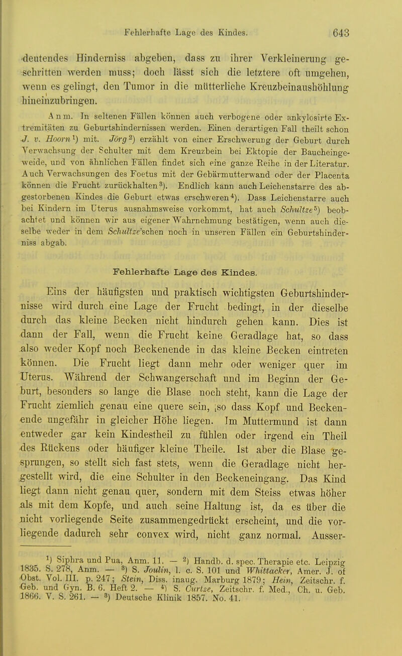 •deutendes Hinderniss abgeben, dass zu ihrer Verkleiuerung ge- schritten werden muss; doch lasst sich die letztere oft nmgeheu, wenn es gelingt, den Tumor in die miltterlicbe Kreuzbeinaushohlung hineinzubringen. A n m. In seltenen Fallen konnen auch verbogene oder ankylosirte Ex- tremitaten zu Geburtshindernissen werden. Einen derartigen Fall theilt schon ■J. V. Hoorn^) mit. Jorg^) erzahlt von einer ErschweruDg der Geburt durch Verwachsung der Schulter mit dem Kreuzbein bei Ektopie der Baucheinge- weide, und von ahnlicben Fallen findet sich eine ganze Reihe in der Literatur. Auch Verwacbsungen des Foetus mit der Gebarmutterwand oder der Placenta konnen die Frucht zuriickhalten^). Endlich kann auch Leichenstarre des ab- gestorbenen Kindes die Geburt etwas erschweren*). Dass Leichenstarre auch bei Kindern im Uterus ausnahmsweise vorkommt, hat auch SchuUzt^) beob- achtet und konnen wir aus eigener Wahrnehmung bestatigen, wenn auch die- selbe weder in dem ScliuUze'schen noch in unseren Fallen ein Geburtshinder- niss abgab. Fehlerhafte Lage des Kindes. Eins der baufigsten und praktiscb wichtigsten Geburtsbinder- nisse wird durcb eine Lage der Frucbt bedingt, in der dieselbe dureb das kleine Becken nicbt bindurcb geben kann. Dies ist dann der Fall, wenn die Frucbt keine Geradlage bat, so dass also weder Kopf nocb Beckenende in das kleine Becken eintreten konnen. Die Frucbt liegt dann mebr oder weniger quer im Uterus. Wabrend der Scbwangerscbaft und im Beginn der Ge- burt, besonders so lange die Blase nocb stebt, kann die Lage der Frucbt ziemlicb genau eine quere sein, [so dass Kopf und Becken- ende ungefahr in gleicber Hobe liegen. Im Muttermund ist dann entweder gar kein Kindestbeil zu fiiblen oder irgend ein Tbeil des Rtickens oder baufiger kleine Tbeile. Ist aber die Blase ge- sprungen, so stellt sicb fast stets, wenn die Geradlage nicbt ber- ^estellt wird, die eine Scbulter in den Beckeneingang. Das Kind liegt dann nicbt genau quer, sondern mit dem Steiss etwas bober als mit dem Kopfe, und aucb seine Haltung ist, da es uber die Dicbt vorliegende Seite zusammengedrtickt erscbeint, und die vor- liegende dadurcb sebr convex wird, nicbt ganz normal. Ausser- 1) Siphra und Pua, Anm. 11. — 2) Handb. d. spec. Therapie etc. Leipzig 1835. S. 278, Anm. — 8) s. Joulin, 1. c. S. 101 und Whittackcr, Amer. J. of ■Obst. Vol. in. p. 247; Stein, Diss, inaug. Marburg 1879; Heiv, Zeitschr. f. •Geb. und Gyn. B. 6. Heft 2. — S. Curtze, Zeitschr. f. Med., Ch. u. Geb. 1866. V. S. 261. — 8) Deutsche Klinik 1857. No. 41.