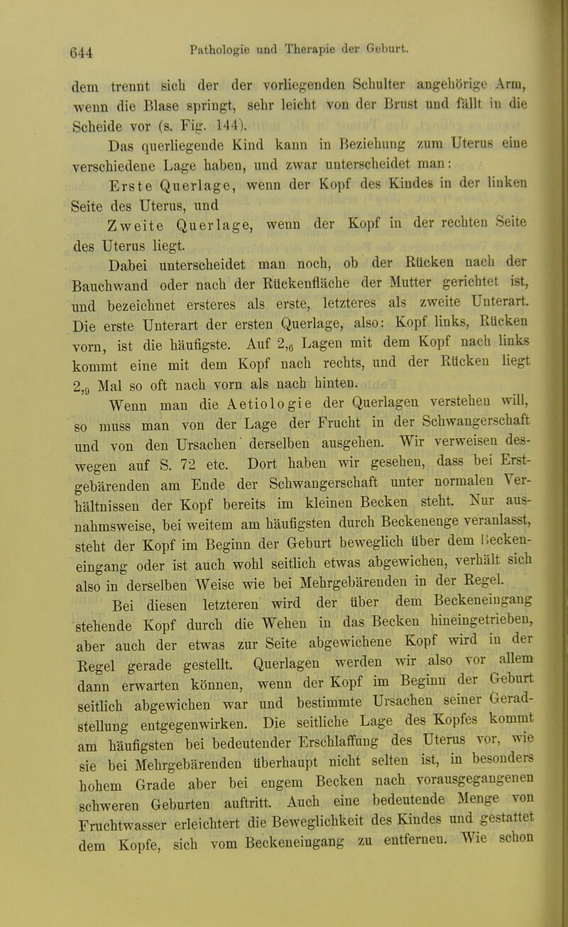 dem trennt sich der der vorliegenden Seliulter angehOrige Arm, wenn die Blase springt, sebr leicht von der Brust und fallt in die Scheide vor (s. Fig. 144). Das qiierliegende Kind kann in Beziehung zum Uterus eiue versehiedene Lage haben, und zwar unterselieidet man: Erste Querlage, wenn der Kopf des Kindes in der liuken Seite des Uterus, und Zweite Querlage, wenn der Kopf in der recliteu Seite des Uterus liegt. Dabei unterscbeidet man nocb, ob der RUcken nach der Bauebwand oder nacb der RUckenflacbe der Mutter gericbtet ist, und bezeicbnet ersteres als erste, letzteres als zweite Uuterart. Die erste Unterart der ersten Querlage, also: Kopf links, Rucken vorn, ist die baufigste. Auf 2,6 Lagen mit dem Kopf nacb links kommt eine mit dem Kopf nacb recbts, und der Rucken liegt 2,9 Mai so oft nacb vorn als nacb binten. Wenn man die Aetiologie der Querlagen versteben will, so muss man von der Lage der Frucbt in der Scbwangerscbaft und von den Ursacben' derselben ausgeben. Wir verweisen des- wegen auf S. 72 etc. Dort baben wir geseben, dass bei Erst- gebarenden am Ende der Scbwangerscbaft unter normalen Ver- baltnissen der Kopf bereits im kleinen Becken stebt. Nur aus- nabmsweise, bei weitem am baufigsten durcb Beckenenge veranlasst, stebt der Kopf im Beginn der Geburt beweglicb uber dem llecken- eingang oder ist aucb wobl seitlicb etwas abgewicben, verbalt sicb also in derselben Weise wie bei Mebrgebarenden in der Regel. Bei diesen letzteren wird der uber dem Beckeneiugaug stebende Kopf durcb die Weben in das Becken bineingetrieben, aber aucb der etwas zur Seite abgewicbene Kopf wird in der Regel gerade gestellt. Querlagen werden wir also vor allem dann erwarten konnen, wenn der Kopf im Beginn der Geburt seitlicb abgewicben war und bestimmte Ursacben seiner Gerad- stellung entgegenwirken. Die seitlicbe Lage des Kopfes kommt am baufigsten bei bedeutender Erscblaflfung des Uterus vor, wie sie bei Mebrgebarenden uberbaupt nicbt selten ist, in besouders bobem Grade aber bei engem Becken nacb vorausgegaugenen scbweren Geburten auftritt. Aucb eine bedeutende Menge von Frucbtwasser erleicbtert die Beweglicbkeit des Kindes und gestattet dem Kopfe, sicb vom Beckeneingang zu entferneu. Wie scbon