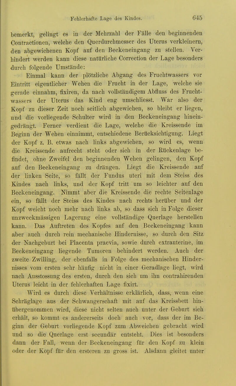 bemerkt, geliugt es iu der Mehrzahl der Falle den beg-innenden Contractionen, welche den Querdurchmesser des Uterus verkleinern, den abgewicheneu Kopf auf den Beokeneingang zu stellen. Ver- hindert werden kann diese nattirliclie Correction der Lage besonders durch folgende Umstande: Einmal kann der pldtzliche Abgang des Fruclitwassers vor Eintritt eigentlicher Wehen die Frucht in der Lage, welche sie gerade einnahm, fixiren, da nach voUstandigem Abfluss des Frucht- wassers der Uterus das Kind eng umschliesst. War also der Kopf zu dieser Zeit nocli seitlich abgewicben, so bleibt er liegen, und die vorliegende Scbulter wird in den Beokeneingang hinein- gedrangt. Ferner verdient die Lage, welche die Kreissende im Beginn der Wehen einnimmt, entscMedene Beriicksichtigung. Liegt der Kopf z. B. etwas nach links abgewichen, so wird es, wenn die Kreissende aufrecht steht oder sich in der Riickenlage be- findet, ohne Zweifel den beginnenden Wehen gelingen, den Kopf auf den Beckeneingaug zu drangen. Liegt die Kreissende auf der linken Seite, so fallt der Fundus uteri mit dem Steiss des Kindes nach links, und der Kopf tritt um so leichter auf den Beckeneingang. Nimmt aber die Kreissende die rechte Seitenlage ein, so fallt der Steiss des Kindes nach rechts heruber und der Kopf weicht noch mehr nach links ab, so dass sich in Folge dieser unzweckmassigen Lagerung eine vollstandige Q.uerlage herstellen kann. Das Auftreten des Kopfes auf den Beckeneingang kann aber auch durch rein mechanische Hindemisse, so durch den Sitz der Nachgeburt bei Placenta praevia, sowie durch extrauterine, im Beckeneingang liegende Tumoren behindert werden. Auch der zweite Zwilling, der ebenfalls in Folge des mechanischen Hinder- nisses vom ersten sehr hiiufig nicht in einer Geradlage liegt, wird nach Ausstossung des ersten, durch den sich um ihn contrahirenden Uterus leicht in der fehlerhaften Lage fixirt. Wird es durch diese Verhaltnisse erklarlich, dass, wenn eine Schraglage aus der Schwangerschaft mit auf das Kreissbett hiu- libergenommen wird, diese nicht selten auch unter der Geburt sich erhalt, so kommt es andererseits doch auch vor, dass der im Be- ginn der Geburt vorliegende Kopf zum Abweichen gebracht wird und so die Querlage erst secundar entsteht. Dies ist besonders dann der Fall, wenn der Beckeneingang flir den Kopf zu klein oder der Kopf fUr den ersteren zu gross ist. Alsdann gleitet unter