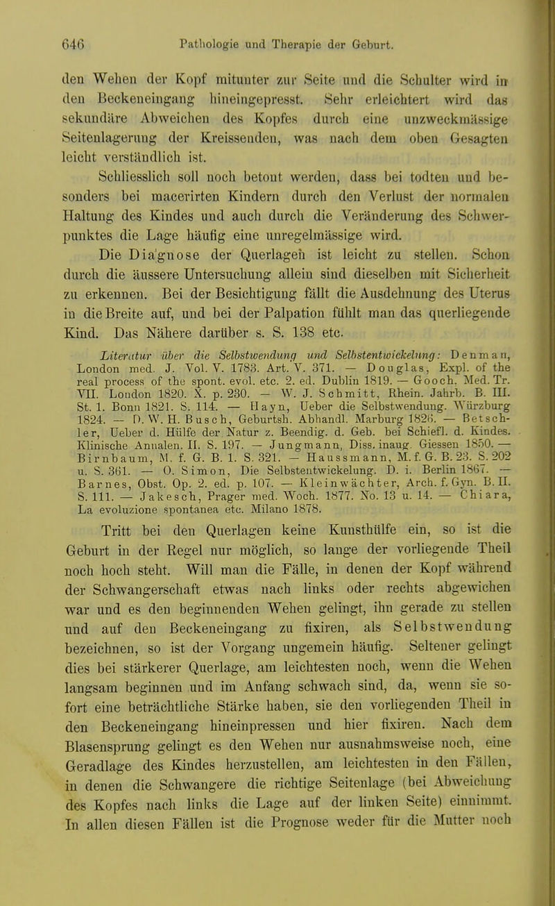 den Weben der Kopf mitimter ziir Seite und die Schulter wird in den Beckeneiiigang liineingepresst. Selir erleichtert wird das sekundure Abweichen des Kopfes durcb eiue unzweckrailssige Seitenlagerimg der Kreisseiideu, was nacb dem obeu Gesagten leicbt verstandlicb ist. Scbliesslicb soil noch betout werden, dass bei todten und be- sonders bei macerirten Kindern durch den Verlust der nonnaleu Haltung- des Kindes und aucb durcb die Veranderung des Sebwer- punktes die Lage bixufig eine uuregelrailssige wird. Die Diagnose der Querlageh ist leicbt zu stellen. Scbon durcb die tlussere Untersucbuug allein sind dieselben mit Sicberlieit zu erkennen. Bei der Besicbtigung fallt die Ausdebnung des Uterus in die Breite auf, und bei der Palpation fUblt man das querliegende Kind. Das Nabere dariiber s. S. 138 etc. Literatur iiber die Selbstwendunq und Selbstentwickelnng: Denman, London med. J. Vol. V. 1783. Art.'V. 371. — Douglas, Expl. of the real process of the spont. evol. etc. 2. ed. Dublin 1819. — Gooch. Med. Tr. VII. London 1820. X. p. 230. - W. J. Schmitt, Rhein. Jahrb. B. IK. St. 1. Bonn 1821. S. 114. — Hayn, Ueber die Selbstwendung. Wiirzburg 1824. — n. W. H. Busch, Geburtsh. Abhandl. Marburg 1821). — Betsch- ler, Ueber d. Hiilfe der Natur z. Beendig. d. Geb. bei Schiefl. d. Kindes. Klinische Annalen. II. S. 197. — Jungmann, Diss, inaug. Giessen 1850.— Birnbaum, M, f. G. B. 1. S. 321. - Haussmann, M. f. G. B. 23. S. 202 u. S. 3G1. — 0. Simon, Die Selbsteutwickelung. D. i. Berlin 1861. — Barnes, Obst. Op. 2. ed. p. 107. — K lein w ac h t er, Arch. f. Gjai. B. 11. S. 111. — Jakesch, Prager med. Woch. 1877. No. 13 u. 14. — Chiara, La evoluzione spontanea etc. Milano 1878. Tritt bei den Querlagen keine Kunstbillfe ein, so ist die Geburt in der Kegel nur moglicb, so lange der vorliegeude Tbeil nocb bocb stebt. Will man die Falle, in denen der Kopf wabrend der Scbwangerscbaft etwas nacb links oder recbts abgewicben war und es den beginnenden Weben gelingt, ibn gerade zu stellen und auf den Beckeneingang zu fixiren, als Selbstwendung bezeicbnen, so ist der Vorgang ungemein baufig. Seltener gelingt dies bei starkerer Querlage, am leicbtesten nocb, wenn die Weben langsam beginnen und im Anfang scbwacb sind, da, wenn sie so- fort eine betracbtlicbe Starke baben, sie den vorliegenden Tbeil in den Beckeneingang bineinpressen und bier fixiren. Nacb dem Blasensprung gelingt es den Weben nur ausnabmsweise nocb, eine Geradlage des Kindes berzustellen, am leicbtesten in den Fallen, in denen die Scbwangere die ricbtige Seitenlage (bei Abweicbung des Kopfes nacb links die Lage auf der linken Seite) einuimmt. In alien diesen Fallen ist die Prognose weder fUr die Mutter nocb