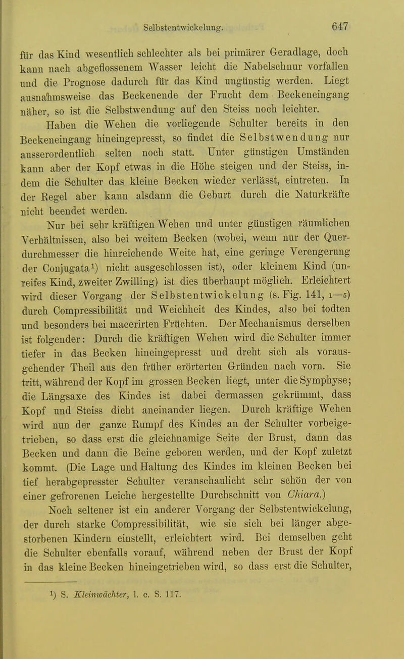 fiir das Kind wesentlicli schlecliter als bei primilrer Geradlage, doch kann nach abgeflossenem Wasser leicht die Nabelschnur vorfallen und die Prognose dadurcli fiir das Kind ungtiustig werden. Liegt ausnalimsweise das Beckenende der Frucht dem Beckeneingang niiber, so ist die Selbstwendung auf den Steiss noch leichter. Haben die Wehen die vorliegende Scbulter bereits in den Beckeneingang hiueingepresst, so findet die Selbstwendung nur ausserordentlich selten noch statt. Unter gUnstigen Umstanden kann aber der Kopf etwas in die flohe steigen und der Steiss, in- dem die Scbulter das kleine Becken wieder verlasst, eintreten. In der Kegel aber kann alsdann die Geburt durcb die Naturkrafte nicht beendet werden. Nur bei sebr krliftigen Wehen und unter giinstigen raumlichen Verhaltnissen, also bei weitem Becken (wobei, wenn nur der Quer- durchmesser die hinreichende Weite hat, eine geringe Verengerung der Conjugata^) nicht ausgeschlossen ist), oder kleinem Kind (un- reifes Kind, zweiter Zwilling) ist dies uberhaupt moglich. Erleichtert wird dieser Vorgang der Selbstentwickelung (s. Fig. 141, 1—5) durch Compressibilitat und Weichheit des Kindes, also bei todten und besonders bei macerirten Friichten. Der Mechanismus derselben ist folgender: Durch die kraftigen Wehen wird die Schulter immer tiefer in das Becken hiueingepresst und dreht sich als voraus- gehender Theil aus den friiher erorterten Griinden nach vorn. Sie tritt, wahrend der Kopf im grossen Becken liegt, unter dieSymphyse; die Langsaxe des Kindes ist dabei dermassen gekrummt, dass Kopf und Steiss dicht aneinander liegen. Durch kraftige Wehen wird nun der ganze Rumpf des Kindes an der Schulter vorbeige- trieben, so dass erst die gleichnamige Seite der Brust, dann das Becken und dann die Beine geboren werden, und der Kopf zuletzt kommt. (Die Lage undHaltung des Kindes im kleinen Becken bei tief herabgepresster Schulter veranschaulicht sehr schon der von einer gefrorenen Leiche hergestellte Durchschnitt von Gliiara.) Noch seltener ist ein anderer Vorgang der Selbstentwickelung, der durch starke Compressibilitat, wie sie sich bei langer abge- storbenen Kindern einstellt, erleichtert wird. Bei demselben geht die Schulter ebenfalls vorauf, wahrend neben der Brust der Kopf in das kleine Becken hineingetrieben wird, so dass erst die Schulter, 1) S. KUinwachter, 1. c. S. 117.