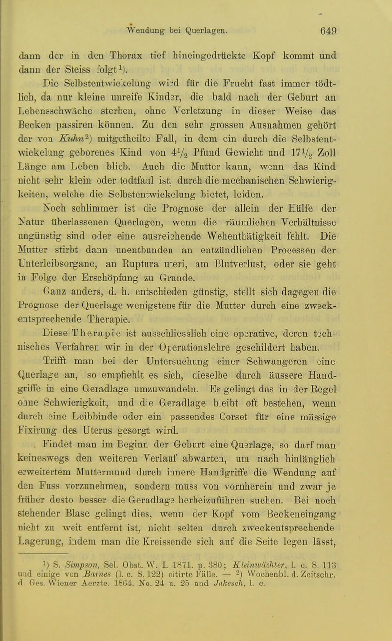 daun der in den Thorax tief hinemgedrtickte Kopf kommt und dann der Steiss folgt i). Die Selbstentwickelung wird fUr die Frucht fast immer todt- lich, da nur kleiue imreife Kinder, die bald nach der Geburt an Lebensschwilche sterben, ohne Verletzung in dieser Weise das Becken passiren konnen. Zu den sehr grossen Ausnahmen gehort der von Ktihn^) mitgetheilte Fall, in dem ein durch die Selbstent- wickelung geborenes Kind von 4V2 Pfund Gewicht und 17 V2 Zoll Liinge am Leben blieb. Auch die Mutter kann, wenn das Kind nicht sehr klein oder todtfaul ist, durch die mechanischen Schwierig- keiten, welche die Selbstentwickelung bietet, leiden. Noch schlimmer ist die Prognose der allein der Htilfe der Natur iiberlassenen Querlagen, wenn die raumlichen Verhaltnisse ungiinstig sind oder eine ausreiohende Wehenthatigkeit fehlt. Die Mutter stirbt dann unentbunden an entztindlichen Processen der Unterleibsorgane, an Ruptura uteri, am Blutverlust, oder sie geht in Folge der Erschopfung zu Grunde. Ganz anders, d. h. entschieden gUnstig, stellt sich dagegen die Prognose der Querlage wenigstens fur die Mutter durch eine zweck- entsprechende Therapie. Diese Therapie ist ausschliesslich eine operative, deren tech- nisches Verfahren wir in der Operationslehre geschildert haben. Triift man bei der Untersuchung einer Schwangeren eine Querlage an, so emptiehlt es sich, dieselbe durch aussere Hand- grifie in eine Geradlage umzuwandeln. Es gelingt das in der Kegel ohne Schwierigkeit, und die Geradlage bleibt oft bestehen, wenn durch eine Leibbinde oder ein passendes Corset fiir eine massige Fixirung des Uterus gesorgt wird, Findet man im Beginn der Geburt eine Querlage, so darf man keineswegs den weiteren Verlauf abwarten, um nach hinlanglich erweitertem Muttermund durch innere Handgriffe die Wendung auf den Fuss vorzunehmen, sondern muss von vornherein und zwar je friiher desto besser die Geradlage herbeizufiihren suchen. Bei noch stehender Blase gelingt dies, wenn der Kopf vom Beckeneingang nicht zu weit entfernt ist, nicht selten durch zweckentsprechende Lagerung, indem man die Kreissende sich auf die Seite legen lasst, 1) S. Simpson, Sel. Obst. W. I. 1871. p. 380; Kleimcachter, 1. c. S. 113 und einige von Barnes (1. c. S. 122) citirte Falle. — ^) Wochenbl. d. Zeitschr. d. Ges. Wiener Aerzte. 1864. No. 24 u. 25 und Jakesch, 1. c.