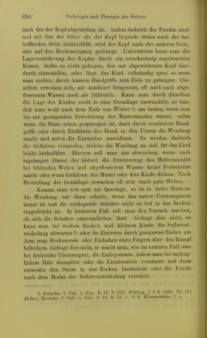 nach der der Kopf abgewichen ist. Indem dadurch der Fundus uteri nnd mit ihm der hOher als der Kopf liegende Steiss nach der he- treflfeuden Seite hinUberfilllt, wird der Kopf nach der anderen Seite, also auf den Beckeneingang- gedriingt. Unterstlitzen kann man die Lageveriinderung des Koples durch ein zweckmassig angebrachtes Kissen. Sollte es uicht gelingen, den nur abgewiehenen Kopf hier- durch einzustellen, oder liegt das Kind voUstilndig quer, so muss man suchen, durch iiussere Plandgriffe zum Ziele zu gelangen. Uie- selben erweisen sich, mit Ausdauer fortgesetzt, oft aueh nach aljge- flosseuem Wasser noch als htilfreich. Kann man durch dieselben die Lage des Kin des nicht in eine Geradlage umwandeln, so han- delt man wohl nach dem Rath von Winter i) am besten, wenn man bis zur gentigenden Erweiterung des Muttermundes wartet, selbst wenn die Blase schon gesprungen ist, dann durch combinirte Hand- griffe Oder durch EinfUhren der Hand in den Uterus die Wendung macht und sofort die Extraction anschliesst. Es werden dadurch die Gefahren vermieden, welche die Wendung an sich ftir das Kind leicht herbeifiihrt. Hiervon soil man nur abweichen, wenn nach tagelanger Dauer der Geburt die Erweiterung des Muttermundes bei fehlenden Wehen und abgeflossenem Wasser keine Fortschritte macht Oder wenn Gefahren der Mutter oder dem Kinde drohen. Nach Herstellung der Geradlage erwachen oft sehr rasch gute Wehen. Kommt man erst spat zur Querlage, so ist in tiefer Narkose die Wendung nur dann erlaubt, wenn das untere Uterinsegment intact ist und die vorliegende Schulter nicht zu tief in das Becken eingedruckt ist. In letzterem Fall soil man den Versuch machen, ob sich die Schulter emporschieben liisst. Gelingt dies nicht, so kann man bei weitem Becken und kleinem Kinde die Selbsteut- wickelung abwarten 2) oder ihr Eintreteu durch geeignetes Ziehen am Arm resp. Beckenende oder Einhaken eines Fingers iiber den Rumpf befdrdern. Gelingt dies nicht, so macht man, wie im ersteren Fall, also bei drohender Uterusruptur, die Embryotomie, indem man bei zugiing- lichem Hals decapitirt oder die Exenteration vornimmt und dann entweder den Steiss in das Becken hineinzieht oder die Frucht nach dem Modus der Selbstentwickelung extrahirt. 1) Zeitschr. f. Geb. u. Gyn. B. 12. S. 153; Fehling, C. f. G. 1886. No. 10; Dohrn, Zeitschr. f. Geb. u. Gyn. B. 14. S. 72. - 2) S. Klemtcachter, 1. c.