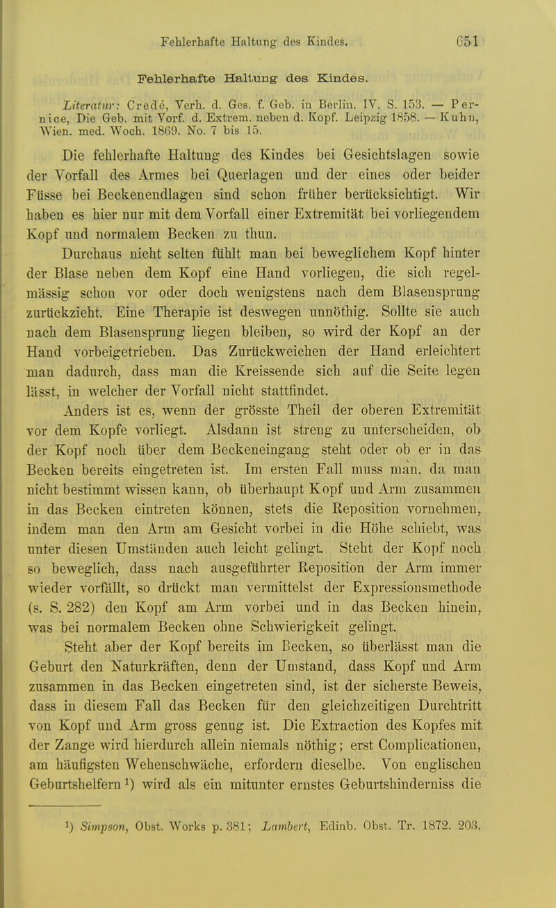 Fehlerhafte Hallung des Kindes. Literatur: Credo, Verb. d. Ges. f. Geb. in Berlin. IV. S. 153. — Per- nice, Die Geb. mit Vorf. d. Extrem. neben d. Kopf. Leipzig 1858. — Kuhn, Wien. med. Woch. 18G9. No. 7 bis 15. Die fehlerhafte Haltuug des Kindes bei Gesichtslagen sowie der Vorfall des Avnies bei Querlagen und der eines oder beider Fiisse bei Beckenendlagen sind schon friiher beriicksichtigt. Wir haben es hier iiur mit dem Vorfall einer Extremitat bei vorliegendem Kopf iiud normalem Becken zu thim, Durchaus nicht selteii fiihlt man bei beweglichem Kopf hinter der Blase neben dem Kopf eine Hand vorliegen, die sich regel- miissig schon vor oder doch wenigstens nach dem Blasensprung zurtickzieht. Eine Therapie ist deswegen nnnothig. Sollte sie auch nach dem Blasensprung liegen bleiben, so wird der Kopf an der Hand vorbeigetrieben. Das Zuriickweichen der Hand erleichtert man dadurch, dass man die Kreissende sich auf die Seite legen llisst, in welcher der Vorfall nicht stattfindet. Anders ist es, wenn der grOsste Theil der oberen Extremitat vor dem Kopfe vorliegt. Alsdann ist streng zu unterscheiden, ob der Kopf noch iiber dem Beckeneingang steht oder ob er in das Becken bereits eingetreten ist. Im ersten Fall muss man, da man nicht bestimmt wissen kann, ob iiberhaupt Kopf und Arm zusammen in das Becken eintreten konnen, stets die Keposition vornehmen, indem man den Arm am Gesicht vorbei in die Hohe schiebt, was unter diesen Umstilnden auch leicht gelingt Steht der Kopf noch so beweglich, dass nach ausgefiihrter Reposition der Arm immer wieder vorfallt, so drtickt man vermittelst der Expressionsmethode (s. S. 282) den Kopf am Arm vorbei und in das Becken hinein, was bei normalem Becken ohne Schwierigkeit gelingt. Steht aber der Kopf bereits im Becken, so uberlasst man die Geburt den Naturkraften, denn der Unistand, dass Kopf und Arm zusammen in das Becken eingetreten sind, ist der sicherste Beweis, dass in diesem Fall das Becken fiir den gleichzeitigen Durchtritt von Kopf und Arm gross genug ist. Die Extraction des Kopfes mit der Zange wird hierdurch allein niemals nothig; erst Complicationen, am haufigsten Wehenschwiiche, erfordern dieselbe. Von englischeu Geburtshelfern ^) wird als ein mitunter ernstes Geburtshinderniss die 1) Simpson, Obst. Works p. 381-, Lambert, Edinb. Obst. Tr. 1872. 203.