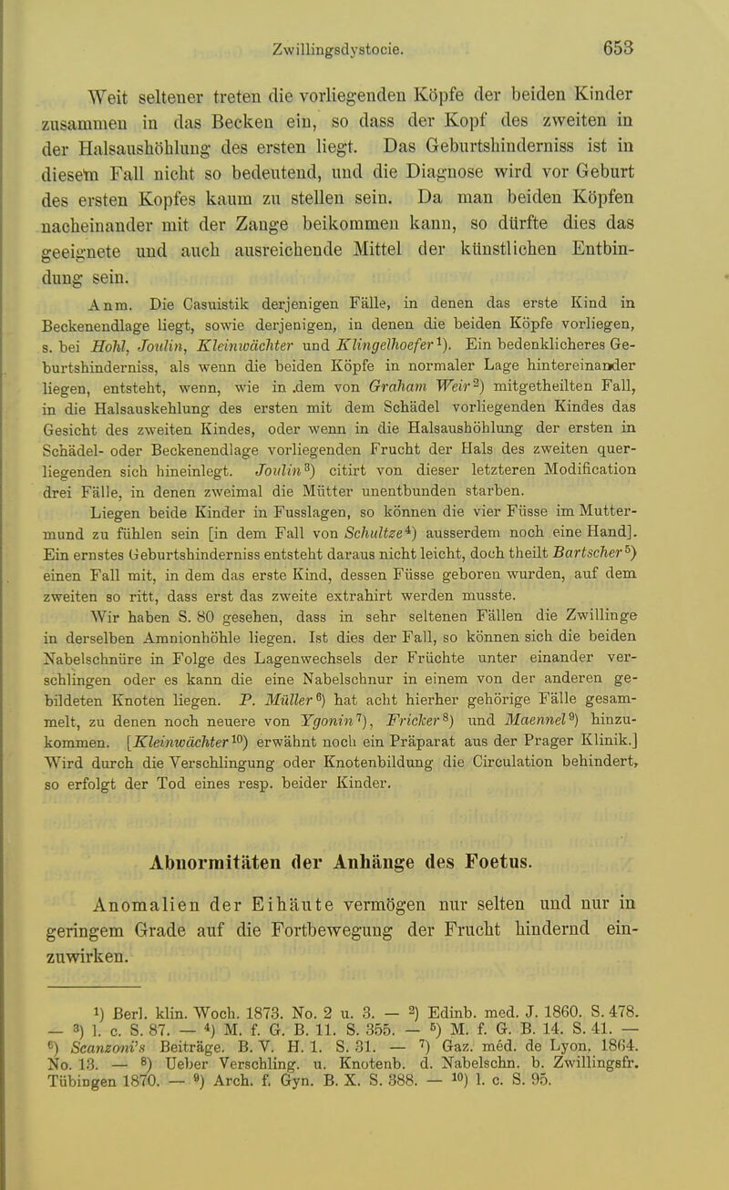 Weit seltener treten die vorliegenden Kopfe der beiden Kinder zusammen in das Becken eiii, so dass der Kopf des zweiten in der Halsaushohlung- des ersten liegt. Das Gebiirtshinderniss ist in dieseta Fall nicht so bedeutend, uud die Diagnose wird vor Geburt des ersten Kopfes kaum zn stellen sein. Da man beiden Kopfen nacheinander mit der Zange beikommeu kann, so dilrfte dies das geeignete uud aucli ausreicliende Mittel der kiiustliclien Eutbin- dung sein. Anm. Die Casuistik derjenigen Falle, in denen das erste Kind in Beckenendlage liegt, sowie derjenigen, in denen die beiden Kopfe vorliegen, s. bei Hohl, Joulin, Eleimocichter nnd KlingeUioefer''-). Ein bedenklicheres Ge- burtshinderniss, als wenn die beiden K(5pfe in normaler Lage hintereinaoder liegen, entsteht, wenn, wie in .dem von Graham Weir^) mitgetheilten Fall, in die Halsauskehlung des ersten mit dem Scbadel vorliegenden Kindes das Gesicbt des zweiten Kindes, oder wenn in die Halsaushohlung der ersten in Schadel- oder Beckenendlage vorliegenden Frucht der Hals des zweiten quer- liegenden sich hineinlegt. Joulin^) citirt von dieser letzteren Modification drei Falle, in denen zweimal die Mutter unentbunden starben. Liegen beide Kinder in Fusslagen, so konnen die vier Fiisse im Mutter- mund zu fiihlen sein [in dem Fall von SchuUze^) ausserdem noch eine Hand]. Ein ernstes Geburtshinderniss entsteht daraus nicM leicht, doch theilt Bartscher^) einen Fall mit, in dem das erste Kind, dessen Fiisse geboren wurden, auf dem zweiten so ritt, dass erst das zweite extrahirt werden musste. Wir haben S. 80 gesehen, dass in sehr seltenen Fallen die Zwillinge in derselben Amnionhohle liegen. Ist dies der Fall, so konnen sich die beiden Nabelschniire in Folge des Lagenwechsels der Friichte unter einander ver- schlingen oder es kann die eine Nabelschnur in einem von der anderen ge- bildeten Knoten liegen. P. Muller^) hat acht hierher gehorige Falle gesam- melt, zu denen noch neuere von Ygonin'^), Friclcer^} und Maennel^) hinzu- kommen. [Kleinwdchter^^) erwahnt noch ein Praparat aus der Prager Klinik.] Wird durch die Verschlingung oder Knotenbildung die Circulation behindert, so erfolgt der Tod eines resp. beider Kinder. Abuormitaten der Anhange des Foetus. Auomalieu der Eihaute vermdgen nur selten und nur in geringem Grade auf die Fortbewegung der Frucht Hndernd ein- zuwirken. 1) Berl. klin. Woch. 1873. No. 2 u. 3. - 2) Edinb. med. J. 1860. S. 478. — 3) 1. c. S. 87. — *) M. f. G. B. 11. S. 355. — M. f. G. B. 14. S. 41. — «) Scanzoni's Beitrage. B. V. H. 1. S. 31. — Gaz. med. de Lyon. 1864. No. 13. — 8) Ueber Verschling. u. Knotenb. d. Nabelschn. b. Zwillingsfr. Tubingen 1870. — «) Arch, f, Gyn. B. X. S. 388. — lO) 1. c. S. 95.