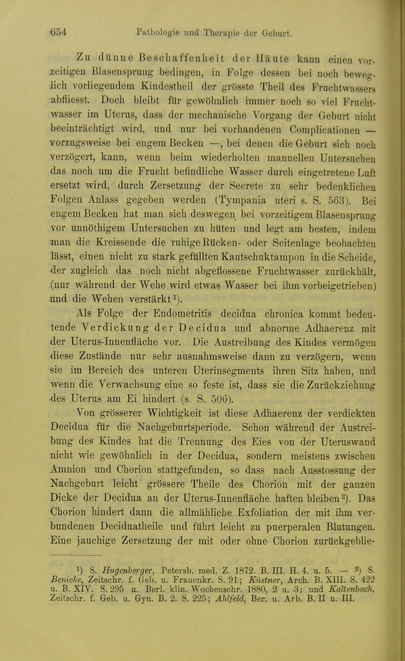 Zu dtinne Bescliaffenheit der Haute kanu eiueu vor- zeitigen Blaseuspruiig bedingeu, in Folge dessen bei noch beweg- lich vorliegendem Kindestheil der grOsste Theil des Fruchtwassers abfiiesst. Doch bleibt fUr gewOhnlich imraer noch so viel Fruclit- wasser im Uterus, dass der mechauische Vorgang der Geburt nicht beeintrachtigt wird, und nur bei vorhandenen Coraplicationeu — vorzugsweise bei engem Becken —, bei denen die Geburt sich noch verzogert, kann, wenn beim wiederholten manuellen Untersuchen das noch um die Frucht befindliche Wasser durch eingetretene Luft ersetzt wird, durch Zersetzung der Secrete zu sehr bedenklichen Folgen Anlass gegeben werden (Tympania uteri s. S. 563). Bei engem Becken hat man sich deswegen bei vorzeitigem Blasensprung vor unnothigem Untersuchen zu hiiten und legt am besten, indem man die Kreissende die ruhige Riicken- oder Seitenlage beobachten lasst, einen nicht zu stark geftillten Kautschuktampon in die Scheide, der zugleich das noch nicht abgeflossene Fruchtwasser zurtickhalt, (nur wahrend der Wehe wird etwas Wasser bei ihm vorbeigetrieben) und die Wehen verstarkt^). Als Folge der Endometritis decidua chronica kommt bedeu- tende Verdickung der Decidua und abnorme Adhaerenz mit der Uterus-Innenflache vor. Die Austreibung des Kindes vermogen diese Zustande nur sehr ausnahmsweise dann zu verzogem, wenn «ie im Bereich des unteren Uterinsegments ihren Sitz haben, und wenn die Verwachsung eine so feste ist, dass sie die ZurUckziehung -des Uterus am Ei hindert (s. S. 506). Von grosserer Wichtigkeit ist diese Adhaerenz der verdickteu Decidua fiir die Nachgeburtsperiode. Schon wahrend der Austrei- bung des Kindes hat die Trennung des Eies von der Uteniswand nicht wie gewohnlich in der Decidua, sondem meistens zwischen Amnion und Chorion stattgefunden, so dass nach Ausstossung der Nachgeburt leicht grossere Theile des Chorion mit der ganzen Dicke der Decidua an der Uterus-Innenflache haften bleiben^). Das Chorion hindert dann die allmahliche Exfoliation der mit ihm ver- bundenen Deciduatheile und fiihrt leicht zu puerperalen Blutungeu. Eine jauchige Zersetzung der mit oder ohne Chorion zurtickgeblie- 1) S. Hugcnberger, Petersb. med. Z. 1872. B. III. H. 4. u. 5. — 2) S. Benicke, Zeitschr. f. Geb. u. Frauenkr. S. 91; Kiistner, Arch. B. XIII. S. 422 u. B. XIV. S. 295 u. Berl. klin. Wochenschr. 1880, 2 u. 3; und Kaltenbach,