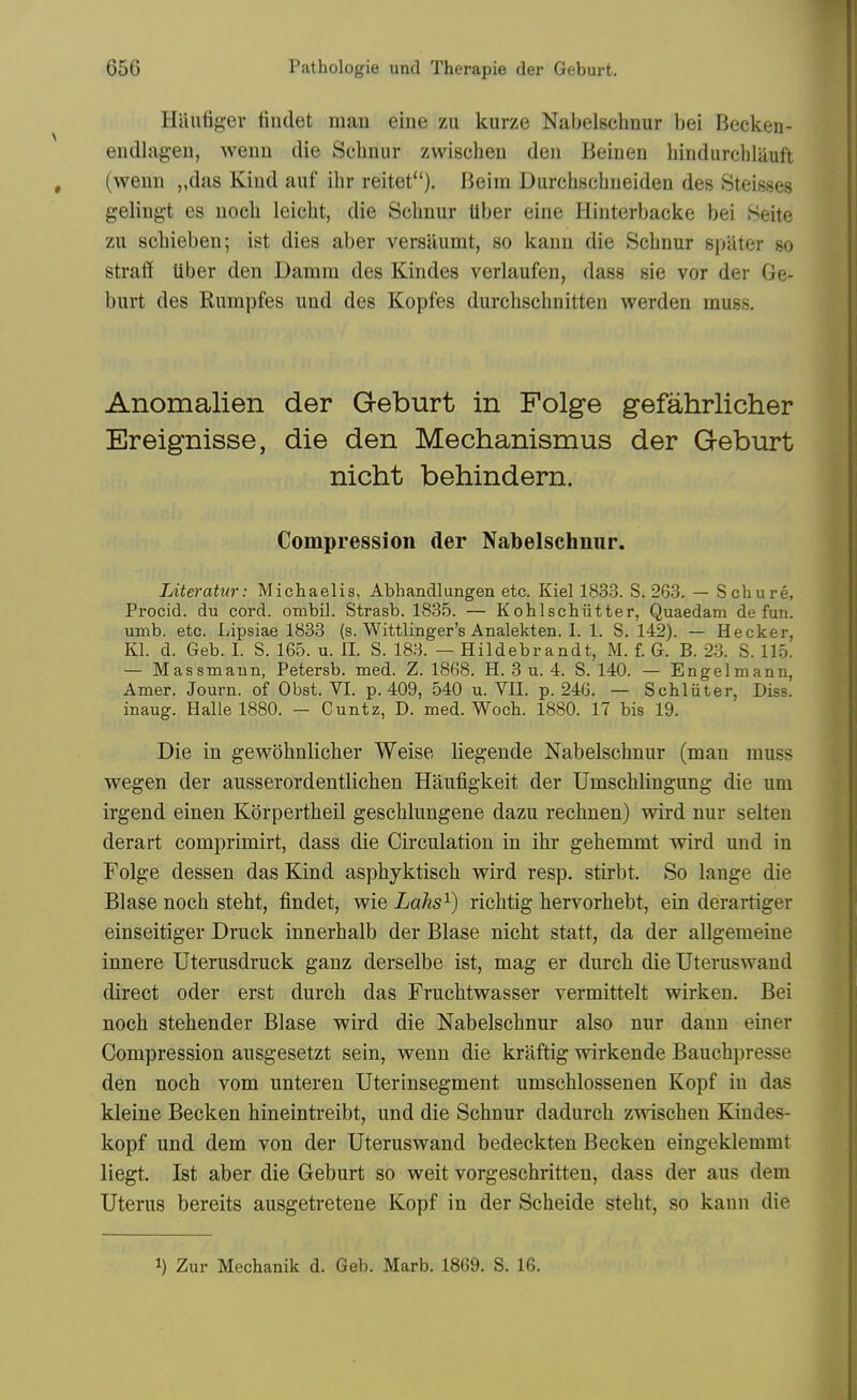 Haufigev findet mau eiiie zu kurze Nabelschnur bei Beckeii- endlagen, wenn die Sclinur zwischeu den Beinen hindurehlauft (wenn „das Kind auf ihr reitet). Beim Durchschueiden des Steisses gelingt es uocli leiclit, die Schnur tiber eine Hinterbacke bei .Seite zu schieben; ist dies aber versaumt, so kann die Schnur spater so straff tiber den Damm des Kindes verlaufen, dass sie vor der Ge- burt des Kumpfes und des Kopfes durchschnitten werden muss. Anomalien der Geburt in Folge gefahrlicher Ereignisse, die den Mechanismus der Geburt nicht behindern. Compression der Nabelschnur. LiteraUir: Michaelis, Abhandlungen etc. Kiel 1833. S. 263. — Schure, Procid. du cord, ombil. Strasb. 1835. — Kohlschiitter, Quaedam de fun. umb. etc. Lipsiae 1833 (s. Wittlinger's Analekten. I. 1. S. 142). — Hecker, Kl. d. Geb. I. S. 165. u. 11. S. 183. — Hildebrandt, M. f. G. B. 2.3. S. 115. — Massmaun, Petersb. med. Z. 1868. H. 3 u. 4. S. 140. — Engelmann, Amer. Journ. of Obst. VI. p. 409, 540 u. VII. p. 246. — Schliiter, Diss, inaug. Halle 1880. — Cuntz, D. med. Woch. 1880. 17 bis 19. Die in gewohnlicher Weise lieg-ende Nabelschnur (man muss wegen der ausserordentlichen Haufigkeit der Umschlingung die urn irgend einen Korpertheil geschlungene dazu rechnen) wird nur selteu derart comprimirt, dass die Circulation in ihr gehemmt wird und in Folge dessen das Kind asphyktisch wird resp. stirbt. So lange die Blase noch steht, findet, wie Lahs^) richtig hervorhebt, ein derartiger einseitiger Druck innerhalb der Blase nicht statt, da der allgemeine innere Uterusdruck ganz derselbe ist, mag er durch die Uteruswaud direct oder erst durch das Fruchtwasser vermittelt wirken. Bei noch stehender Blase wird die Nabelschnur also nur dann einer Compression ausgesetzt sein, wenn die kraftig wirkende Bauchpresse den noch vom unteren Uterinsegment umschlossenen Kopf in das kleine Becken hineintreibt, und die Schnur dadurch zwischen Kiudes- kopf und dem von der Uteruswand bedeckten Becken eingeklemmt liegt. Ist aber die Geburt so weit vorgeschritten, dass der aus dem Uterus bereits ausgetretene Kopf in der Scheide steht, so kann die 1) Zur Mechanik d. Geb. Marb. 1869. S. 16.