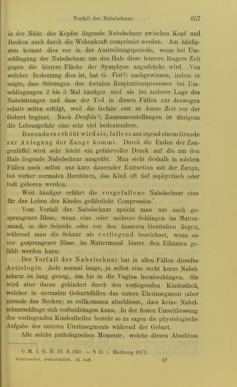 in der Nilbe des Kopfes liegende Nabelschnur zwischen Kopf und Becken aucb durch die Wehenkraft comprimirt werdeii. Am haufig- sten kommt dies vor in der Austreibungsperiode, wenn bei Um- schlingung der Nabelschnur um den Hals diese letztere langere Zeit gegen die liintere Flache der Symphyse angedrtickt wird. Von welcher Bedeutung dies ist, hat G. Veit^) nachgewiesen, indem er zeigte, dass Storungen des foetalen Respiratiousprocesses bei Um- schlingungen 2 bis 3 Mai hilufiger sind als bei anderer Lage des Nabelstranges und dass der Tod in diesen Fallen nur deswegen relativ selten erfolgt, well die Gefahr erst zu kurze Zeit vor der Geburt beginnt. Nach Druffels^) Zusammenstellungen ist ubrigens die Lebensgefahr eine sehr viel bedeutendere. Besonders erhbht wird sie, falls es aus irgendeinemGrunde zur Anlegung der Zange kommt. Durch die Enden der Zan- genlolfel wird sehr leicht ein gefahrvoller Druck auf die um den Hals liegende Nabelschnur ausgeiibt. Man sieht deshalb in solchen Fallen nach selbst nur kurz dauernder Exti-action mit der Zange, bei vorher normalen Herztdnen, das Kind oft tief asphyctisch oder todt geboren werden. Weit haufiger erfahrt die vorgefallene Nabelschnur eine fiir das Leben des Kindes gefahrliche Compression* Vom Vorfall der Nabelschnur spricht man nur nach ge- sprungener Blase, wenn eine oder mehrere Schlingen im Mutter- mund, in der Scheide oder vor den ausseren Genitalien liege u, wahrend man die Schnur als vorliegend bezeichnet, wenn sie vor gesprungener Blase im Muttermund hinter den Eihauten ge- fuhlt werden kann. Der Vorfall der Nabelschnur hat in alien Fallen dieselbe Aetiologie. Jede normal lange, ja selbst eine recht kurze Nabel- schnur ist lang genug, um bis in die Vagina herabzuhangen. Sie wird aber daran gehindert durch den vorliegenden Kindestheil, welcher in normalen Geburtsfallen das untere Uterinsegment (aber niemals das Becken) so vollkommen abschliesst, dass keine Nabel- schnurschlinge sich vorbeidrangen kann. In der festen Umschliessung des vorliegenden Kindestheiles besteht so zu sagen die physiologische Aufgabe des unteren Uterinsegments wahrend der Geburt. Alle solche pathologischen Momente, welche diesen Abschluss 1) M. f. G. B. 19. S. 240. - 2) D. i. Marburg 1871. Schroeder, Geburtshulfe. 10. Aufl. 42