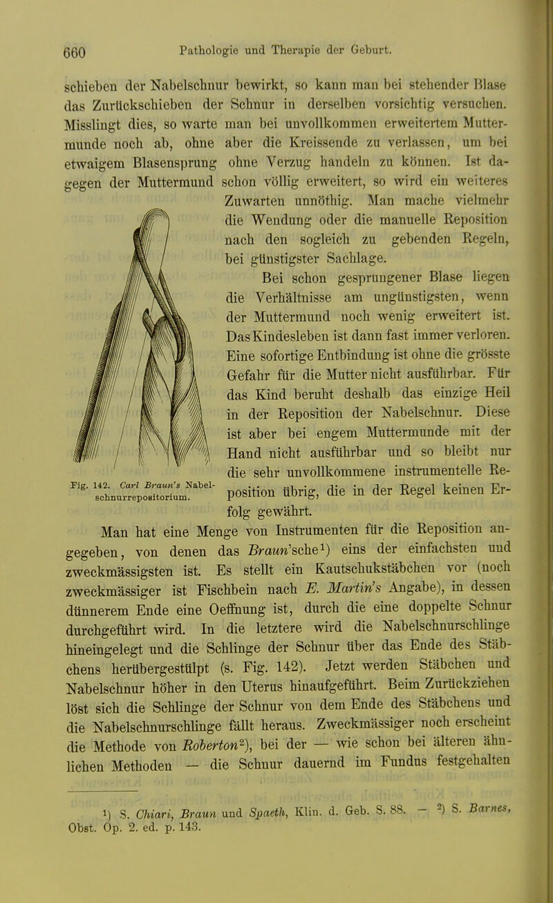 schieben der Nabelschnur bewirkt, so kann man bei stehender l^lase das Zurttckscliieben der Scbnur in derselben vorsichtig versucben. Misslingt dies, so warte man bei unvollkommen erweitertem Mutter- munde noeb ab, ohne aber die Kreissende zu verlassen, um bei etwaigem Blasensprung ohne Verzug handeln zu kSnnen, Ist da- gegen der Muttermund schon voUig erweitert, so wird ein we i teres Zuwarten unnSthig. Man mache vielmehr die Wendung oder die manuelle Reposition nach den sogleich zu gebenden Regeln, bei gtinstigster SacUage. Bei scbon gesprungener Blase liegen die Verhaltnisse am ungUnstigsten, wenn der Muttermund noch wenig erweitert ist. DasKindesleben ist dann fast immer verloren. Eine sofortige Entbindung ist obne die grosste Gefabr fUr die Mutter nicht ausfuhrbar. Fttr das Kind berubt deshalb das einzige Heil in der Reposition der Nabelscbnur. Diese ist aber bei engem Muttermunde mit der Hand nicht ausfuhrbar und so bleibt nur die sehr unvollkommene instrumentelle Re- position ubrig, die in der Regel keinen Er- folg gewahrt. Man hat eine Menge von Instrumenten fur die Reposition an- gegeben, von denen das Braww'schei) eins der einfachsten uud zweckmassigsten ist. Es stellt ein Kautschukstabchen vor (noch zweckmassiger ist Fischbein nach E. Martin's Angabe), in dessen dtinnerem Ende eine Oeffhung ist, durch die eine doppelte Schnur durchgeflihrt wird. In die letztere wird die Nabelschnurschlinge hinemgelegt und die Schlinge der Schnur ilber das Ende des Stab- chens herubergestttlpt (s. Fig. 142). Jetzt werden Stabchen und Nabelscbnur hSher in den Uterus hinaufgeftihrt. Beim ZurUckziehen lost sich die Schlinge der Schnur von dem Ende des Stabchens und die Nabelschnurschlinge fallt heraus. Zweckmassiger noch erscheint die Methode von Roberton^\ bei der — wie schon bei alteren ahn- lichen Methoden - die Schnur dauernd im Fundus festgehalten Fig. 142. Carl Braun's Nabel- scIinurrepoBitoriutD. 1) S. Chiari, Braun und Spaeth, Klin. d. Geb. S. 88. - S. Barnes, ObBt. Op. 2. ed. p. 143.