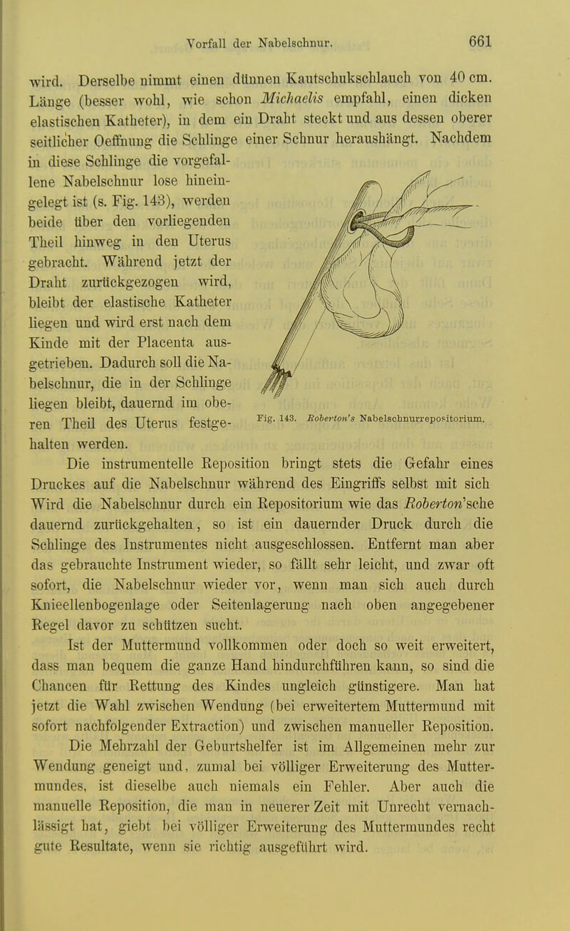 wird. Derselbe nimmt einen dttnnen Kautschuksclilauch von 40 cm. Lange (besser wohl, wie schon Michaelis empfahl, einen dicken elastischen Katheter), in dem ein Draht steckt imd aus dessen oberer seitlicher Oeflfouug die Schlinge einer Scbnur berausbangt. Nacbdem in diese Scblinge die vorgefal- lene Nabelscbuur lose binein- gelegt ist (s. Fig. 143), werden beide liber den vorliegenden Tbeil binweg in den Uterus gebracbt. Wabrend jetzt der Drabt zuriickgezogen wird, bleibt der elastiscbe Katbeter liegen und wird erst nacb dem Kinde mit der Placenta aus- getrieben. Dadurcb soil die Na- belscbnur, die in der Scblinge liegen bleibt, dauernd im obe- ren Tbeil des Uterus festge- -^''^^'•''^ Nabeischmm-epo.itorium. balten werden. Die insti'umentelle Reposition bringt stets die Gefabr eines Druckes auf die Nabelscbnur wabrend des Eingriffs selbst mit sicb Wird die Nabelscbnur durcb ein Repositorium wie das Roiberton'^QhQ dauernd zuriickgebalten, so ist ein dauernder Druck durcb die Scblinge des Instrumentes nicbt ausgescblossen. Entfernt man aber das gebraucbte Instrument wieder, so fallt sebr leicbt, und zwar oft sofort, die Nabelschnur wieder vor, wenn man sicb aucb durcb Knieellenbogenlage oder Seitenlagerung nacb oben angegebener Kegel davor zu scbiitzen sucbt. Ist der Muttermund vollkommen oder docb so weit erweitert, dass man bequem die ganze Hand bindurcbflibren kann, so sind die Cbancen ftir Rettung des Kindes ungleicb giinstigere. Man bat jetzt die Wabl zwiscben Wendung (bei erweitertem Muttermund mit sofort nachfolgender Extraction) und zwiscben manueller Reposition. Die Mebrzabl der Geburtsbelfer ist im Allgemeinen mebr zur Wendung geneigt und, zunial bei volliger Erweiterung des Mutter- mundes, ist dieselbe aucb niemals ein Febler. Aber aucb die manuelle Reposition, die man in neuerer Zeit mit Unrecbt vernacb- lassigt bat, giebt bei volliger Erweiterung des Muttermundes recbt gute Resultate, wenn sie ricbtig ausgefiibrt wird.