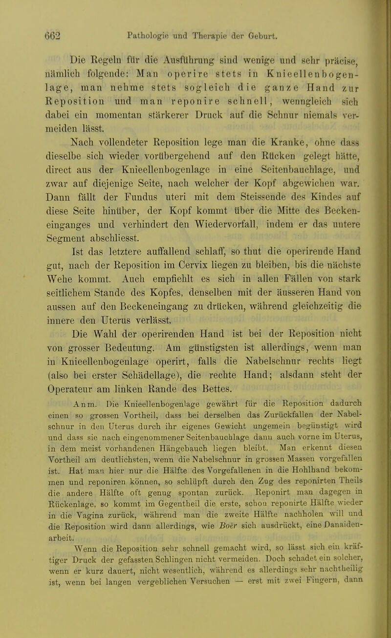 Die Regeln fliv die AusfUlirung sind wenige und sehr pracise, namlich folgende: Man operire stets in Knieellenbogen- lage, man nehme stets sogleich die ganze Hand zur Reposition und man reponire schnell, wenngleich sich dabei ein momentan starkerev Druck auf die Schnur niemals ver- meiden lasst. Nacli vollendeter Reposition lege man die Kranke, ohne dass dieselbe sich wieder vortibergehend auf den Rlicken gelegt hatte, direct aus der Knieellenbogenlage in eine Seitenbauchlage, und zwar auf diejenige Seite, nach welcber der Kopf abgewichen war. Dann fallt der Fundus uteri mit dem Steissende des Kindes auf diese Seite hiniiber, der Kopf kommt tiber die Mitte des Becken- einganges und verhindert den Wiedervorfall, indem er das untere Segment abschliesst, 1st das letztere auffallend schlaff, so thut die operirende Hand gut, nacb der Reposition im Cervix liegen zu bleiben, bis die nachste Webe kommt. Auch empfiehlt es sich in alien Fallen von stark seitlichem Stande des Kopfes, denselben mit der ausseren Hand von aussen auf den Beckeneingang zu drucken, wahrend gleichzeitig die innere den Uterus verlasst. Die Wahl der operirenden Hand ist bei der Reposition nicht von grosser Bedeutung. Am giinstigsten ist allerdings, wenn man in Knieellenbogenlage operirt, falls die Nabelschnur rechts liegt (also bei erster Schadellage), die rechte Hand; alsdann steht der Operateur am linken Rande des Bettes. Anm. Die Knieellenbogenlage gewahrt fiir die Eeposition dadurch einen so grossen Vortheil, dass bei derselben das Zuriickfallen der Nabel- schnur in den Uterus durch ihr eigenes Gewicht ungemein begiinstigt wird und dass sie nach eingenommener Seitenbauchlage danu auch vorne im Uterus, in dem meist vorhandenen Hangebauch liegen bleibt. Man erkennt diesen Vortheil am deutlichsten, wenn die Nabelschnur in grossen Massen vorgefallen ist. Hat man hier nur die Halfte des Vorgefallenen in die Hohlhand bekom- men und reponiren konnen, so schliipft durch den Zug des reponirten Theils die andere Halfte oft genug spontan zuriick. Eeponirt man dagegen in Riickenlage, so kommt im Gegentheil die erste, schou reponirte Halfte wieder in die Vagina zuriick, wahrend man die zweite Halfte nachholen will und die Reposition wird dann allerdings, wie Boiir sich ausdriickt, eine Danaiden- arbeit. Wenn die Reposition sehr schnell gemacht wird, so lasst sich ein kraf- tiger Druck der gefassten Schlingen nicht vermeiden. Doch schadet ein solcher, wenn er kurz dauert, nicht wesentlich, wahrend es allerdings schr nachtlieilig ist, wenn bei langen vergeblichen Versuchen — erst mit zwei Fingern, dann