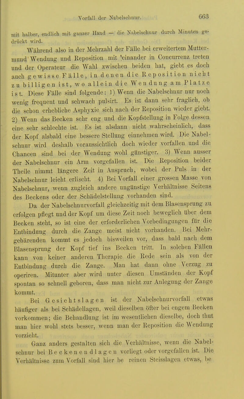 mit halber, endlicli mit ganzer Hand - die Nabelschnur durch Minuten ge- driickt wii-d. Wahrend also iu der Melirzahl der Fiille bei erweitertem Mutter- mimd'Wen dung und Reposition mit 'einander in Concurrenz treten und der Operateur die Wahl zwiscben beiden bat, giebt es docb aucb g-ewisse Falle, in denen die Reposition nicbt zu billigen ist, wo allein die Wendung am Platze ist. Diese Fiille sind folgende: 1) Wenn die Nabelscbnur nur nocb wenig frequent und scbwacb pulsirt. Es ist dann sehr fraglicb, ob die scbon erbeblicbe Aspbyxie sicb nacb der Reposition wieder giebt. 2) Wenn das Becken sebr eng und die Kopfstellung in Folge dessen eine sebr scblecbte ist. Es ist alsdann nicbt wabrscbeinlicb, dass der Kopf alsbald eine bessere Stellung einnebmen wird. Die Nabel- scbnur wird desbalb voraussicbtlicb docb wieder vorfallen und die Cbancen sind bei der Wendung wobl giinstiger. 3) Wenn ausser der Nabelscbnur ein Arm vorgefallen ist. Die Reposition beider Tbeile nimmt langere Zeit in Ansprucb, wobei der Puis in der Nabelscbnur leicbt erliscbt. 4) Bei Vorfall einer grossen Masse von Nabelscbnur, wenn zugleicb andere ungunstige Verbaltnisse Seitens des Beckens oder der Scbadelstellung vorbanden sind. Da der Nabelscbnurvorfall gleicbzeitig mit dem Blasensprung zu erfolgen pflegt und der Kopf um diese Zeit nocb beweglicb uber dem Becken stebt, so ist eine der erforderlicben Vorbedingungen fur die Entbindung durcb die Zange meist nicbt vorbanden. Bei Mebr- gebarenden kommt es jedocb bisweilen vor, dass bald nacb dem Blasensprung der Kopf tief ins Becken tritt. In solcben Fallen kann von keiner anderen Tberapie die Rede sein als von der Entbindung durcb die Zange. Man bat dann obne Verzug zu operiren. Mitunter aber wird unter diesen Umstanden der Kopf spontan so scbnell geboren, dass man nicbt zur Anlegung der Zange kommt. Bei G e s i c b t s 1 a g e n ist der Nabelscbnurvorfall etAvas baufiger als bei Scbadellagen, well dieselben ofter bei engem Becken vorkommen; die Bebandlung ist im wesentlicben dieselbe, docb tbut man bier wobl stets besser, wenn man der Reposition die Wendung vorziebt. Ganz anders gestalten sicb die Verbaltnisse, wenn die Nabel- scbnur bei Beckenendlagen vorliegt oder vorgefallen ist. Die Verbaltnisse zura Vorfall sind bier be reinen Steisslagen etwas, be