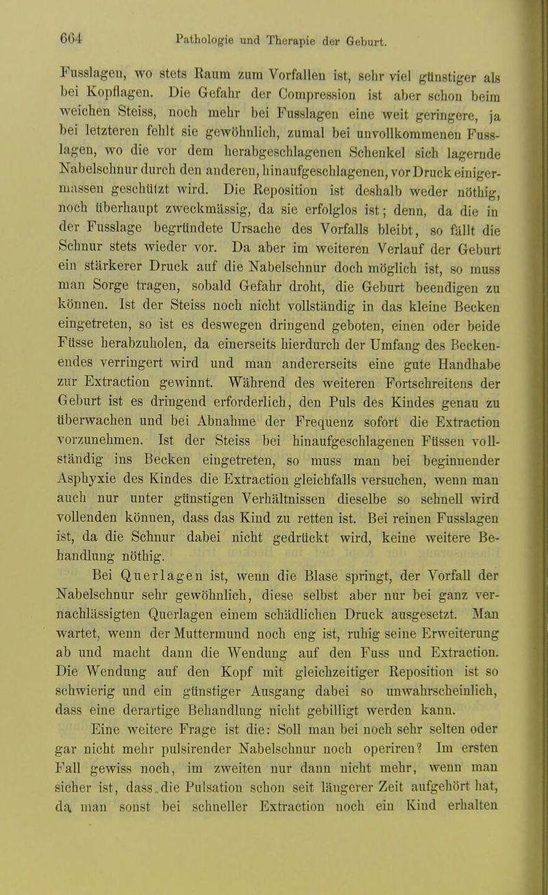 Fusslageu, wo stets Raum zum Vorfallen ist, sehr viel gUnstiger als bei Kopflagen. Die Gefalir der Compression ist aber schon beim weichen Steiss, noch mehr bei Fusslagen eine weit geringere, ja bei letzteren fehlt sie gew5hnlich, zumal bei uuvollkommeueu Fuss- lagen, wo die vor dem herabgeschlagenen Schenkel sich lagernde Nabelsehnur durch den anderen, hinaufgeschlagenen, vor Druck einiger- massen geschutzt wird. Die Reposition ist deshalb weder niithig, noch iiberbaupt zweckmassig, da sie erfolglos ist; denn, da die in der Fusslage begrUndete Ursache des Vorfalls bleibt, so fallt die Schnur stets wieder vor. Da aber im weiteren Verlauf der Geburt ein starkerer Druck auf die Nabelsehnur doch mOglich ist, so muss man Sorge ti-agen, sobald Gefahr droht, die Geburt beendigen zu konnen. Ist der Steiss noch nicht voUstandig in das kleine Becken eingetreten, so ist es deswegen dringend geboten, einen oder beide Fiisse herabzuholen, da einerseits hierdurch der Umfang des Becken- endes verringert wird und man andererseits eine gute Handhabe zur Extraction gewinnt. Wahrend des weiteren Fortschreitens der Geburt ist es dringend erforderlich, den Puis des Kindes genau zu iiberwachen und bei Abnahme der Frequenz sofort die Extraction vorzunehmen. Ist der Steiss bei hinaufgeschlagenen Ftissen voU- standig ins Becken eingetreten, so muss man bei beginnender Asphyxie des Kindes die Extraction gleichfalls versuchen, wenn man auch nur unter giinstigen Verhaltnissen dieselbe so schneU wird vollenden konnen, dass das Kind zu retten ist. Bei reinen Fusslagen ist, da die Schnur dabei nicht gedriickt wird, keine weitere Be- handlung nothig. Bei Qnerlagen ist, wenn die Blase springt, der Vorfall der Nabelsehnur sehr gewohnlich, diese selbst aber nur bei ganz ver- nachliissigten Querlagen einem schadlichen Druck ausgesetzt. Man wartet, wenn der Muttermund noch eng ist, ruhig seine Erweiterung ab und macht dann die Wendung auf den Fuss und Extraction. Die Wendung auf den Kopf mit gleichzeitiger Reposition ist so schwierig und ein gunstiger Ausgang dabei so unwahrscheinlich, dass eine derartige Behandlung nicht gebilligt werden kann. Eine weitere Frage ist die: Soli man bei noch sehr selten oder gar nicht mehr pulsirender Nabelsehnur noch operiren? Im ersten Fall gewiss noch, im zweiten nur dann nicht mehr, wenn man sicher ist, dass,,die Pulsation schon seit langerer Zeit aufgehort hat, da man sonst bei schneller Extraction noch ein Kind erhalten