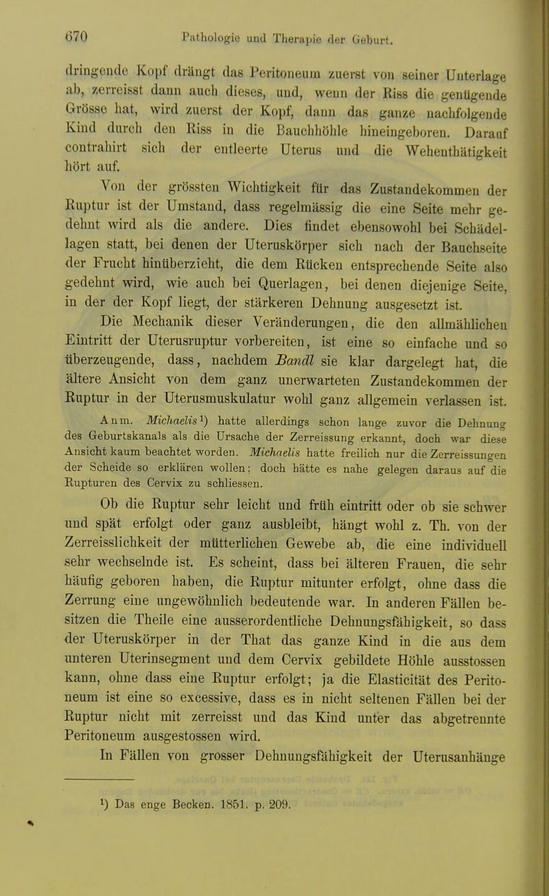 dringende Kopf draugt das Peritoneum zuerst von seiner Uuterlage ab, zerreisst dann auch dieses, und, weun der Riss die genUgende Grosse hat, wird zuerst der Kopf, dann das ganze nacbfolgende Kind durch den Riss in die Bauehhohle hineingeboreu. Darauf contrahirt sich der entleerte Uterus und die Wehenthatigkeit hort auf. Von der grossteu Wichtigkeit fUr das Zustandekommen der Ruptur ist der Umstand, dass regelmassig die eine Seite mebr ge- dehnt wird als die andere. Dies findet ebensowohl bei Schadel- lagen statt, bei denen der Uteruskorper sicli nacb der Bauchseite der Frucbt hinUberzieht, die dem RUcken entsprechende Seite also gedehnt wird, wie auch bei Querlagen, bei denen diejenige Seite, in der der Kopf liegt, der starkeren Dehnung ausgesetzt ist. Die Mechanik dieser Veranderungen, die den allmahlicheu Eintritt der Uterusruptur vorbereiten, ist eine so einfache und so iiberzeugende, dass, nachdem Bandl sie klar dargelegt hat, die altere Ansicht von dem ganz unerwarteten Zustandekommen der Ruptur in der Uterusmuskulatur wohl ganz allgemein verlassen ist. Anm. Michaelis'^) hatte allerdings schon lange zuvor die Dehnung des Geburtskanals als die Ursache der Zerreissung erkannt, doch war diese Ansicht kaum beachtet worden. Michaelis hatte freilich nur die Zerreissungen der Scheide so erklaren wollen; doch hatte es nahe gelegen daraus auf die Rupturen des Cervix zu schliessen. Ob die Ruptur sehr leicht und fruh eintritt oder ob sie schwer und spat erfolgt oder ganz ausbleibt, hangt wohl z. Th. von der Zerreisslichkeit der miitterlichen Gewebe ab, die eine indi^^duell sehr wechselnde ist. Es scheint, dass bei alteren Frauen, die sehr hiiufig geboren haben, die Ruptur mitunter erfolgt, ohne dass die Zerrung eine ungewOhnlich bedeutende war. In anderen Fallen be- sitzen die Theile eine ausserordentliche Dehnungsfahigkeit, so dass der Uteruskorper in der That das ganze Kind in die aus dem unteren Uterinsegment und dem Cervix gebildete Hohle ausstossen kann, ohne dass eine Ruptur erfolgt; ja die Elasticitat des Perito- neum ist eine so excessive, dass es in nicht seltenen Fallen bei der Ruptur nicht mit zerreisst und das Kind unter das abgetreunte Peritoneum ausgestossen wird. In Fallen von grosser Dehnungsfahigkeit der Uterusanhange 1) Das enge Becken. 1851. p. 209.