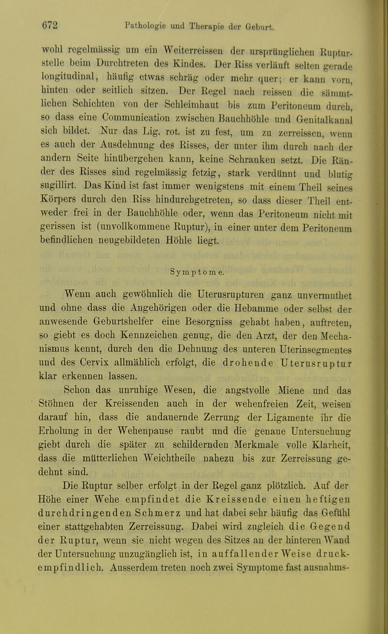 wohl regelmassig urn ein Weiterreissen der ursprUuglichen Ruptur- stelle beim Durcbtreten des Kindes. Der Riss verlauft selten gerade longitudinal, bliufig etwas scbriig oder mebr quer; er kann vorn, hinten oder seitlicb sitzen. Der Regel nacb reissen die sammt- lieben Scbicbten von der Scbleimbaut bis zum Peritoneum durch, so dass eine Communication zwiscben Baucbbohle und Genitalkaual sicb bildet. Nur das Lig. rot. ist zu fest, urn zu zerreissen, wenn es auch der Ausdebnung des Risses, der unter ibm durcb nacb der andern Seite binUbergeben kann, keine Scbranken setzt. Die Ran- der des Risses sind regelmassig fetzig, stark verdiinnt und blutig sugillirt. Das Kind ist fast immer wenigstens mit einem Tbeil seines Korpers durcb den Riss bindurcbgetreten, so dass dieser Tbeil ent- weder frei in der Baucbboble oder, wenn das Peritoneum nicbt mit gerissen ist (unvollkommene Ruptur), in einer unter dem Peritoneum befindlicben neugebildeten Hoble liegt. Symptom e. Wenn aucb gewobnlicb die Uterusrupturen ganz unvermutbet und obne dass die Angeborigen oder die Hebamme oder selbst der anwesende Geburtsbelfer eine Besorgniss gebabt baben, auftreten, so giebt es docb Kennzeicben genug, die den Arzt, der den Mecba- nismus kennt, durcb den die Debnung des unteren Uterinsegmentes und des Cervix allmablicb erfolgt, die drobende Uterusruptur klar erkennen lassen. Scbon das unrubige Wesen, die angstvolle Miene und das Stobnen der Kreissenden aucb in der webenfreien Zeit, weisen darauf bin, dass die andauernde Zerrung der Ligamente ibr die Erbolung in der Webenpause raubt und die genaue Untersucbung giebt durcb die spater zu scbildernden Merkmale voile Klarbeit, dass die miitterlicben Weicbtbeile nabezu bis zur Zerreissung ge- debnt sind. Die Ruptur selber erfolgt in der Regel ganz plotzlicb. Auf der Hobe einer Webe empfindet die Kreissende einen beftigen durcbdringenden Scbmerz und bat dabei sebr baufig das Gefiibl einer stattgebabten Zerreissung. Dabei wird zugleicb die Gegend der Ruptur, wenn sie nicbt wegen des Sitzes an der bintereu Wand der Untersucbung unzuganglicb ist, in auffallender Weise druck- empfindlicb. Ausserdem treten nocb zwei Symptome fast ausnabms-