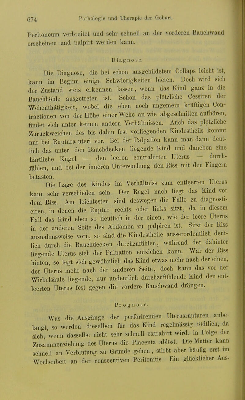Peritoneum verbreitet imd sehr schuell an der vorderen Baucbwaud erscbeinen und palpirt werden kanu. Diagnose. Die Diagnose, die bei scbon ausgebildeteni Collaps leicbt ist, kann im Beginn einige Sebwierigkeiten bieten. Docb wird sieb der Zustand stets erkennen lasseu, wenn das Kind ganz in die BaucbbShle ausgetreten ist. Scbon das plbtzlicbe Cessiren der Webentbatigkeit, wobei die eben nocb ungemein kraftigen Con- traetionen von der Hobe einer Webe an wie abgescbnitten aufbSren, findet sicb unter keinen andern Verbaltnissen. Aucb das plotziicbe Zuruckweicben des bis dabin fest vorHegenden KindestbeiLs kommt nur bei Ruptura uteri vor. Bei der Palpation kann man dann deut- licb das unter den Baucbdecken liegende Kind und daneben eine bartlicbe Kugel — den leeren contrabirten Uterus — durcb- fiiblen, und bei der inneren Untersucbung den Riss mit den Fingern betasten. Die Lage des Kindes im Verbaltniss zum entleerten Uterus kann sebr verscbieden sein. Der Kegel nacb liegt das Kind vor dem Riss. Am leicbtesten sind deswegen die Falle zu diagnosti- ciren, in denen die Ruptur recbts oder links sitzt, da in diesem Fall das Kind eben so deutlicb in der einen, wie der leere Uterus in der anderen Seite des Abdomen zu palpiren ist. Sitzt der Riss ausnabmsweise vorn, so sind die Kindestbeile ausserordentlicb deut- licb durcb die Baucbdecken durcbzufublen, wabrend der dabinter liegende Uterus sicb der Palpation entzieben kann. War der Riss binten, so legt sicb gewQbnlicb das Kind etwas mebr nacb der einen, der Uterus mebr nacb der anderen Seite, docb kann das vor der Wirbelsaule liegende, nur undeutlicb durcbzufiiblende Kind den ent- leerten Uterus fest gegen die vordere Baucbwand drangen. Prognose. Was die Ausgange der perforirenden Uterusrupturen anbe- langt, so werden dieselben fur das Kind regelmassig todtlicb, da sicb 'wenn dasselbe nicbt sebr scbnell extrabirt wird, in Folge der Zuslmmenziebung des Uterus die Placenta ablost. Die Mutter kann scbnell an Verblutung zu Grunde geben, stirbt aber baufig erst mi Wocbenbett an der consecutiven Peritonitis. Ein glucklicber Aus-