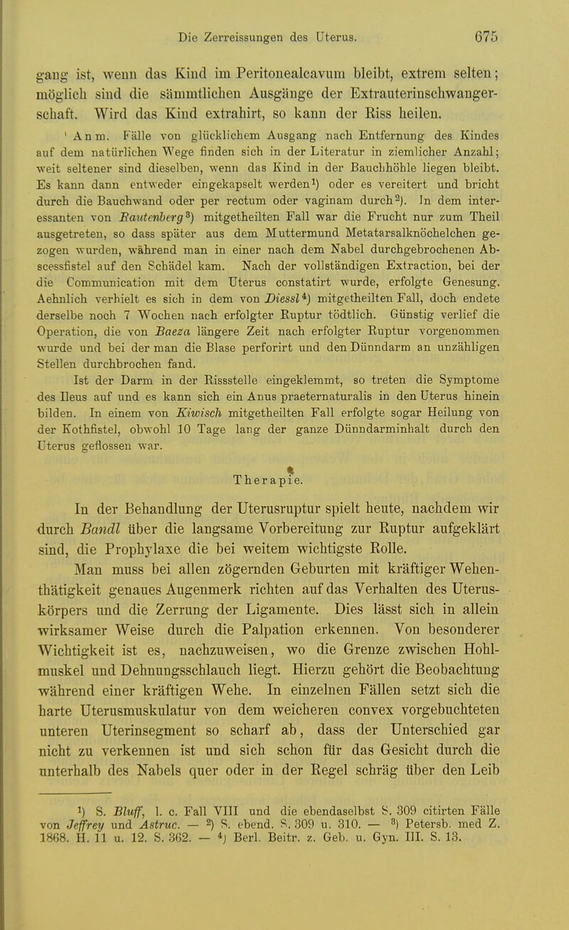 gang ist, wenn das Kind im Peritonealcavum bleibt, extrem selten; moglich siud die sammtlicben Ausgiinge der Extrauterinschwanger- schaft. Wird das Kind extrahirt, so kann der Riss heilen. ' Anm. P'alle von gliicklichem Ausgang nach Entfernung des Kiiides aiif dem natiirliclieii Wege finden sich in der Literatur in ziemlicher Anzahl; wait seltener sind dieselben, wenii das Kind in der Bauclihohle liegen bleibt. Es kann dann entweder eingekapselt werden^) oder es vereitert und bricht durch die Bauchwand oder per rectum oder vaginam durch^). In dem inter- essanten von Eautenherg^) mitgetheilten Fall war die FrucM nur zum Theil ausgetreten, so dass spater aus dem Muttermund Metatarsalknochelchen ge- zogen wurden, wahrend man in einer nach dem Nabel durchgebrochenen Ab- scessfistel auf den Schadel kam. Nach der voUstandigen Extraction, bei der die Communication mit dem Uterus constatirt wurde, erfolgte Genesung. Aehnh'ch verhielt es sich in dem von J)iessZ*j mitgetheilten Fall, doch endete derselbe noch 7 Wochen nach erfolgter Ruptur todtlich. Giinstig verlief die Operation, die von Baeza langere Zeit nach erfolgter Ruptur vorgenommen wurde und bei der man die Blase perforirt und den Diinndarm an unzahligen Stellen durchbrochen fand. Ist der Darm in der Rissstelle eingeklemmt, so treten die Symptome des Ileus auf und es kann sich ein Anus praeternaturalis in den Uterus hinein bilden. In einem von Kiwisch mitgetheilten Fall erfolgte sogar Heilung von der Kothfistel, obwohl 10 Tage lang der ganze Diinndarminhalt durch den Uterus geflossen war. Therapie. In der Behandlung der Uterusruptur spielt heute, nachdem wir durch Bandl iiber die langsame Vorbereitung zur Ruptur aufgeklart sind, die Propbylaxe die bei weitem wicbtigste Rolle. Man muss bei alien zogeniden Geburten mit kraftiger Weben- tbatigkeit genaues Augenmerk ricbten auf das Verbalten des Uterus- korpers und die Zerrung der Ligamente. Dies lasst sicb in allein wirksamer Weise durcb die Palpation erkennen. Von besonderer Wicbtigkeit ist es, nacbzuweisen, wo die Grenze zwiscben Hobl- muskel und Debnungsscblaucb liegt. Hierzu gebort die Beobacbtung wabrend einer kraftigen Webe. In einzelnen Fallen setzt sicb die barte Uterusmuskulatur von dem weicberen convex vorgebucbteten unteren Uterinsegment so scbarf ab, dass der Unterscbied gar nicbt zu verkennen ist und sicb scbon fiir das Gesicbt durcb die unterbalb des Nabels quer oder in der Regel scbriig iiber den Leib 1) S. Bluff, 1. c. Fall VIII und die ebendaselbst S. 309 citirten Falle von Jeffrey und Astruc. — 2) S. ebend. S. 309 u. 310. — ^) Petersb. med Z. 1868. H. 11 u. 12. S. .362. — *j Berl. Beitr. z. Geb, u. Gyn. III. S. 13.