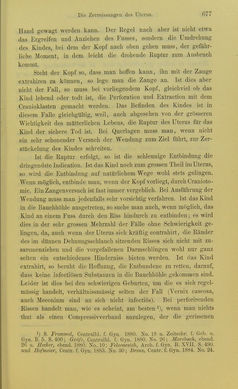 Hand gewagt werdeu kann. Der Kegel nacli aber ist nicbt etwa das Ergreifen iind Anziehen des Fusses, sonderu die Umdrelmng des Kindes, bei dem der Kopf nacb oben gehen muss, der gefabr- licbe Moment, in dem leicbt die drobende Ruptur zum Ausbrucb komrat. Stebt der Kopf so, dass man boffen kann, ibn mit der Zange extrabiren zh konuen, so lege man die Zange an. Ist dies aber nicbt der Fall, so muss bei vorliegendem Kopf, gleicbviel ob das Kind lebend oder todt ist, die Perforation und Extraction mit dem Crauioklasten gemacbt werden. Das Befiuden des Kindes ist in diesem Falle gleicbgultig, weil, aucb abgeseben von der grQsseren Wicbtigkeit des mUtterHcben Lebens, die Ruptur des Uterus fiir das Kind der sicbere Tod ist. Bei Querlagen muss man, wenn nicbt ein sebr scbonender Versucb der Wendung zum Ziel fiibrt, zur Zer- stuckelung des Kindes scbreiten. Ist die Ruptur erfolgt, so ist die scbleunige Entbindung die driugendste Indication. Ist das Kind nocb zum grossen Tbeil imUterus, so wird die Entbindung auf naturlicbem Wege wobl stets gelingen. Wenn moglicb, entbinde man, wenn der Kopf vorliegt, durcb Cranioto- mie. Ein Zangenversucb ist fast immer vergeblicb. Bei Ausftibrung der Wendung muss man jedenfalls sebr vorsicbtig verfabren. 1st das Kind in die Baucbboble ausgetreten, so sucbe man aucb, wenn moglicb, das Kind an einem Fuss durcb den Riss bindurcb zu entbinden; es wird dies in der sebr grossen Mebrzabl der Falle obne Scbwierigkeit ge- lingen, da, aucb wenn der Uterus sicb kraftig contrabirt, die Rander des im diinnen Debnungsscblaucb sitzenden Risses sicb nicbt mit zu- sammenzieben und die vorgefallenen Darmscblingen wobl nur ganz selten ein entscbiedenes Hinderniss bieten werden. Ist das Kind extrabirt, so berubt die Hoifnung, die Entbundene zu retten, darauf, dass keine infectiosen Substanzen in die Baucbboble gekommen sind. Leider ist dies bei den scbwierigen Geburten, um die es sicb regel- massig bandelt, verbaltnissmassig selten der Fall (Vernix caseosa, aucb Meconium sind an sicb nicbt infectios). Bei perforirenden Rissen bandelt man, wie es scbeint, am besten wenn man nicbts tbut als einen Compressivverband anzulegen, der die gerissenen ij S. Frommel, Centralbl. f. Gyn, 1880. No. 18 u. Zeitschr. f. Geb. u. Gyn. B. 5. S. 400; Grdfc, Centralbl. f. Gyn. 1880. No. 26; Morshach, ebend. 26 u. Hecker, ebend. 1880. No. 10; Fdsenreich, Arch. f. Gyn. B. XVII. S. 490. und Hofmeier, Centr. f. Gyn. 1883. No. 30; Breus, Centr. f. Gyn. 1884. No. 24.