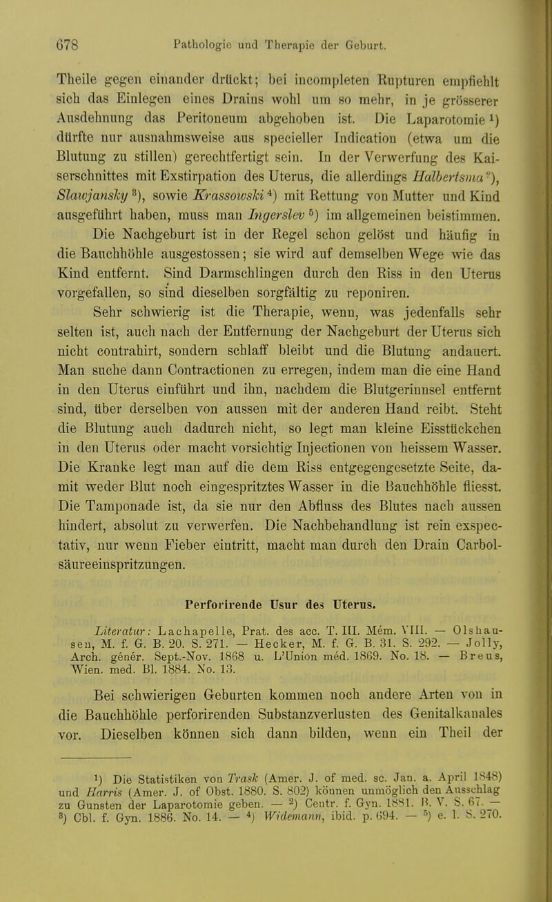 Theile gegen einander drtickt; bei incompleten Rupturen empfiehlt sich das Einlegen eines Drains wohl urn so mehr, in je grdsserer Ausdehnung das Peritoneum abgehoben ist. Die Laparotomie dtlrfte nur ausnahmsweise aus specieller Indication (etwa urn die Blutung zu stillen) gerechtfertigt sein. In der Verwerfung des Kai- serschnittes mit Exstirpation des Uterus, die allerdiugs Ualhertsma •'), Slaivjanshj sowie KrassoivsJci ^) rait Rettung von Mutter und Kind ausgefUhrt haben, muss man Ingerslev ^) im allgemeinen beistimmen. Die Nachgeburt ist in der Regel schon gelSst und haufig in die Bauehhohle ausgestossen; sie wird auf demselben Wege wie das Kind entfernt. Sind Darmschlingen durch den Riss in den Uterus vorgefallen, so sind dieselben sorgfaltig zu reponiren. Sehr schwierig ist die Therapie, wenn, was jedenfaUs sehr selten ist, auch nach der Entfernung der Nachgeburt der Uterus sich nicht contrahirt, sondem schlaff bleibt und die Blutung andauert. Man suche dann Contractionen zu erregen, indem man die eine Hand in den Uterus einfiihrt und ihn, nachdem die Blutgerinnsel entfernt sind, uber derselben von aussen mit der anderen Hand reibt. Steht die Blutung auch dadurch nicht, so legt man kleine Eisstuckchen in den Uterus oder macht vorsichtig Injectionen von heissem Wasser. Die Kranke legt man auf die dem Riss entgegengesetzte Seite, da- mit weder Blut noch eingespritztes Wasser in die BauchhOhle fliesst Die Tamponade ist, da sie nur den Abfluss des Blutes nach aussen hindert, absolut zu verwerfen. Die Nachbehandlung ist rein exspec- tativ, nur wenn Fieber eintritt, macht man durch den Drain Carbol- saureeinspritzungen. Perforirende Usur des Uterus. Literatur: Lachapelle, Prat, des acc. T. III. Mem. VIII. — Olshau- seii, M. f. G. B. 20. S. 271. - Hacker, M. f. G. B. 31. S. 292. — Jolly, Arch, gener. Sept.-Nov. 1868 u. L'Union med. 1869. No. 18. — Breus, Wien. med. Bl. 1884. No. 13. Bei schwierigen Geburten kommen noch andere Arten von in die Bauehhohle perforirenden Substanzverlusten des Genitalkauales vor. Dieselben konnen sich dann bilden, wenn ein Theil der 1) Die Statistiken voa TrasJc (Amer. J. of med. sc. Jan. a. April 1848) und Harris (Amer. J. of Obst. 1880. S. 802) konnen unmoglich den Ausschlag zu Gunsten der Laparotomie geben. — 2) Centr. f. Gyn. 1881. B. V. S. 67. —
