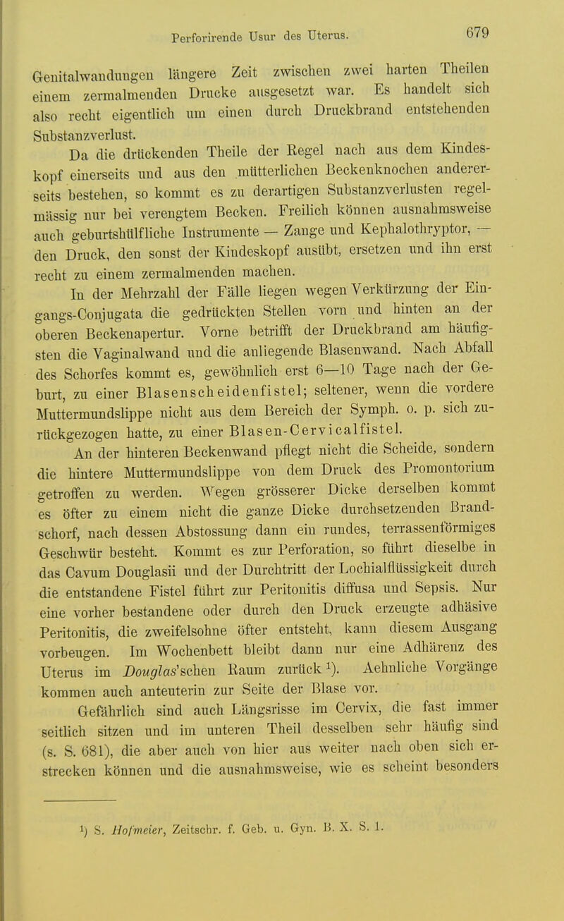 Geiiitalwaudungen lUngere Zeit zwisclien zwei harten Theilen einem zermalmeuden Drucke ausgesetzt war. Es handelt sich also recht eigentlich urn eineu durch Driickbrand entstehenden Substanzverlust. Da die drltckenden Theile der Kegel nach aas dem Kindes- kopf einerseits imd aus den miitterlichen Beckenknochen anderer- seits bestehen, so kommt es zu derartigen Substanzverlusten regel- massig mir bei verengtem Becken. Freilich kSnnen ausnabrasweise aucb geburtshlilflicbe Instrumente — Zange und Kepbalotbryptor, — den Druck, den sonst dev Kindeskopf aiisiibt, ersetzen und ihn erst recbt zu einem zermalmenden macben. In der Mebrzabl der Falle liegen wegen Verkiirzung der Ein- gangs-Conjugata die gedruckten Stellen vorn und binten an der oberen Beckenapertur. Vorne betrifft der Druckbrand am baufig- sten die Vaginalwand und die anliegende Blasenwand. Nacb Abfall des Scborfes kommt es, gewobnlicb erst 6—10 Tage nacb der Ge- burt, zu einer Blasensebeidenfistel; seltener, wenn die vordere Muttermundslippe nicbt aus dem Bereicb der Sympb. o. p. sicb zu- rlickgezogen batte, zu einer Blasen-Cervicalfistel. An der binteren Beckenwand pfiegt nicbt die Scbeide, sondern die bintere Muttermundslippe von dem Druck des Promontorium getrofifen zu werden. Wegen grosserer Dicke derselben kommt es ofter zu einem nicbt die ganze Dicke durcbsetzenden Brand- scborf, nacb dessen Abstossung dann ein rundes, terrassenformiges Gescbwur bestebt. Kommt es zur Perforation, so fubrt dieselbe in das Cavum Douglasii und der Durcbtritt der Locbialtiussigkeit durcb die entstandene Fistel fiibrt zur Peritonitis diffusa und Sepsis. Nur eine vorber bestandene oder durcb den Druck erzeugte adbasive Peritonitis, die zweifelsobne bfter entstebt, kann diesem Ausgang vorbeugen. Im Wocbenbett bleibt dann nur eine Adbilrenz des Uterus im Douglas'&chen Kaum zuruck i). Aebnlicbe Vorgange kommen aucb anteuterin zur Seite der Blase vor. Gefabrlicb sind aucb Langsrisse im Cervix, die fast immer seitlicb sitzen und im unteren Theil desselben sebr baufig sind (s. S. 681), die aber aucb von bier aus weiter nacb oben sicb er- strecken kSnnen und die ausnabmsweise, wie es scbeint besonders 1) S. Hof'meier, Zeitschr. f. Geb. u. Gyn. 13. X. S. 1.