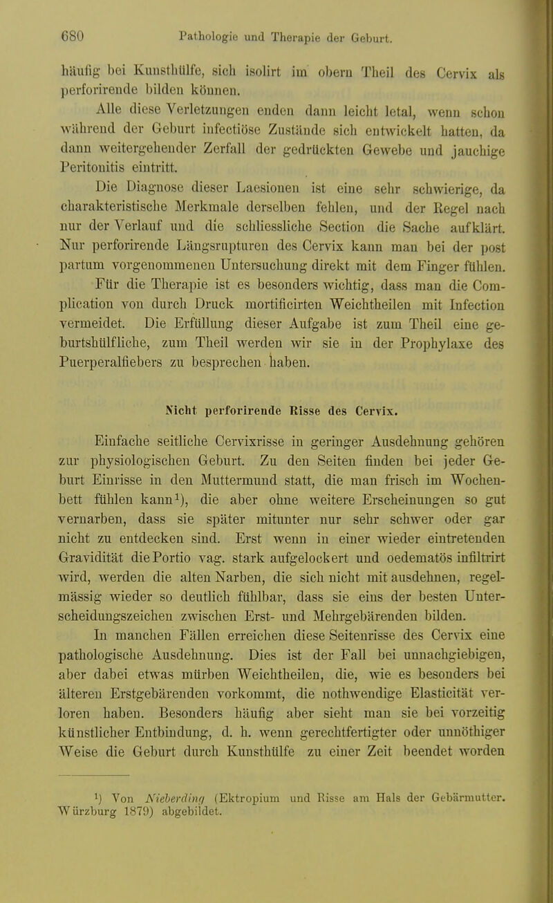 hjiufig bei KuusthUlfe, sich isolirt im ol)eru Tbeil des Cervix als perforirende bilden kQuneu. AUe diese Verletzungen enden dann leicbt letal, wenu scbou wabrend der Geburt infectiose Zustiinde sich eutwickelt batten, da dann weitergebender Zerfall der gedrUckten Gewebe und jaucbige Peritonitis eintritt. Die Diagnose dieser Laesioneu ist eine sebr sehwierige, da cbarakteristiscbe Merkmale derselben feblen, und der Kegel nacb nur der Verlauf und die scbliesslicbe Section die Sacbe auf klart. Nur perforirende Litngsrupturen des Cervix kann man bei der post partum vorgenommenen Untersucbung direkt mit dem Finger fUblen. Fiir die Therapie ist es besonders wichtig, dass man die Com- plication von durch Druck mortificirten Weichtbeilen mit Infection vermeidet. Die Erfullung dieser Aufgabe ist zum Tbeil eine ge- burtshiilfliche, zum Tbeil werden wir sie in der Propbylaxe des Puerperalfiebers zu besprecben baben. Nicht perforirende Risse des Cervix. Einfacbe seitlicbe Cervixrisse in geringer Ausdebnung geboren zur pbysiologiscben Geburt. Zu den Seiten finden bei jeder Ge- burt Einrisse in den Muttermund statt, die man friscb im Wochen- bett fiiblen kann^), die aber obne weitere Erscbeinungen so gut vernarben, dass sie spilter mitunter nur sebr scbwer oder gar nicbt zu entdecken sind. Erst wenn in einer wieder eintretenden Graviditat diePortio vag. stark aufgelockert und oedematos infiltrirt wird, werden die alten Narben, die sicb nicbt mit ausdebnen, regel- massig wieder so deutlicb fiiblbar, dass sie eins der besten Uuter- scbeidungszeicben zwiscben Erst- und Mebrgebarenden bilden. In mancben Fallen erreicben diese Seiteurisse des Cervix eine patbologiscbe Ausdebnung. Dies ist der Fall bei unnacbgiebigen, aber dabei etwas murben Weicbtbeilen, die, wie es besonders bei alteren Erstgebarendeu vorkommt, die notbwendige Elasticitat ver- loren baben. Besonders baufig aber siebt man sie bei vorzeitig kiinstlicber Entbindung, d. b. wenn gerecbtfertigter oder unnotbiger Weise die Geburt durcb Kunsthiilfe zu einer Zeit beendet worden 1) Von Nieberdhui (Ektropium und Risse am Hals der Gebarmutter. Wurzburg 1879) abgebildet.