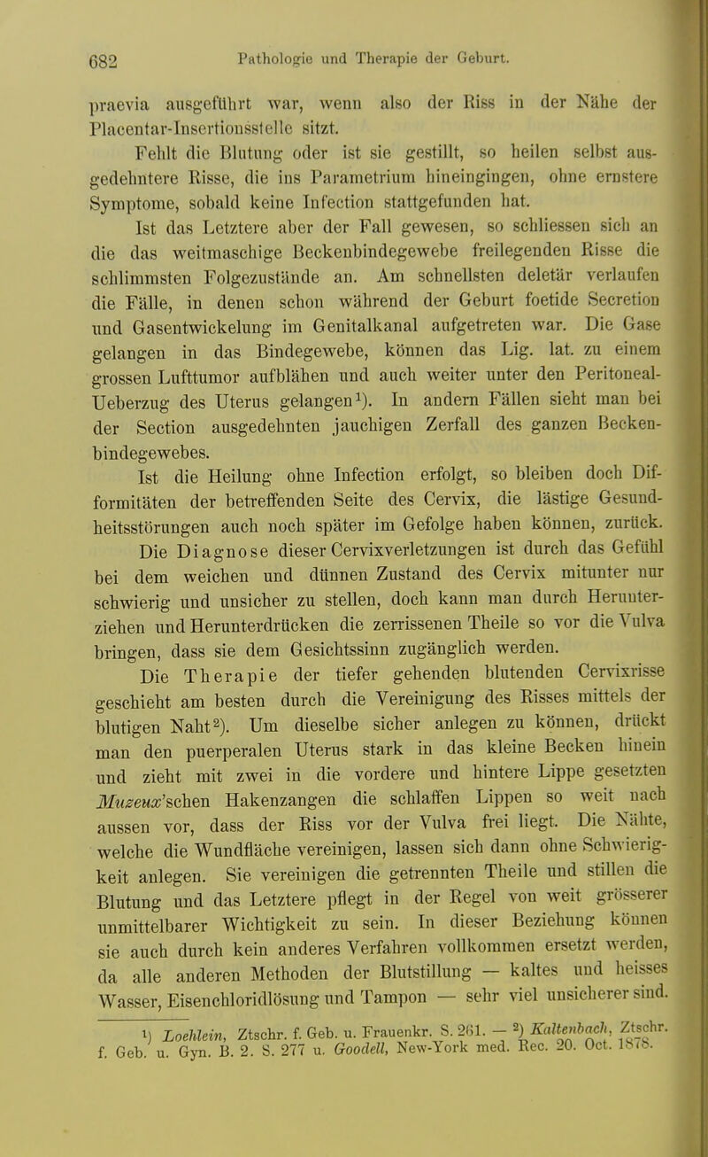 praevia ausgefUhrt war, wenn also der Riss in der Nahe der Placentar-Insertiousstelle sitzt. Fehlt die Blutung oder ist sie gestillt, so heilen selbst aus- gedehntere Risse, die ins Parametrium hineingingen, ohne erastere Symptome, sobald keine Infection stattgefunden hat. Ist das Letztere aber der Fall gewesen, so schliessen sich an die das weilmaschige Beckenbindegewebe freilegenden Risse die schlimmsten FolgezustUnde an. Am schnellsten deletilr verlaufen die Falle, in denen schon wahrend der Geburt foetide Secretion und Gasentwickelung im Genitalkanal aufgetreten war. Die Gase gelangen in das Bindegewebe, konnen das Lig. lat. zu einem grossen Lufttumor aufblaben und auch weiter unter den Peritoneal- Ueberzug des Uterus gelangen i). In andem Fallen sieht man bei der Section ausgedehnten jauchigen Zerfall des ganzen Becken- bindegewebes. Ist die Heilung oline Infection erfolgt, so bleiben doch Dif- formitaten der betreffenden Seite des Cervix, die lastige Gesund- beitsstorungen auch noch spater im Gefolge haben konnen, zurUck. Die Diagnose dieser Cervixverletzungen ist durch das Gefiihl bei dem weichen und dunnen Zustand des Cervix mitunter nur schwierig und unsicher zu stellen, doch kann man durch Heruuter- ziehen und Herunterdrttcken die zerrissenen Theile so vor die Vulva bringen, dass sie dem Gesichtssinn zuganglich werden. Die Therapie der tiefer gehenden blutenden Cervixrisse geschieht am besten durch die Vereinigung des Risses mittels der blutigen Naht^). Urn dieselbe sicher anlegen zu konnen, driickt man den puerperalen Uterus stark in das kleine Becken hinein und zieht mit zwei in die vordere und hintere Lippe gesetzten Museux'schm Hakenzangen die schlaffen Lippen so weit uach aussen vor, dass der Riss vor der Vulva frei liegt. Die Kahte, welche die Wundflache vereinigen, lassen sich dann ohne Schwierig- keit anlegen. Sie vereinigen die getrennten Theile und stillen die Blutung und das Letztere pflegt in der Regel von weit grosserer unmittelbarer Wichtigkeit zu sein. In dieser Beziehung konnen sie auch durch kein anderes Verfahren vollkoramen ersetzt werden, da alle anderen Methoden der Blutstillung — kaltes und heisses Wasser, Eisenchloridlosung und Tampon — sehr viel unsicherer sind. 1) Loehlein, Ztschr. f. Geb. u. Frauenkr S. 261. - ^) Kaltenbach Ztschr. f. Geb. u. Gyn. B. 2. S. 277 u. Goodell, New-York med. Rec. 20. Oct. \b^b.