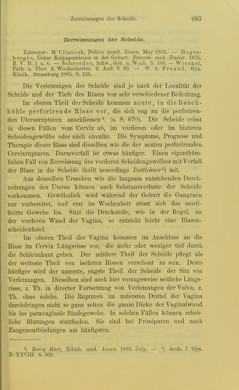 Zerreissungen der Scheide. Literatur: M'Clintock, Dublin quart. Journ. May 18G6. — Hugen- bergfer, Ueber Kolpaporrhexis in der Geburt. Petersb. med. Ztschr. 1875. B. V. H. 5 u. 6. — Schroeder, Schw., Geb. u. Woch. S. IGO. — Winckel, Path. u. Ther. d. Wocbenbettes. 2. Aufl. S. 50. — W. A. Freund, Gyn. Klinik. Strassburg 1885. S. 135. Die Verletzungen der Scheide sind je nach der Localitat der Scheide und der Tiefe des Kisses von sehr verschiedener Bedeutung. Im oberen Theil der Scheide kommen acute, in dieBauch- hohle perforirende Kisse vor, die sich eng an die perforiren- den Uterusrupturen anschliessen i) (s. S. 670). Die Scheide reisst in diesen Fallen vom Cervix ab, im vorderen oder im hinteren Scheidengewolbe oder aiich circular. Die Symptome, Prognose und Therapie dieser Risse sind dieselben wie die der acuten perforirenden Cervixrupturen. Darmvorfall ist etwas haufiger. Einen eigenthiim- lichenFall von Zerreissung des vorderen Scheidengewolbes mitVorfall der Blase in die Scheide theilt neuerdings Battlehner^) mit. Aus denselben Ursachen wie die langsam entstehenden Durch- reibungen des Uterus konnen auch Substanzverluste der Scheide vorkommen. Gewohnlich wird wahrend der Geburt die Gangraen nur vorbereitet, und erst im Wochenbett stosst sich das morti- ficirte Gewebe los. Sitzt die Druckstelle, wie in der Kegel, an der vorderen Wand der Vagina, so entsteht leicht eine Blasen- scheidenfistel. Im oberen Theil der Vagina kommen im Anschluss an die Risse im Cervix Langsrisse vor, die mehr oder weniger tief durch die Schleimhaut gehen. Der mittlere Theil der Scheide pflegt als der weiteste Theil von isolirten Rissen verschont zu sein. Desto haufiger wird der unterste, engste Theil der Scheide der Sitz von Verletzungen. Dieselben sind auch hier vorzugsweise seitliche Langs- risse, z. Th. in director Fortsetzung von Verletzungen der Vulva, z. Th. ohne solche. Die Rupturen im untersten Drittel der Vagina durchdringen nicht so ganz selten die gauze Dicke der Vaginalwand bis ins paravaginale Bindegewebe. In solchen Fallen konnen erheb- liche Blutungen stattfinden. Sie sind bei Primiparen und nach Zangenentbindungen am haufigsten. 1) Berry Hart, Edinb. med. Journ. 1883. July. — -) Arch. f. Gyn. B. XXVIII. S. 500.