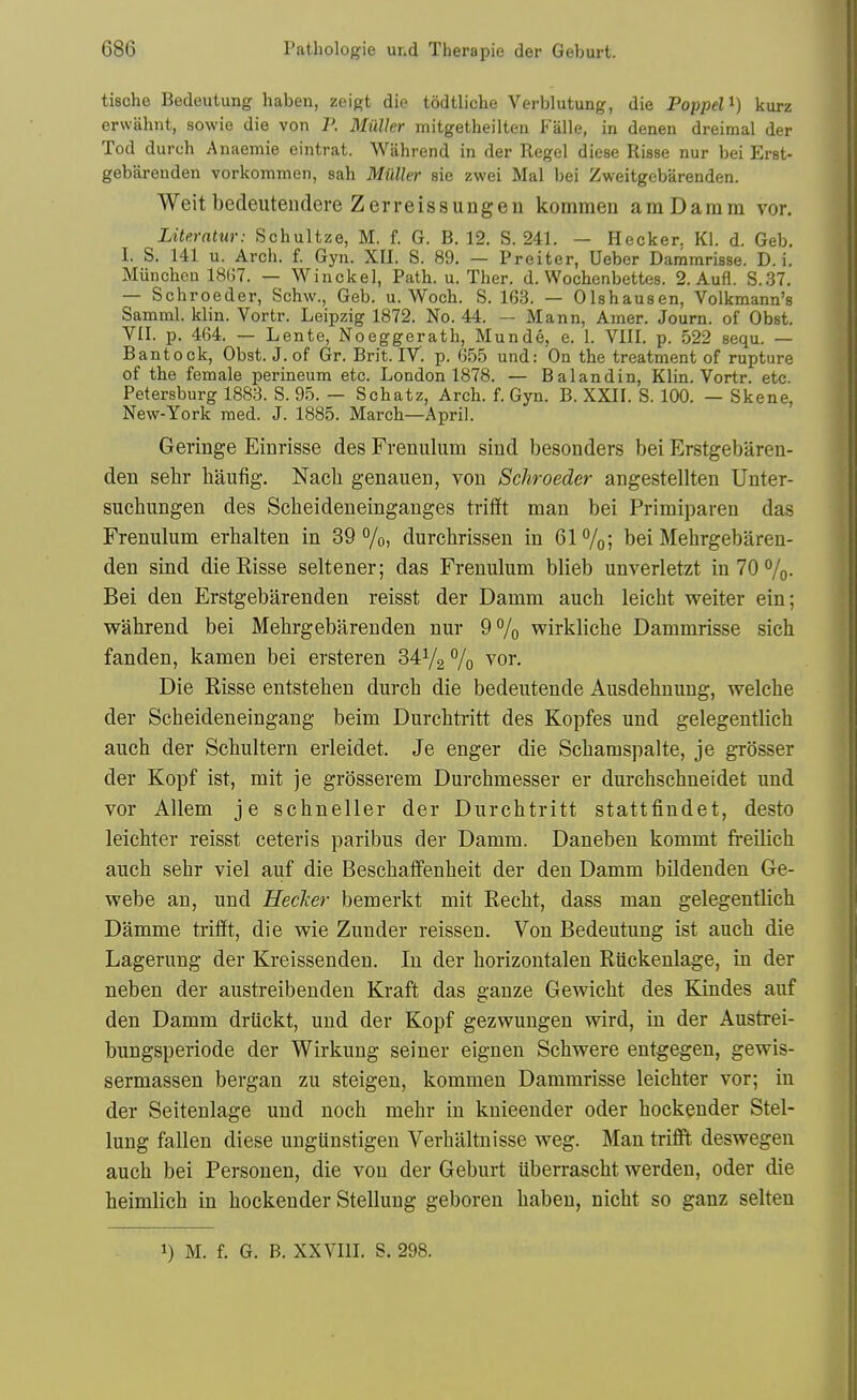 tische Bedeutung haben, zeigt die todtliche Verblutung, die Poppel^) kurz erwahnt, sowie die von P. Miiller mitgetheilten Falle, in denen dreimal der Tod durch Anaemia eintrat. Wahrend in der Kegel diese Risse nur bei Erst- gebarenden vorkommen, sah Miiller sie zwei Mai bei Zweitgebarenden. Weitbedeutendere Zerreissungen kommen amDamm vor. Literntur: Schultze, M. f. G. B. 12. S. 241. — Hecker. Kl. d. Geb. I. S. 141 u. Arch. f. Gyn. XII. S. 89. — Preiter, Ueber Dammrisse. D. i. Miincheu ISliT. — Wiuckel, Path. u. Ther. d. Wochenbettes. 2. Aufl. S.37. — Schroeder, Schw., Geb. u. Woch. S. 163. — Olshausen, Volkmann's Samml. klin. Vortr. Leipzig 1872. No. 44. — Mann, Amer. Journ. of Obst. VII. p. 464. — Lente, Noeggerath, Munde, e. 1. VIII. p. 522 8equ. — Bantock, Obst. J. of Gr. Brit. IV. p. 655 und: On the treatment of rupture of the female perineum etc. London 1878. — Balandin, Klin. Vortr. etc. Petersburg 1883. S. 95. — Schatz, Arch. f. Gyn. B. XXII. S. 100. — Skene, New-York med. J. 1885. March—April. Geringe Einrisse des Frenulum sind besonders bei Erstgebaren- den sehr haufig. Nacli genauen, von Schroeder angestellten Unter- suchungen des Scheideneinganges trifft man bei Primiparen das Frenulum erhalten in 39%, durchrissen in 61%; bei Mehrgebaren- den sind die Risse seltener; das Frenulum blieb unverletzt in 70 %• Bei den Erstgebarenden reisst der Damm aucb leicht weiter ein; wahrend bei Mebrgebarenden nur 9% wirkliche Dammrisse sich fanden, kamen bei ersteren 34V2 7o vor. Die Eisse entstehen durch die bedeutende Ausdehnung, welche der Scheideneingang beim Durchtritt des Kopfes und gelegentlich auch der Schultern erleidet. Je enger die Schamspalte, je grosser der Kopf ist, mit je grosserem Durchmesser er durchschueidet und vor Allem je schneller der Durchtritt stattfindet, desto leichter reisst ceteris paribus der Damm. Daneben kommt freilich auch sehr viel auf die Beschaflfenheit der den Damm bildenden Ge- webe an, und Ueclcer bemerkt mit Recht, dass man gelegentlich Damme trifft, die wie Zunder reissen. Von Bedeutung ist auch die Lagerung der Kreissenden. In der horizontalen Riickenlage, in der neben der austreibenden Kraft das ganze Gewicht des Kindes auf den Damm driickt, und der Kopf gezwungen wird, in der Austrei- bungsperiode der Wirkung seiner eignen Schwere entgegen, gewis- sermassen bergan zu steigen, kommen Dammrisse leichter vor; in der Seitenlage und noch mehr in knieender oder hockender Stel- lung fallen diese ungiinstigen Verhaltnisse weg. Man trifft deswegen auch bei Personen, die von der Geburt iiberrascht werden, oder die heimlich in hockender Stellung geboren haben, nicht so ganz selteu 1) M. f. G. B. XXVIIL S. 298.