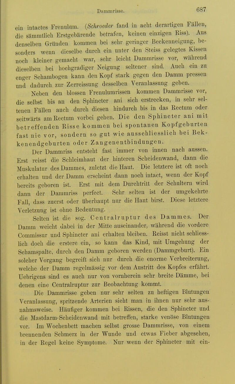 Dammrisse. ein intactes Freuuliira. {Schroeder fand in acht deravtig-en Falleu, die sammtlich Erstgebarende betrafen, keinen einzigen Riss). Aus denselbeu Griindeu kommeii bei selir geringer Beckenneiguug, be- son(\ers Avenn dieselbe durch ein unter den Steiss gelegtes Kissen noch kleiner gemacht war, selir leiclit Dammrisse vor, wahrend dieselben bei liocbgradiger Neigung seltener siud. Auch ein zu enger Scbambogen isann den Kopf stark gegen den Damm pressen und dadm-ch zur Zerreissung desselben Veranlassung geben. Neben den blossen Frenulumrissen kommen Dammrisse vor, die selbst bis an den Sphincter ani sicb erstrecken, in sehr sel- tenen Fallen auch diirch diesen hindurch bis in das Rectum oder seitwiirts amUectum vorbei gehen. Die den Sphincter ani mit betreffenden Risse kommen bei spontanen Kopfgeburten fast nie vor, sondern so gut wie ausschliesslich bei Bek- kenendgeburten oder Zangenentbindungen. Der Dammriss entsteht fast immer von innen nach aussen. Erst reisst die Schleimhaut der hinteren Scheidenwand, dann die Muskulatiir des Dammes, zuletzt die Haut. Die letztere ist oft noch erhalten und der Damm erseheint dann noch intact, wenn der Kopf bereits geboren ist. Erst mit dem Durchtritt der Schultern vrird dann der Dammriss perfect. Sehr selten ist der umgekehrte Fall, dass zuerst oder iiberhaupt nur die Haut birst. Diese letztere Verletzung ist ohne Bedeutung. Selten ist die sog. Centralruptur des Dammes. Der Damm weicht dabei in der Mitte auseinander, wahrend die vordere Commissur und Sphincter ani erhalten bleiben. Reisst nicht schliess- lich doch die erstere ein, so kann das Kind, mit Umgehung der Schamspalte, durch den Damm geboren werden (Dammgeburt). Ein solcher Vorgang begreift sich nur durch die enorme Verbreiterung, welche der Damm regelmassig vor dem Austritt des Kopfes erfahrt. Uebrigens sind es auch nur von vornherein sehr breite Damme, bei denen eine Centralruptur zur Beobachtung kommt. Die Dammrisse geben nur sehr selten zu heftigen Blutungen Veranlassung, spritzende Arterien sieht man in ihnen nur sehr aus- nahmsweise. Haufiger kommen bei Rissen, die den Sphincter und die Mastdarm-Scheidenwand mit betreff'en, starke venose Blutungen vor. Im Wochenbett machen selbst grosse Dammrisse, von einem brennenden Schmerz in der Wunde und etwas Fieber abgesehen, in der Regel keine Symptome. Nur wenn der Sphincter mit ein-