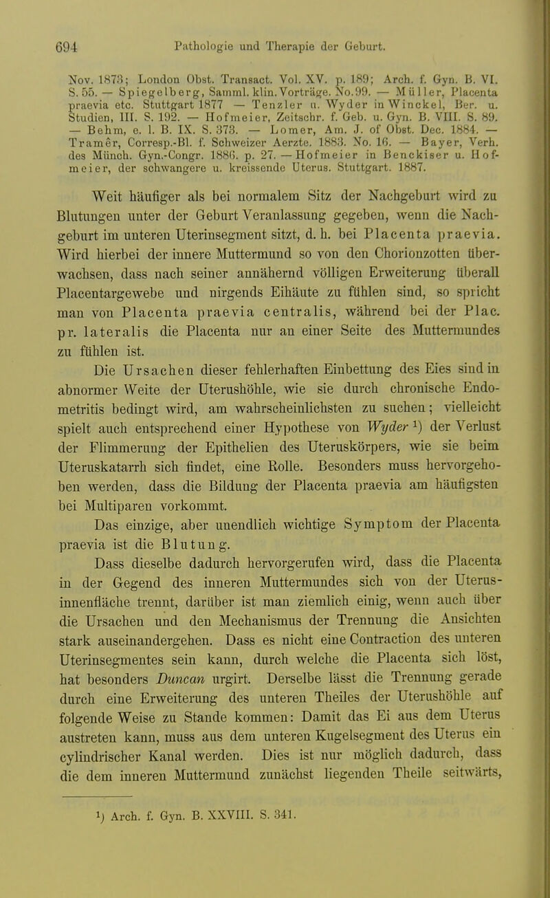 Nov. 1873; London Obst. Transact. Vol. XV. p. 189; Arch. f. Gyn. b. VI. S. 55. — Spiegelberg, Samml. klin. Vortriige. No.99. — Miiller, Placenta praevia etc. Stuttgart 1877 — Tenzler a. Wyder inWinckel, Ber. u. Studien, III. S. 192. — Hofmeier, Zeitschr. f. Geb. u. Gyn. B. VIII. S. 89, — Behm, e. 1. B. IX. S. 373. — Lomer, Am. J. of Obst. Dec. 1884. — Tramer, Corresp.-Bl. f. Schweizer Aerzte. 1883. No. 16. — Bayer, Verb, des Miinch. Gyn.-Congr. 188(5. p. 27. — Hofmeier in Benckiser u. Ilof- meiei*, der scbwangere u. kreissende Uterus. Stuttgart. 1887. Weit haufiger als bei normalem Sitz der Nachgeburt wird za Blutungen unter der Geburt Veranlassiing gegeben, wenn die Nach- geburt im unteren Uterinsegment sitzt, d. h. bei Placenta praevia. Wird hierbei der innere Muttermund so von den Chorionzotten tiber- wacbsen, dass nach seiner annahernd volligen Erweiterung uberall Placentargewebe und nirgends Eihaute zu ftihlen sind, so spricht man von Placenta praevia centralis, vrahrend bei der Plac. pr. lateralis die Placenta nur an einer Seite des Muttermundes zu fiihlen ist. Die Ursachen dieser fehlerhaften Einbettung des Eies .sind in abnormer Weite der UterushoUe, wie sie durcb cbronische Endo- metritis bedingt vrird, am wahrscheinlichsten zu sucben; vielleicht spielt auch entsprecbend einer Hypothese von Wyder i) der Verlust der Flimmeruug der Epithelien des Uteruskorpers, wie sie beim Uteruskatarrb sicb findet, eine Rolle. Besonders muss bervorgeho- ben werden, dass die Bildung der Placenta praevia am baufigsten bei Multiparen vorkommt. Das einzige, aber unendlicb wicbtige Symptom der Placenta praevia ist die Blutung. Dass dieselbe dadurcb bervorgerufen wird, dass die Placenta in der Gegend des inneren Muttermundes sicb von der Uterus- innenflacbe trennt, dariiber ist man ziemlicb einig, wenn auch Uber die Ursachen und den Mechanismus der Trennung die Ansichten stark auseinandergehen. Dass es nicht eine Contraction des unteren Uterinsegmentes sein kann, durch welche die Placenta sicb lost, hat besonders Duncan urgirt. Derselbe lasst die Trennung gerade durch eine Erweiterung des unteren Theiles der Uterushohle auf folgende Weise zu Stande kommen: Damit das Ei aus dem Uterus austreten kann, muss aus dem unteren Kugelsegment des Uterus eiu cylindrischer Kanal werden. Dies ist nur moglich dadurcb, dass die dem inneren Muttermund zunachst liegenden Theile seitwarts, ij Arch. f. Gyn. B. XXVIII. S. 341.