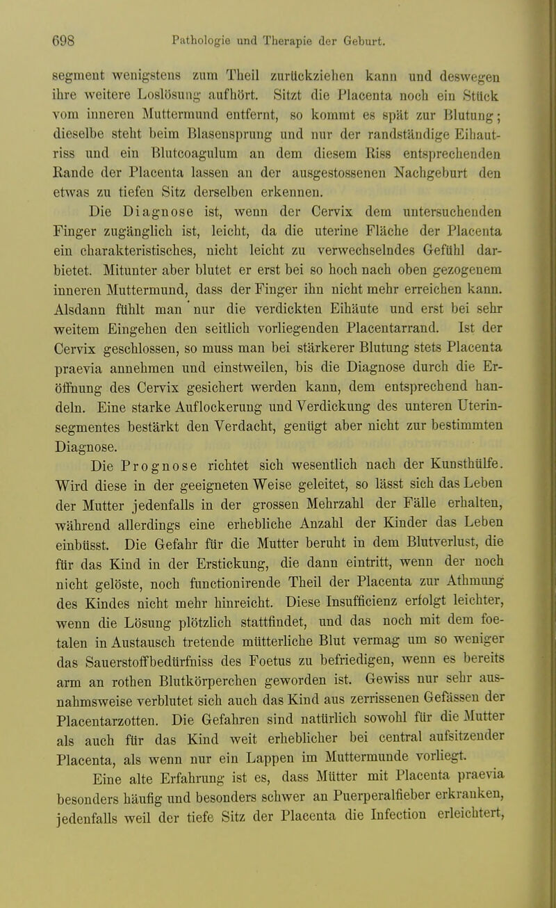 segment wenigsteus zum Theil zurtickziehen kann und deswegen ihre weitere LoslOsung aufhort. Sitzt die Placenta nocli ein StUck vom inneren Muttermund entfernt, so kommt es spat zur Blutung; dieselbe steht beim Blasensprung und nur der randstandige Eihaut- riss und ein Blutcoagulum an dem diesem Riss entspreclienden Rande der Placenta lassen an der ausgestossenen Nachgeburt den etwas zu tiefen Sitz derselben erkennen. Die Diagnose ist, wenn der Cervix dem untersucheuden Finger zuganglicb ist, leicht, da die uterine Flache der Placenta ein charakteristisches, nicht leicht zu verwechselndes Gefilhl dar- bietet. Mitunter aber blutet er erst bei so hoch nach oben gezogenem inneren Muttermund, dass der Finger ihn nicht mehr erreichen kann. Alsdann flihlt man nur die verdickten Eihaute und erst bei sehr weitem Eingehen den seitlich vorliegenden Placentarrand. Ist der Cervix geschlossen, so muss man bei starkerer Blutung stets Placenta praevia annehmen und einstweilen, bis die Diagnose durch die Er- offhung des Cervix gesichert werden kann, dem entsprechend han- deln. Fine starke Auf lockerung und Verdickung des unteren Uterin- segmentes bestarkt den Verdacht, geniigt aber nicht zur bestimmten Diagnose. Die Prognose richtet sich vs^esentlich nach der Kunsthiilfe. Wird diese in der geeigneten Weise geleitet, so lasst sich das Leben der Mutter jedenfalls in der grossen Mehrzahl der Falle erhalten, wahrend allerdings eine erhebliche Anzahl der Kinder das Leben einbiisst. Die Gefahr fur die Mutter beruht in dem Blutverlust, die fiir das Kind in der Erstickung, die dann eintritt, wenn der noch nicht geloste, noch functionirende Theil der Placenta zur Athmung des Kindes nicht mehr hinreicht. Diese Insufficienz erfolgt leichter, wenn die Losung plotzlich stattfindet, und das noch mit dem foe- talen in Austausch tretende mUtterliche Blut vermag um so weniger das Sauerstoffbediirftiiss des Foetus zu befriedigen, wenn es bereits arm an rothen Blutkorperchen geworden ist. Gewiss nur sehr aus- nahmsweise verblutet sich auch das Kind aus zerrissenen Gefasseu der Placentarzotten. Die Gefahren sind nattirlich sowohl fUr die ^Mutter als auch fUr das Kind weit erheblicher bei central aufsitzeuder Placenta, als wenn nur ein Lappen im Muttermunde vorliegt. Eine alte Erfahrung ist es, dass Mtttter mit Placenta praevia besonders haufig und besonders schwer an Puerperalfieber erkrauken, jedenfaUs weil der tiefe Sitz der Placenta die Infection erleichtert,